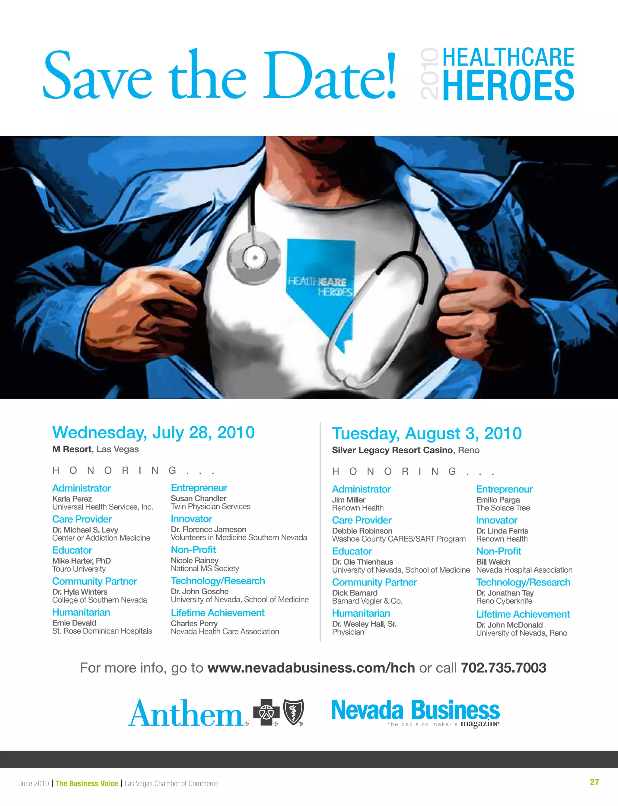 27June 2010 | The Business Voice | Las Vegas Chamber of Commerce
For more info, go to www.nevadabusiness.com/hch or call 702.735.7003
Save the Date!
Administrator
Karla Perez
Universal Health Services, Inc.
Care Provider
Dr. Michael S. Levy
Center or Addiction Medicine
Educator
Mike Harter, PhD
Touro University
Community Partner
Dr. Hyla Winters
College of Southern Nevada
Humanitarian
Ernie Devald
St. Rose Dominican Hospitals
Entrepreneur
Susan Chandler
Twin Physician Services
Innovator
Dr. Florence Jameson
Volunteers in Medicine Southern Nevada
Non-Profit
Nicole Rainey
National MS Society
Technology/Research
Dr. John Gosche
University of Nevada, School of Medicine
Lifetime Achievement
Charles Perry
Nevada Health Care Association
Wednesday, July 28, 2010
M Resort, Las Vegas
H O N O R I N G . . .
Administrator
Jim Miller
Renown Health
Care Provider
Debbie Robinson
Washoe County CARES/SART Program
Educator
Dr. Ole Thienhaus
University of Nevada, School of Medicine
Community Partner
Dick Barnard
Barnard Vogler  Co.
Humanitarian
Dr. Wesley Hall, Sr.
Physician
Entrepreneur
Emilio Parga
The Solace Tree
Innovator
Dr. Linda Ferris
Renown Health
Non-Profit
Bill Welch
Nevada Hospital Association
Technology/Research
Dr. Jonathan Tay
Reno Cyberknife
Lifetime Achievement
Dr. John McDonald
University of Nevada, Reno
Tuesday, August 3, 2010
Silver Legacy Resort Casino, Reno
H O N O R I N G . . .
 