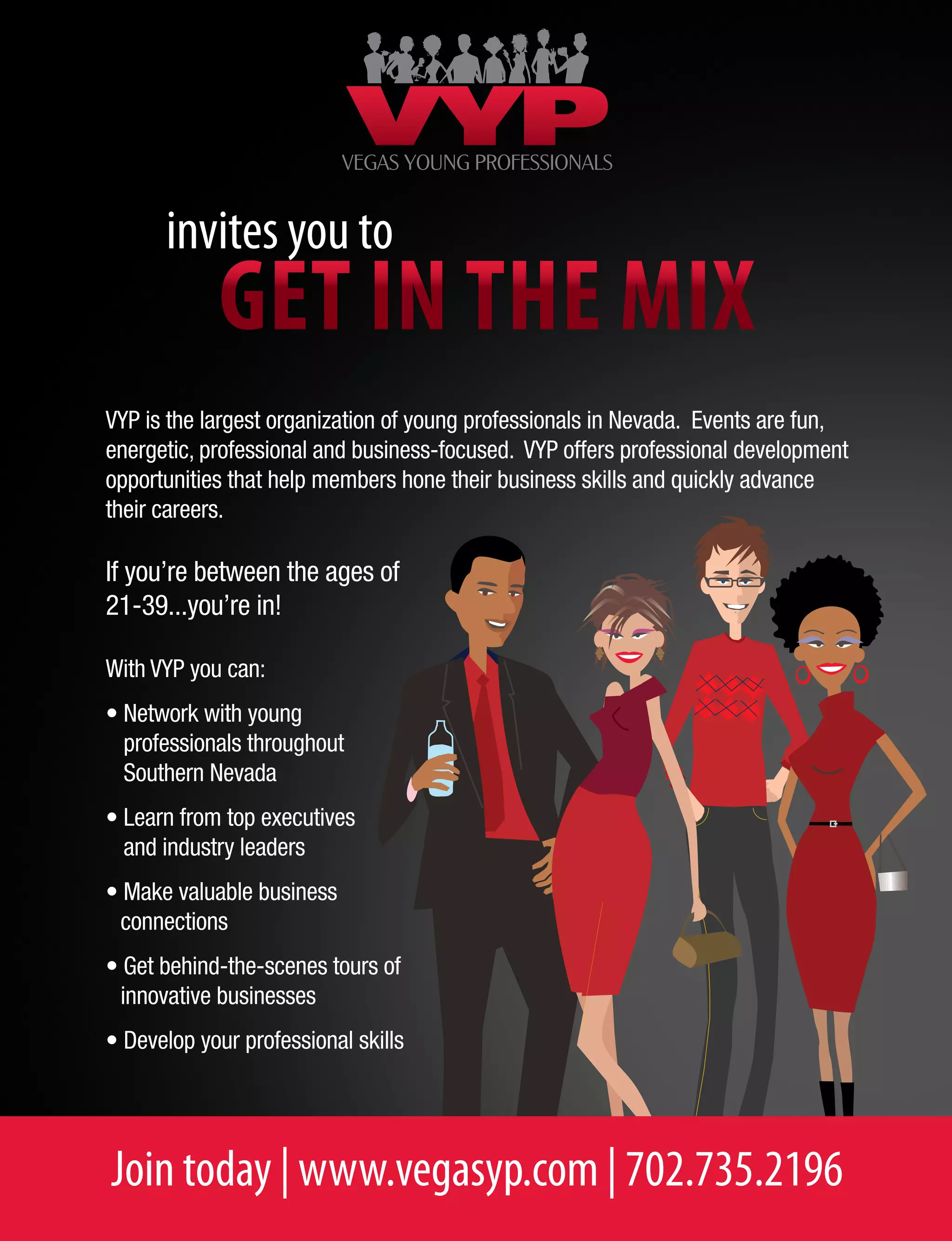 Join today | www.vegasyp.com | 702.735.2196
Get in the mix
invites you to
VYP is the largest organization of young professionals in Nevada. Events are fun,
energetic, professional and business-focused. VYP offers professional development
opportunities that help members hone their business skills and quickly advance
their careers.
If you’re between the ages of
21-39...you’re in!
With VYP you can:
• Network with young
professionals throughout
Southern Nevada
• Learn from top executives
and industry leaders
• Make valuable business
connections
• Get behind-the-scenes tours of
innovative businesses
• Develop your professional skills
 