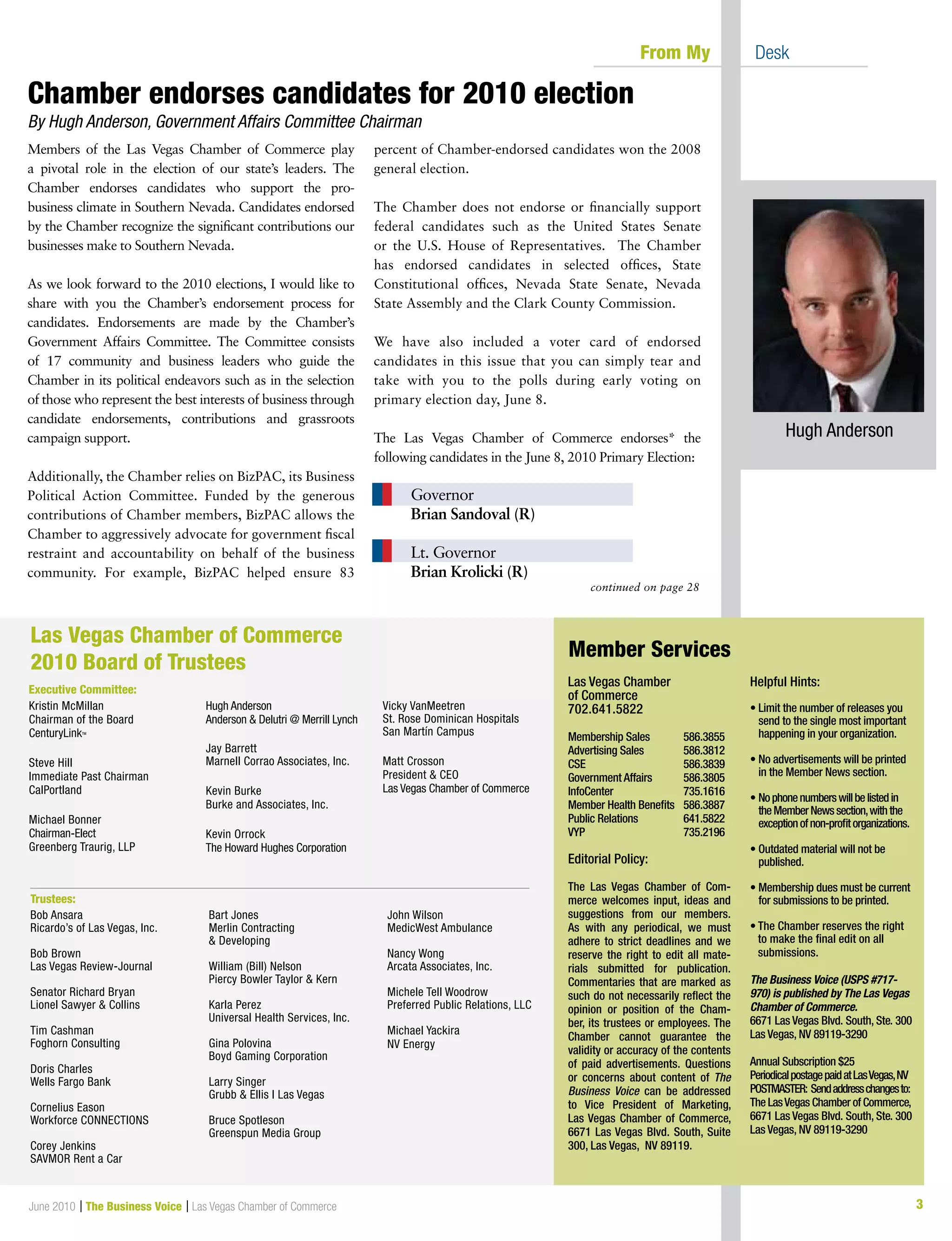 3June 2010 | The Business Voice | Las Vegas Chamber of Commerce
continued on page 28
	 From My 	 Desk
Las Vegas Chamber
of Commerce
702.641.5822
Membership Sales	 586.3855
Advertising Sales	 586.3812
CSE			 586.3839
Government Affairs	 586.3805
InfoCenter		 735.1616
Member Health Benefits	 586.3887
Public Relations	 641.5822
VYP			 735.2196
Editorial Policy:
The Las Vegas Chamber of Com-
merce welcomes input, ideas and
suggestions from our members.
As with any periodical, we must
adhere to strict deadlines and we
reserve the right to edit all mate-
rials submitted for publication.
Commentaries that are marked as
such do not necessarily reflect the
opinion or position of the Cham-
ber, its trustees or employees. The
Chamber cannot guarantee the
validity or accuracy of the contents
of paid advertisements. Questions
or concerns about content of The
Business Voice can be addressed
to Vice President of Marketing,
Las Vegas Chamber of Commerce,
6671 Las Vegas Blvd. South, Suite
300, Las Vegas, NV 89119.
Helpful Hints:
• Limit the number of releases you
send to the single most important
happening in your organization.
• No advertisements will be printed
in the Member News section.
• Nophonenumberswillbelistedin
theMemberNewssection,withthe
exceptionofnon-profitorganizations.
• Outdated material will not be
published.
• Membership dues must be current
for submissions to be printed.
	
• The Chamber reserves the right
to make the final edit on all
submissions.
The Business Voice (USPS #717-
970) is published by The Las Vegas
Chamber of Commerce.
6671 Las Vegas Blvd. South, Ste. 300
Las Vegas, NV 89119-3290
Annual Subscription $25
PeriodicalpostagepaidatLasVegas,NV
POSTMASTER: Sendaddresschangesto:
The LasVegas Chamber of Commerce,
6671 Las Vegas Blvd. South, Ste. 300
Las Vegas, NV 89119-3290
Member Services
Kristin McMillan
Chairman of the Board
CenturyLinkTM
Steve Hill
Immediate Past Chairman
CalPortland
Michael Bonner
Chairman-Elect
Greenberg Traurig, LLP
Hugh Anderson
Anderson  Delutri @ Merrill Lynch
Jay Barrett
Marnell Corrao Associates, Inc.
Kevin Burke
Burke and Associates, Inc.
Kevin Orrock
The Howard Hughes Corporation
Vicky VanMeetren
St. Rose Dominican Hospitals
San Martín Campus
Matt Crosson
President  CEO
Las Vegas Chamber of Commerce
Las Vegas Chamber of Commerce
2010 Board of Trustees
Executive Committee:
Trustees:
Bob Ansara
Ricardo’s of Las Vegas, Inc.
Bob Brown
Las Vegas Review-Journal
Senator Richard Bryan
Lionel Sawyer  Collins
Tim Cashman
Foghorn Consulting
Doris Charles
Wells Fargo Bank
Cornelius Eason
Workforce CONNECTIONS
Corey Jenkins
SAVMOR Rent a Car
Bart Jones
Merlin Contracting
 Developing
William (Bill) Nelson
Piercy Bowler Taylor  Kern
Karla Perez
Universal Health Services, Inc.
Gina Polovina
Boyd Gaming Corporation
Larry Singer
Grubb  Ellis l Las Vegas
Bruce Spotleson
Greenspun Media Group
John Wilson
MedicWest Ambulance
Nancy Wong
Arcata Associates, Inc.
Michele Tell Woodrow
Preferred Public Relations, LLC
Michael Yackira
NV Energy
Members of the Las Vegas Chamber of Commerce play
a pivotal role in the election of our state’s leaders. The
Chamber endorses candidates who support the pro-
business climate in Southern Nevada. Candidates endorsed
by the Chamber recognize the significant contributions our
businesses make to Southern Nevada.
 
As we look forward to the 2010 elections, I would like to
share with you the Chamber’s endorsement process for
candidates. Endorsements are made by the Chamber’s
Government Affairs Committee. The Committee consists
of 17 community and business leaders who guide the
Chamber in its political endeavors such as in the selection
of those who represent the best interests of business through
candidate endorsements, contributions and grassroots
campaign support.
 
Additionally, the Chamber relies on BizPAC, its Business
Political Action Committee. Funded by the generous
contributions of Chamber members, BizPAC allows the
Chamber to aggressively advocate for government fiscal
restraint and accountability on behalf of the business
community. For example, BizPAC helped ensure 83
percent of Chamber-endorsed candidates won the 2008
general election.
 
The Chamber does not endorse or financially support
federal candidates such as the United States Senate
or the U.S. House of Representatives. The Chamber
has endorsed candidates in selected offices, State
Constitutional offices, Nevada State Senate, Nevada
State Assembly and the Clark County Commission.
We have also included a voter card of endorsed
candidates in this issue that you can simply tear and
take with you to the polls during early voting on
primary election day, June 8.
The Las Vegas Chamber of Commerce endorses* the
following candidates in the June 8, 2010 Primary Election:
 
		 Governor
	 	 Brian Sandoval (R)
 
		 Lt. Governor
	 	 Brian Krolicki (R)
Hugh Anderson
Chamber endorses candidates for 2010 election
By Hugh Anderson, Government Affairs Committee Chairman
 