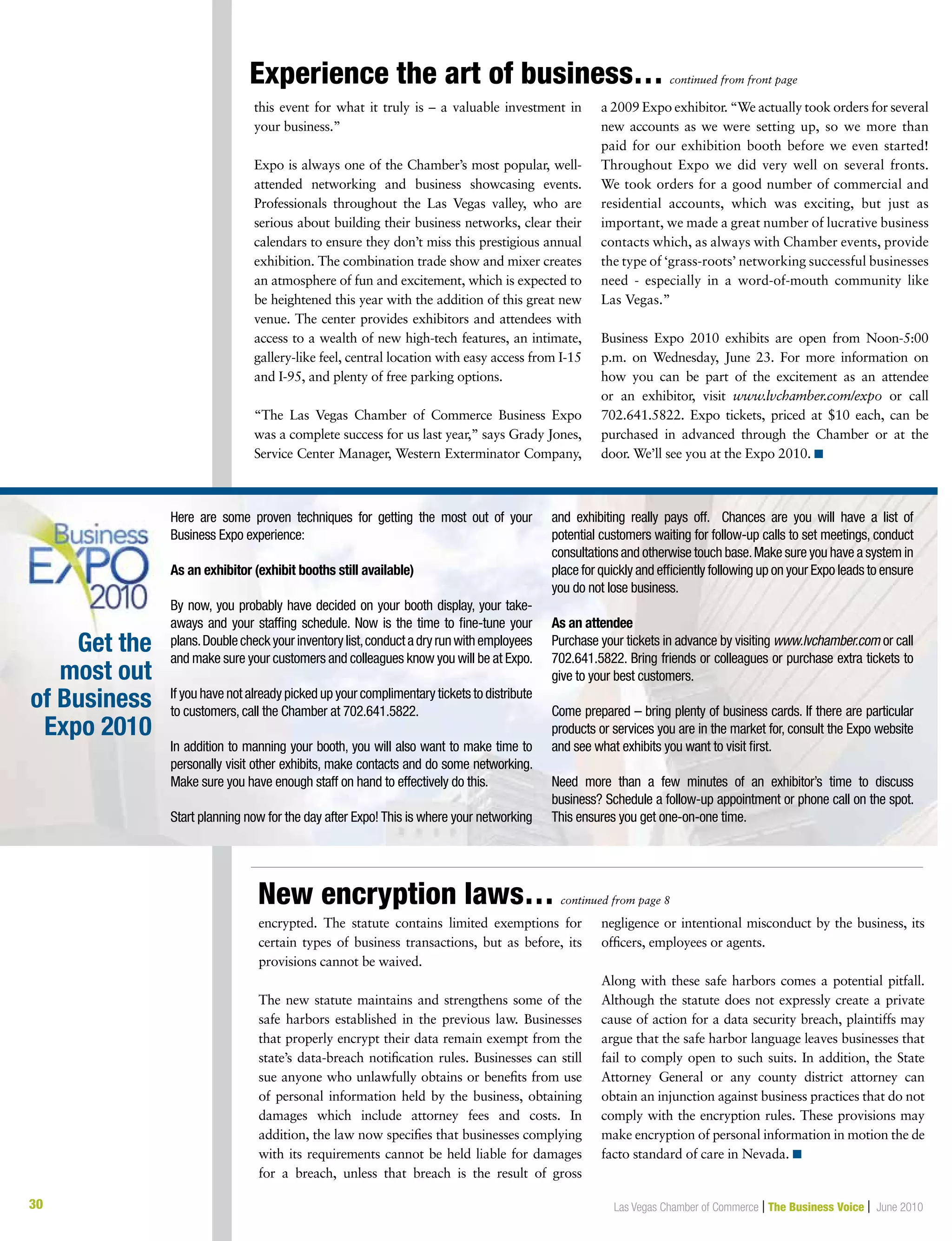 30 Las Vegas Chamber of Commerce | The Business Voice | June 2010
Experience the art of business… continued from front page
this event for what it truly is – a valuable investment in
your business.”
Expo is always one of the Chamber’s most popular, well-
attended networking and business showcasing events.
Professionals throughout the Las Vegas valley, who are
serious about building their business networks, clear their
calendars to ensure they don’t miss this prestigious annual
exhibition. The combination trade show and mixer creates
an atmosphere of fun and excitement, which is expected to
be heightened this year with the addition of this great new
venue. The center provides exhibitors and attendees with
access to a wealth of new high-tech features, an intimate,
gallery-like feel, central location with easy access from I-15
and I-95, and plenty of free parking options.
“The Las Vegas Chamber of Commerce Business Expo
was a complete success for us last year,” says Grady Jones,
Service Center Manager, Western Exterminator Company,
a 2009 Expo exhibitor. “We actually took orders for several
new accounts as we were setting up, so we more than
paid for our exhibition booth before we even started!
Throughout Expo we did very well on several fronts.
We took orders for a good number of commercial and
residential accounts, which was exciting, but just as
important, we made a great number of lucrative business
contacts which, as always with Chamber events, provide
the type of ‘grass-roots’ networking successful businesses
need - especially in a word-of-mouth community like
Las Vegas.”
Business Expo 2010 exhibits are open from Noon-5:00
p.m. on Wednesday, June 23. For more information on
how you can be part of the excitement as an attendee
or an exhibitor, visit www.lvchamber.com/expo or call
702.641.5822. Expo tickets, priced at $10 each, can be
purchased in advanced through the Chamber or at the
door. We’ll see you at the Expo 2010. n
Here are some proven techniques for getting the most out of your
Business Expo experience:
As an exhibitor (exhibit booths still available)
By now, you probably have decided on your booth display, your take-
aways and your staffing schedule. Now is the time to fine-tune your
plans.Doublecheckyourinventorylist,conductadryrunwithemployees
and make sure your customers and colleagues know you will be at Expo.
If you have not already picked up your complimentary tickets to distribute
to customers, call the Chamber at 702.641.5822.
In addition to manning your booth, you will also want to make time to
personally visit other exhibits, make contacts and do some networking.
Make sure you have enough staff on hand to effectively do this.
Start planning now for the day after Expo! This is where your networking
and exhibiting really pays off. Chances are you will have a list of
potential customers waiting for follow-up calls to set meetings, conduct
consultations and otherwise touch base.Make sure you have a system in
place for quickly and efficiently following up on your Expo leads to ensure
you do not lose business.
As an attendee
Purchase your tickets in advance by visiting www.lvchamber.com or call
702.641.5822. Bring friends or colleagues or purchase extra tickets to
give to your best customers.
Come prepared – bring plenty of business cards. If there are particular
products or services you are in the market for, consult the Expo website
and see what exhibits you want to visit first.
Need more than a few minutes of an exhibitor’s time to discuss
business? Schedule a follow-up appointment or phone call on the spot.
This ensures you get one-on-one time.
Get the
most out
of Business
Expo 2010
encrypted. The statute contains limited exemptions for
certain types of business transactions, but as before, its
provisions cannot be waived.
The new statute maintains and strengthens some of the
safe harbors established in the previous law. Businesses
that properly encrypt their data remain exempt from the
state’s data-breach notification rules. Businesses can still
sue anyone who unlawfully obtains or benefits from use
of personal information held by the business, obtaining
damages which include attorney fees and costs. In
addition, the law now specifies that businesses complying
with its requirements cannot be held liable for damages
for a breach, unless that breach is the result of gross
negligence or intentional misconduct by the business, its
officers, employees or agents.
Along with these safe harbors comes a potential pitfall.
Although the statute does not expressly create a private
cause of action for a data security breach, plaintiffs may
argue that the safe harbor language leaves businesses that
fail to comply open to such suits. In addition, the State
Attorney General or any county district attorney can
obtain an injunction against business practices that do not
comply with the encryption rules. These provisions may
make encryption of personal information in motion the de
facto standard of care in Nevada. n
New encryption laws… continued from page 8
 