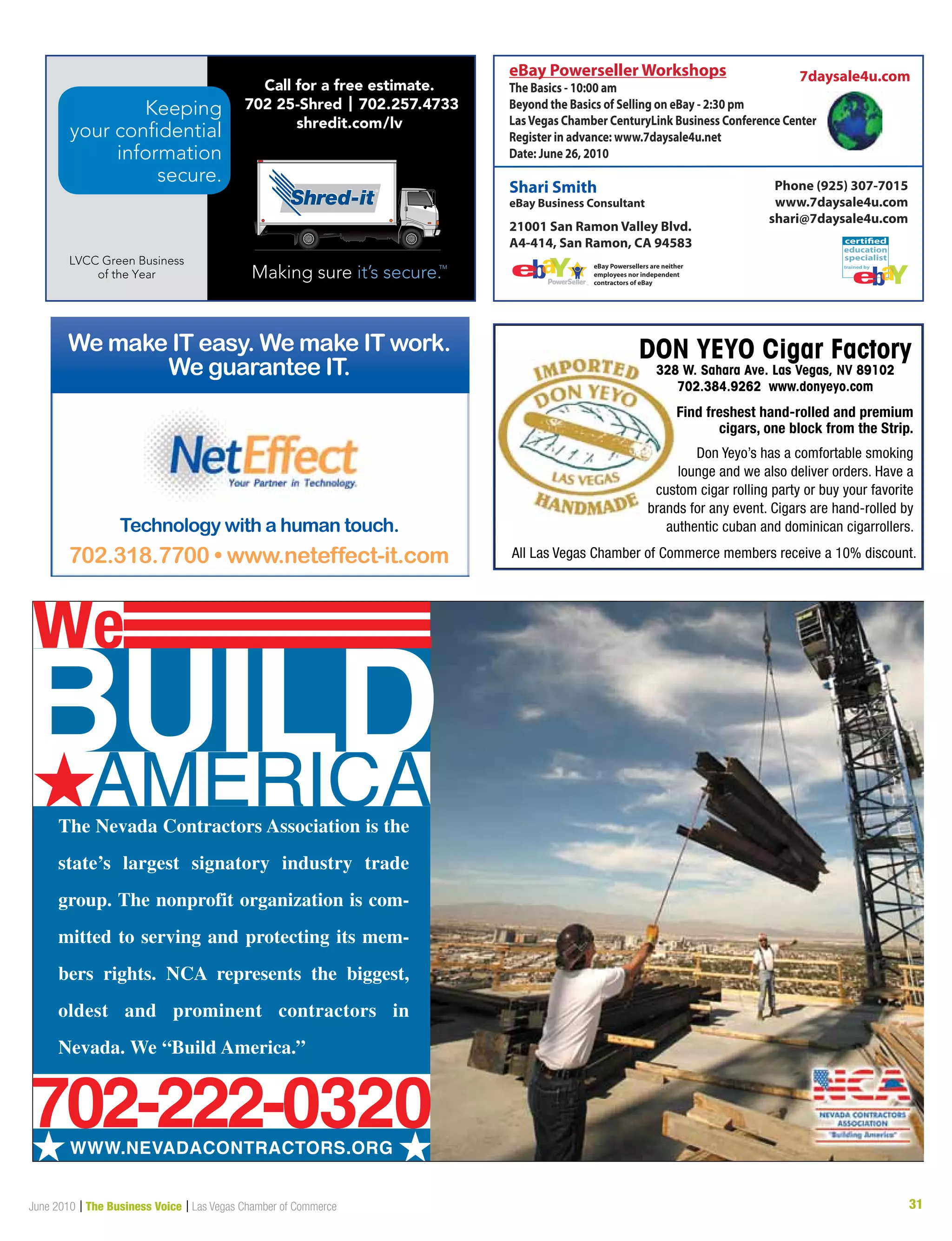 31June 2010 | The Business Voice | Las Vegas Chamber of Commerce
AMERICA#The Nevada Contractors Association is the
state’s largest signatory industry trade
group. The nonprofit organization is com-
mitted to serving and protecting its mem-
bers rights. NCA represents the biggest,
oldest and prominent contractors in
Nevada. We “Build America.”
BUIL
# #WWW.NEVADACONTRACTORS.ORG
D
we
702-222-0320
We make IT easy. We make IT work.
We guarantee IT.
Technology with a human touch.
702.318.7700 • www.neteffect-it.com
Keeping
your confidential
information
secure.
LVCC Green Business
of the Year
Call for a free estimate.
702 25-Shred | 702.257.4733
shredit.com/lv
education
trained by
specialist
certified
7daysale4u.com
21001 San Ramon Valley Blvd.
A4-414, San Ramon, CA 94583
Shari Smith
eBay Business Consultant
Phone (925) 307-7015
www.7daysale4u.com
shari@7daysale4u.com
eBay Powersellers are neither
employees nor independent
contractors of eBay
eBay Powerseller Workshops
The Basics - 10:00 am
Beyond the Basics of Selling on eBay - 2:30 pm
LasVegas Chamber CenturyLink Business Conference Center
Register in advance: www.7daysale4u.net
Date: June 26, 2010
 