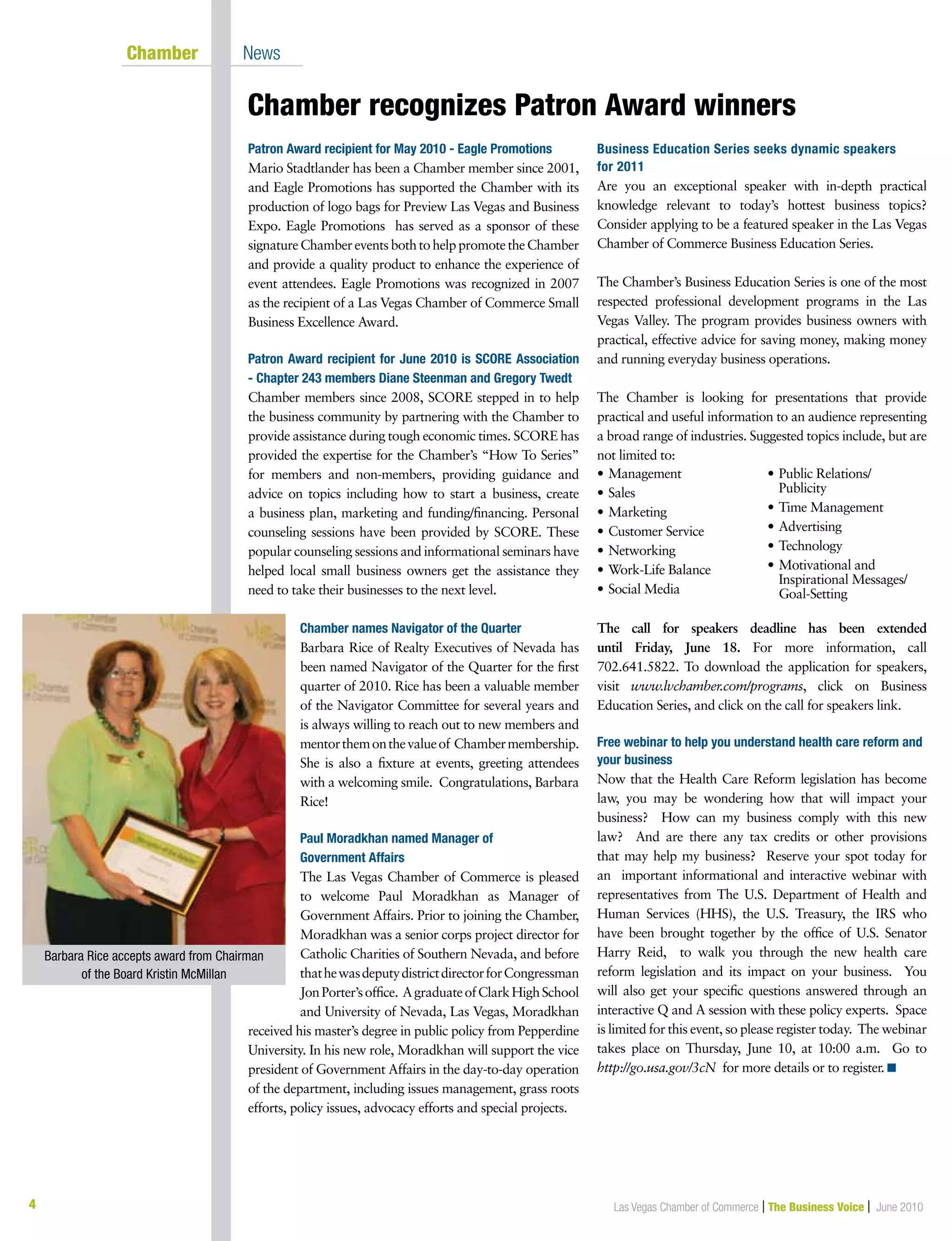 4 Las Vegas Chamber of Commerce | The Business Voice | June 2010
Chamber recognizes Patron Award winners
	 Chamber	 News
Patron Award recipient for May 2010 - Eagle Promotions
Mario Stadtlander has been a Chamber member since 2001,
and Eagle Promotions has supported the Chamber with its
production of logo bags for Preview Las Vegas and Business
Expo. Eagle Promotions has served as a sponsor of these
signatureChambereventsbothtohelppromotetheChamber
and provide a quality product to enhance the experience of
event attendees. Eagle Promotions was recognized in 2007
as the recipient of a Las Vegas Chamber of Commerce Small
Business Excellence Award.
Patron Award recipient for June 2010 is SCORE Association
- Chapter 243 members Diane Steenman and Gregory Twedt
Chamber members since 2008, SCORE stepped in to help
the business community by partnering with the Chamber to
provide assistance during tough economic times. SCORE has
provided the expertise for the Chamber’s “How To Series”
for members and non-members, providing guidance and
advice on topics including how to start a business, create
a business plan, marketing and funding/financing. Personal
counseling sessions have been provided by SCORE. These
popular counseling sessions and informational seminars have
helped local small business owners get the assistance they
need to take their businesses to the next level.
Chamber names Navigator of the Quarter
Barbara Rice of Realty Executives of Nevada has
been named Navigator of the Quarter for the first
quarter of 2010. Rice has been a valuable member
of the Navigator Committee for several years and
is always willing to reach out to new members and
mentorthemonthevalueof Chambermembership.
She is also a fixture at events, greeting attendees
with a welcoming smile. Congratulations, Barbara
Rice!
Paul Moradkhan named Manager of
Government Affairs
The Las Vegas Chamber of Commerce is pleased
to welcome Paul Moradkhan as Manager of
Government Affairs. Prior to joining the Chamber,
Moradkhan was a senior corps project director for
Catholic Charities of Southern Nevada, and before
thathewasdeputydistrictdirectorforCongressman
JonPorter’soffice. AgraduateofClarkHighSchool
and University of Nevada, Las Vegas, Moradkhan
received his master’s degree in public policy from Pepperdine
University. In his new role, Moradkhan will support the vice
president of Government Affairs in the day-to-day operation
of the department, including issues management, grass roots
efforts, policy issues, advocacy efforts and special projects.
Business Education Series seeks dynamic speakers
for 2011
Are you an exceptional speaker with in-depth practical
knowledge relevant to today’s hottest business topics?
Consider applying to be a featured speaker in the Las Vegas
Chamber of Commerce Business Education Series.
The Chamber’s Business Education Series is one of the most
respected professional development programs in the Las
Vegas Valley. The program provides business owners with
practical, effective advice for saving money, making money
and running everyday business operations.
The Chamber is looking for presentations that provide
practical and useful information to an audience representing
a broad range of industries. Suggested topics include, but are
not limited to:
The call for speakers deadline has been extended
until Friday, June 18. For more information, call
702.641.5822. To download the application for speakers,
visit www.lvchamber.com/programs, click on Business
Education Series, and click on the call for speakers link.
Free webinar to help you understand health care reform and
your business
Now that the Health Care Reform legislation has become
law, you may be wondering how that will impact your
business? How can my business comply with this new
law? And are there any tax credits or other provisions
that may help my business? Reserve your spot today for
an important informational and interactive webinar with
representatives from The U.S. Department of Health and
Human Services (HHS), the U.S. Treasury, the IRS who
have been brought together by the office of U.S. Senator
Harry Reid, to walk you through the new health care
reform legislation and its impact on your business. You
will also get your specific questions answered through an
interactive Q and A session with these policy experts. Space
is limited for this event, so please register today. The webinar
takes place on Thursday, June 10, at 10:00 a.m. Go to
http://go.usa.gov/3cN for more details or to register. n
•	Management
•	Sales
•	Marketing
•	Customer Service
•	Networking
•	Work-Life Balance
•	Social Media
•	Public Relations/		
Publicity
•	Time Management
•	Advertising
•	Technology
•	Motivational and
	 Inspirational Messages/	
	 Goal-Setting
Barbara Rice accepts award from Chairman
of the Board Kristin McMillan
 