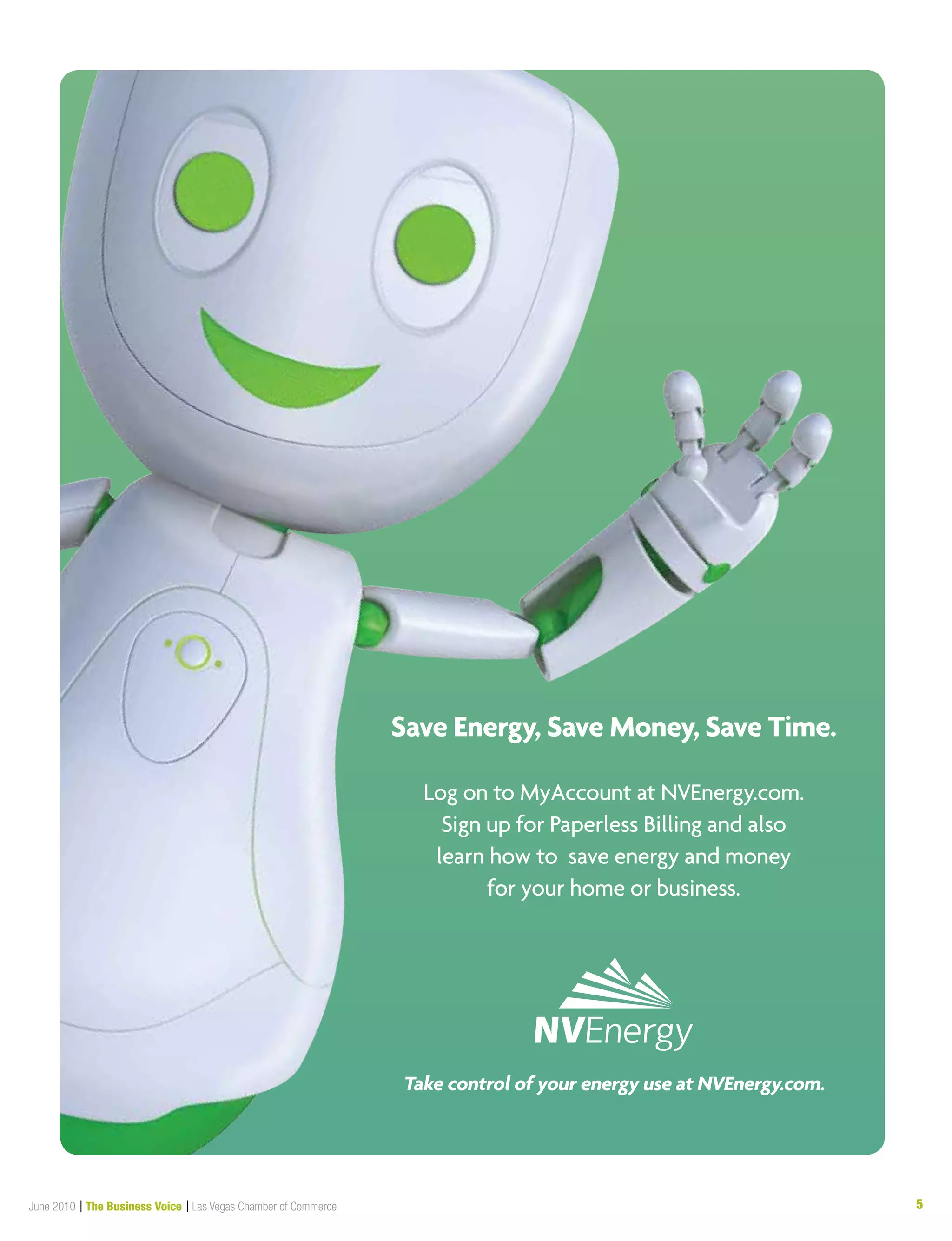 5June 2010 | The Business Voice | Las Vegas Chamber of Commerce
Save Energy, Save Money, Save Time.
Log on to MyAccount at NVEnergy.com.
Sign up for Paperless Billing and also
learn how to save energy and money
for your home or business.
Take control of your energy use at NVEnergy.com.
BusinessVoicead_PaperlessBilling_05-10.indd 1 5/20/2010 1:42:56PM
 