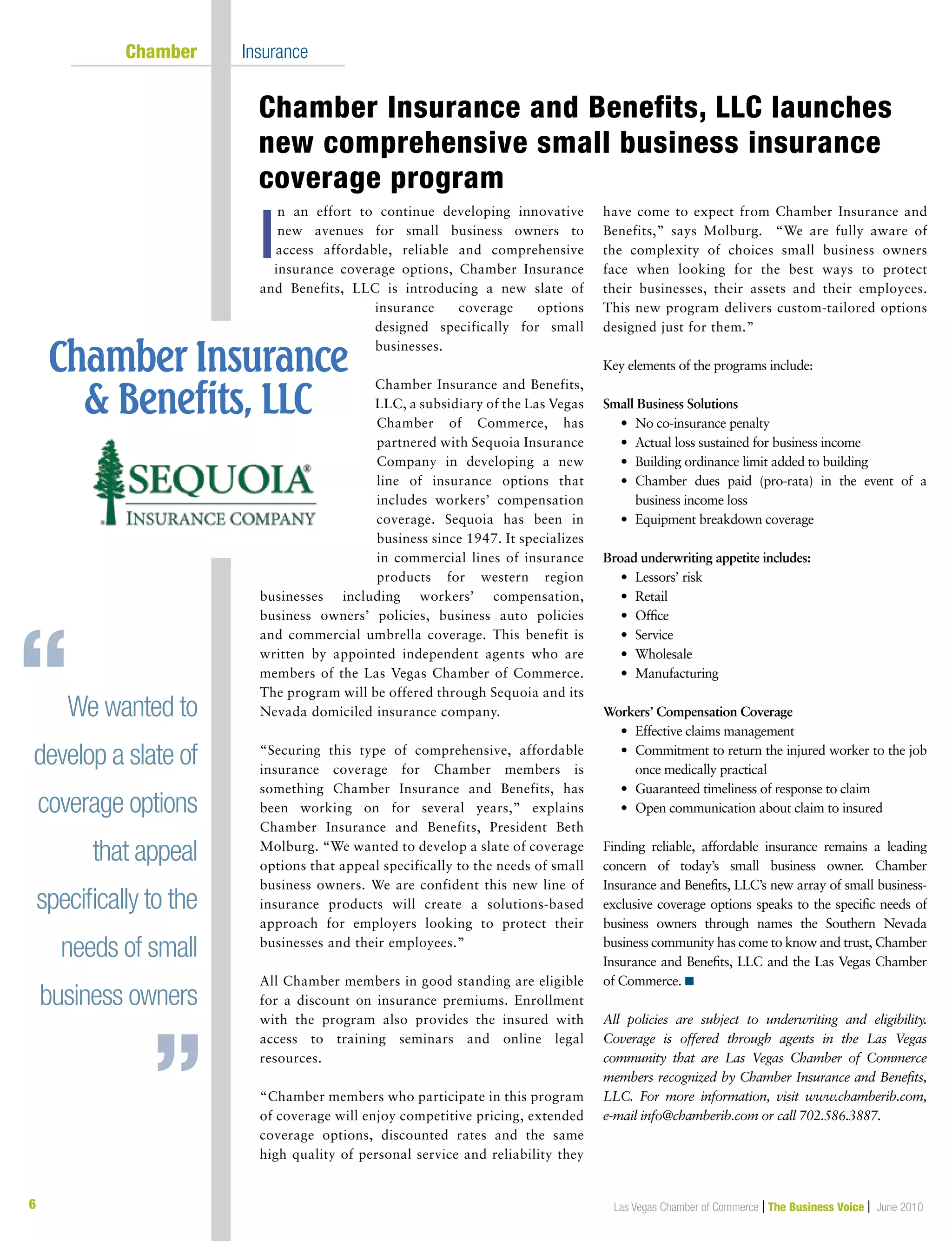 Las Vegas Chamber of Commerce | The Business Voice | June 2010
n an effort to continue developing innovative
new avenues for small business owners to
access affordable, reliable and comprehensive
insurance coverage options, Chamber Insurance
and Benefits, LLC is introducing a new slate of
insurance coverage options
designed specifically for small
businesses.
Chamber Insurance and Benefits,
LLC, a subsidiary of the Las Vegas
Chamber of Commerce, has
partnered with Sequoia Insurance
Company in developing a new
line of insurance options that
includes workers’ compensation
coverage. Sequoia has been in
business since 1947. It specializes
in commercial lines of insurance
products for western region
businesses including workers’ compensation,
business owners’ policies, business auto policies
and commercial umbrella coverage. This benefit is
written by appointed independent agents who are
members of the Las Vegas Chamber of Commerce.
The program will be offered through Sequoia and its
Nevada domiciled insurance company.
“Securing this type of comprehensive, affordable
insurance coverage for Chamber members is
something Chamber Insurance and Benefits, has
been working on for several years,” explains
Chamber Insurance and Benefits, President Beth
Molburg. “We wanted to develop a slate of coverage
options that appeal specifically to the needs of small
business owners. We are confident this new line of
insurance products will create a solutions-based
approach for employers looking to protect their
businesses and their employees.”
All Chamber members in good standing are eligible
for a discount on insurance premiums. Enrollment
with the program also provides the insured with
access to training seminars and online legal
resources.
“Chamber members who participate in this program
of coverage will enjoy competitive pricing, extended
coverage options, discounted rates and the same
high quality of personal service and reliability they
have come to expect from Chamber Insurance and
Benefits,” says Molburg. “We are fully aware of
the complexity of choices small business owners
face when looking for the best ways to protect
their businesses, their assets and their employees.
This new program delivers custom-tailored options
designed just for them.”
Key elements of the programs include:
Small Business Solutions
	 •	 No co-insurance penalty
	 •	 Actual loss sustained for business income
	 •	 Building ordinance limit added to building
	 •	Chamber dues paid (pro-rata) in the event of a
business income loss
	 •	 Equipment breakdown coverage
Broad underwriting appetite includes:
	 •	 Lessors’ risk
	 •	 Retail
	 •	 Office
	 •	 Service
	 •	 Wholesale
	 •	 Manufacturing
Workers’ Compensation Coverage
	 •	 Effective claims management
	 •	Commitment to return the injured worker to the job
once medically practical
	 •	 Guaranteed timeliness of response to claim
	 •	 Open communication about claim to insured
Finding reliable, affordable insurance remains a leading
concern of today’s small business owner. Chamber
Insurance and Benefits, LLC’s new array of small business-
exclusive coverage options speaks to the specific needs of
business owners through names the Southern Nevada
business community has come to know and trust, Chamber
Insurance and Benefits, LLC and the Las Vegas Chamber
of Commerce. n
All policies are subject to underwriting and eligibility.
Coverage is offered through agents in the Las Vegas
community that are Las Vegas Chamber of Commerce
members recognized by Chamber Insurance and Benefits,
LLC. For more information, visit www.chamberib.com,
e-mail info@chamberib.com or call 702.586.3887.
	 Chamber	 Insurance
Chamber Insurance and Benefits, LLC launches
new comprehensive small business insurance
coverage program
6
We wanted to
develop a slate of
coverage options
that appeal
specifically to the
needs of small
business owners
I
 