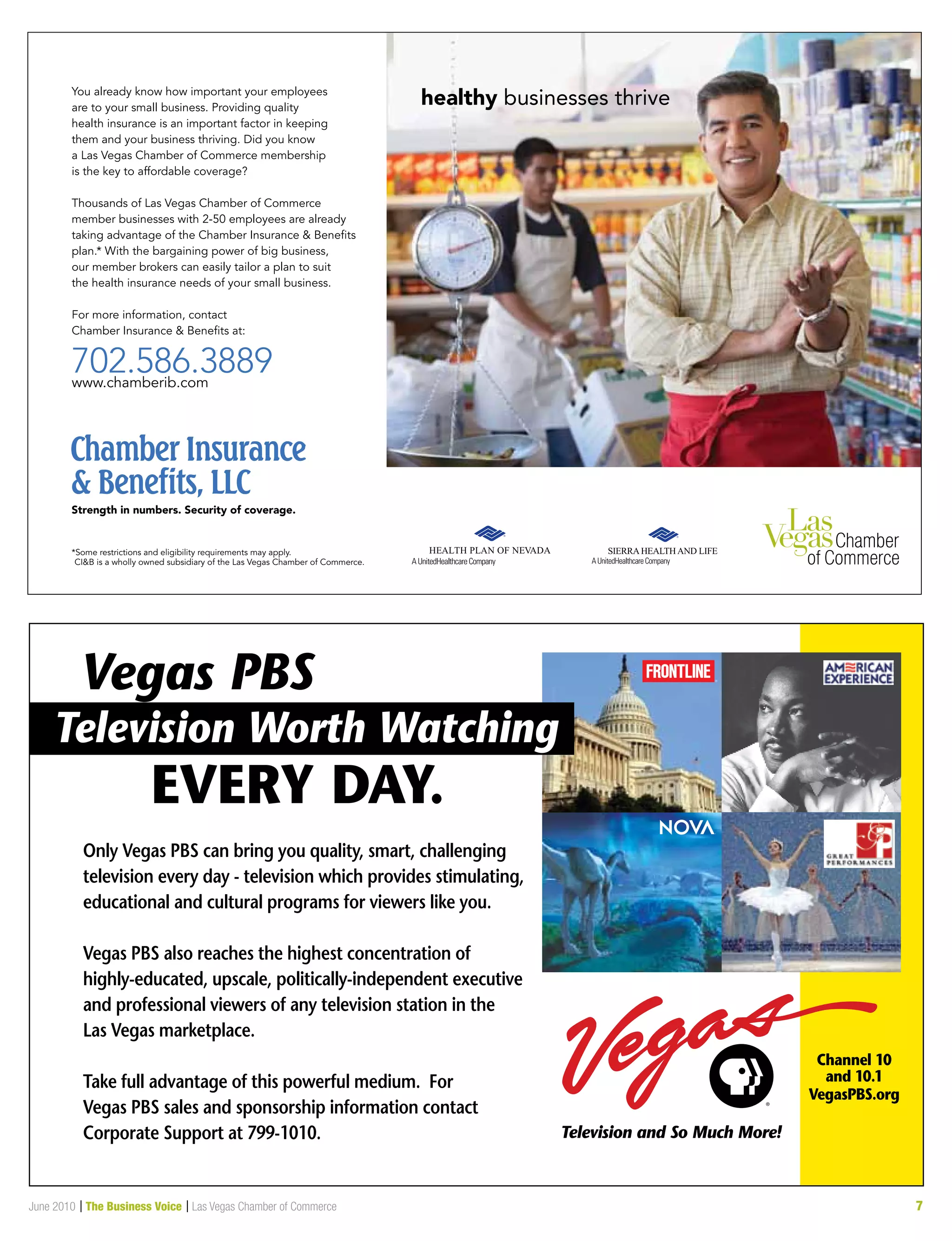 June 2010 | The Business Voice | Las Vegas Chamber of Commerce 7
healthy businesses thriveYou already know how important your employees
are to your small business. Providing quality
health insurance is an important factor in keeping
them and your business thriving. Did you know
a Las Vegas Chamber of Commerce membership
is the key to affordable coverage?
Thousands of Las Vegas Chamber of Commerce
member businesses with 2-50 employees are already
taking advantage of the Chamber Insurance  Beneﬁts
plan.* With the bargaining power of big business,
our member brokers can easily tailor a plan to suit
the health insurance needs of your small business.
For more information, contact
Chamber Insurance  Beneﬁts at:
702.586.3889www.chamberib.com
Strength in numbers. Security of coverage.
*Some restrictions and eligibility requirements may apply.
CIB is a wholly owned subsidiary of the Las Vegas Chamber of Commerce.
 