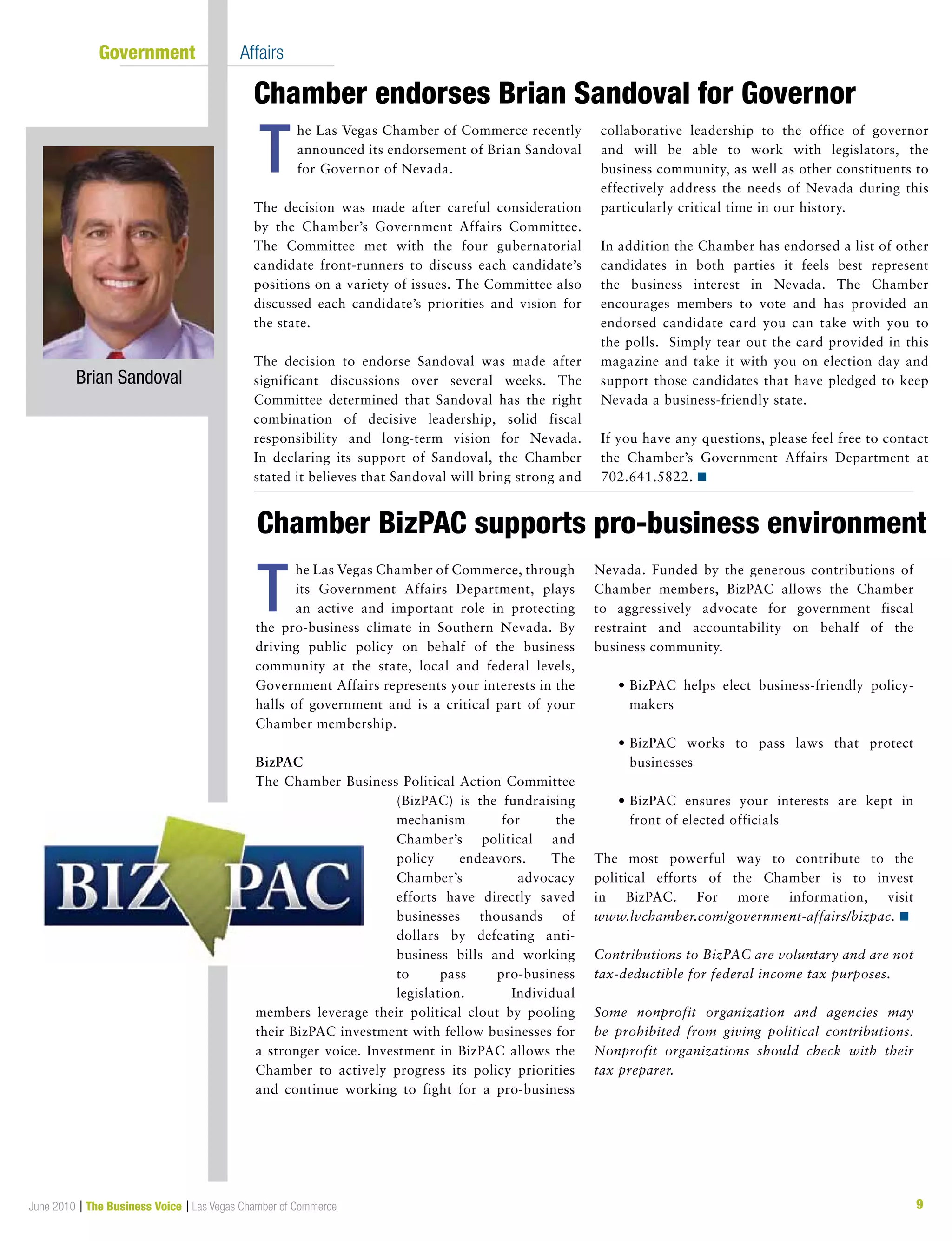 June 2010 | The Business Voice | Las Vegas Chamber of Commerce 9
	 Government	 Affairs
Chamber endorses Brian Sandoval for Governor
Chamber BizPAC supports pro-business environment
he Las Vegas Chamber of Commerce recently
announced its endorsement of Brian Sandoval
for Governor of Nevada.
The decision was made after careful consideration
by the Chamber’s Government Affairs Committee.
The Committee met with the four gubernatorial
candidate front-runners to discuss each candidate’s
positions on a variety of issues. The Committee also
discussed each candidate’s priorities and vision for
the state.
The decision to endorse Sandoval was made after
significant discussions over several weeks. The
Committee determined that Sandoval has the right
combination of decisive leadership, solid fiscal
responsibility and long-term vision for Nevada.
In declaring its support of Sandoval, the Chamber
stated it believes that Sandoval will bring strong and
collaborative leadership to the office of governor
and will be able to work with legislators, the
business community, as well as other constituents to
effectively address the needs of Nevada during this
particularly critical time in our history.
In addition the Chamber has endorsed a list of other
candidates in both parties it feels best represent
the business interest in Nevada. The Chamber
encourages members to vote and has provided an
endorsed candidate card you can take with you to
the polls. Simply tear out the card provided in this
magazine and take it with you on election day and
support those candidates that have pledged to keep
Nevada a business-friendly state.
If you have any questions, please feel free to contact
the Chamber’s Government Affairs Department at
702.641.5822. n
he Las Vegas Chamber of Commerce, through
its Government Affairs Department, plays
an active and important role in protecting
the pro-business climate in Southern Nevada. By
driving public policy on behalf of the business
community at the state, local and federal levels,
Government Affairs represents your interests in the
halls of government and is a critical part of your
Chamber membership.
BizPAC
The Chamber Business Political Action Committee
(BizPAC) is the fundraising
mechanism for the
Chamber’s political and
policy endeavors. The
Chamber’s advocacy
efforts have directly saved
businesses thousands of
dollars by defeating anti-
business bills and working
to pass pro-business
legislation. Individual
members leverage their political clout by pooling
their BizPAC investment with fellow businesses for
a stronger voice. Investment in BizPAC allows the
Chamber to actively progress its policy priorities
and continue working to fight for a pro-business
Nevada. Funded by the generous contributions of
Chamber members, BizPAC allows the Chamber
to aggressively advocate for government fiscal
restraint and accountability on behalf of the
business community.
	 •	BizPAC helps elect business-friendly policy-
makers
	 •	BizPAC works to pass laws that protect
businesses
	 •	BizPAC ensures your interests are kept in
front of elected officials
The most powerful way to contribute to the
political efforts of the Chamber is to invest
in BizPAC. For more information, visit
www.lvchamber.com/government-affairs/bizpac. n
Contributions to BizPAC are voluntary and are not
tax-deductible for federal income tax purposes.
Some nonprofit organization and agencies may
be prohibited from giving political contributions.
Nonprofit organizations should check with their
tax preparer.
T
T
Brian Sandoval
 