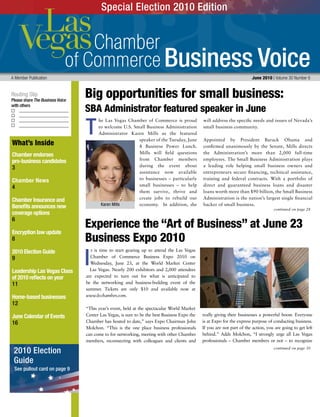 Business Voice
Routing Slip
Please share The Business Voice
with others
A Member Publication 	 June 2010 | Volume 30 Number 6
continued on page 30
continued on page 28
What’s Inside
Chamber endorses
pro-business candidates
3
Chamber News
4
Chamber Insurance and
Benefits announces new
coverage options
6
Encryption law update
8
2010 Election Guide
9
Leadership Las Vegas Class
of 2010 reflects on year
11
Home-based businesses
12
June Calendar of Events
16
he Las Vegas Chamber of Commerce is proud
to welcome U.S. Small Business Administration
Administrator Karen Mills as the featured
speaker of the Tuesday, June
8 Business Power Lunch.
Mills will field questions
from Chamber members
during the event about
assistance now available
to businesses – particularly
small businesses – to help
them survive, thrive and
create jobs to rebuild our
economy. In addition, she
will address the specific needs and issues of Nevada’s
small business community.
Appointed by President Barack Obama and
confirmed unanimously by the Senate, Mills directs
the Administration’s more than 2,000 full-time
employees. The Small Business Administration plays
a leading role helping small business owners and
entrepreneurs secure financing, technical assistance,
training and federal contracts. With a portfolio of
direct and guaranteed business loans and disaster
loans worth more than $90 billion, the Small Business
Administration is the nation’s largest single financial
backer of small business.
t is time to start gearing up to attend the Las Vegas
Chamber of Commerce Business Expo 2010 on
Wednesday, June 23, at the World Market Center
Las Vegas. Nearly 200 exhibitors and 2,000 attendees
are expected to turn out for what is anticipated to
be the networking and business-building event of the
summer. Tickets are only $10 and available now at
www.lvchamber.com.
“This year’s event, held at the spectacular World Market
Center Las Vegas, is sure to be the best Business Expo the
Chamber has hosted to date,” says Expo Chairman John
Molchon. “This is the one place business professionals
can come to for networking, meeting with other Chamber
members, reconnecting with colleagues and clients and
really giving their businesses a powerful boost. Everyone
is at Expo for the express purpose of conducting business.
If you are not part of the action, you are going to get left
behind.” Adds Molchon, “I strongly urge all Las Vegas
professionals – Chamber members or not – to recognize
T
Big opportunities for small business:
SBA Administrator featured speaker in June
Experience the “Art of Business” at June 23
Business Expo 2010
Karen Mills
Special Election 2010 Edition
I
2010 Election
Guide
See pullout card on page 9
 