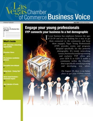 Business Voice
Routing Slip
Please share The Business Voice
with others
I
A Member Publication 	 July 2010 | Volume 30 Number 7
What’s Inside
VYP- Interactive networking
opportunities
3
Chamber News
4
Pro-business candidates
advance
6
Encryption laws delayed
8
Going Green - Energy Star®
10
Home-based business -
Command respect
12
July Calendar of Events
16
f your business has employees between the ages
of 21-39 and you are looking for a way to get
them connected in the community and keep
them engaged, Vegas Young Professionals
(VYP) provides events and programs
designed specifically for this powerful
demographic. It’s trendy networking
venues,businessfocusedprogramming
and exclusive VYP offers give
your GEN X or GEN Y staffer a
community within the Chamber
that is specifically aimed at growing
and developing new talent.
On August 19, there is no better
place to get your VYPers started
Engage your young professionals
VYP connects your business to a hot demographic
continued on page 17
 