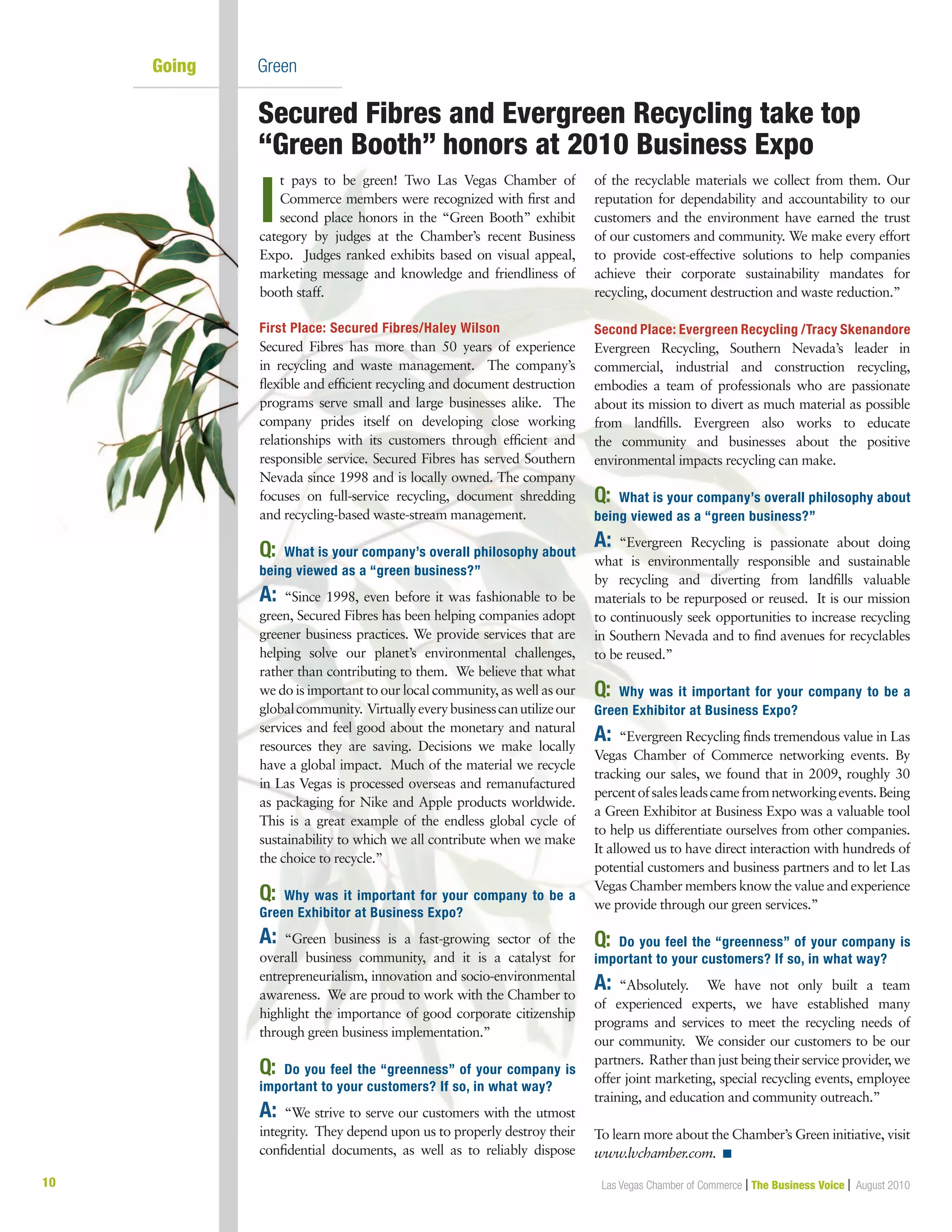 10 Las Vegas Chamber of Commerce | The Business Voice | August 2010
Going         	 Green
I
t pays to be green! Two Las Vegas Chamber of
Commerce members were recognized with first and
second place honors in the “Green Booth” exhibit
category by judges at the Chamber’s recent Business
Expo. Judges ranked exhibits based on visual appeal,
marketing message and knowledge and friendliness of
booth staff.
First Place: Secured Fibres/Haley Wilson
Secured Fibres has more than 50 years of experience
in recycling and waste management.  The company’s
flexible and efficient recycling and document destruction
programs serve small and large businesses alike. The
company prides itself on developing close working
relationships with its customers through efficient and
responsible service. Secured Fibres has served Southern
Nevada since 1998 and is locally owned. The company
focuses on full-service recycling, document shredding
and recycling-based waste-stream management.
Q:	 What is your company’s overall philosophy about
being viewed as a “green business?”
A:	“Since 1998, even before it was fashionable to be
green, Secured Fibres has been helping companies adopt
greener business practices. We provide services that are
helping solve our planet’s environmental challenges,
rather than contributing to them. We believe that what
we do is important to our local community, as well as our
globalcommunity. Virtuallyeverybusinesscanutilizeour
services and feel good about the monetary and natural
resources they are saving. Decisions we make locally
have a global impact.  Much of the material we recycle
in Las Vegas is processed overseas and remanufactured
as packaging for Nike and Apple products worldwide.
This is a great example of the endless global cycle of
sustainability to which we all contribute when we make
the choice to recycle.”
 
Q:	 Why was it important for your company to be a
Green Exhibitor at Business Expo? 
A:	“Green business is a fast-growing sector of the
overall business community, and it is a catalyst for
entrepreneurialism, innovation and socio-environmental
awareness. We are proud to work with the Chamber to
highlight the importance of good corporate citizenship
through green business implementation.” 
Q:	 Do you feel the “greenness” of your company is
important to your customers? If so, in what way?
A:	“We strive to serve our customers with the utmost
integrity. They depend upon us to properly destroy their
confidential documents, as well as to reliably dispose
of the recyclable materials we collect from them. Our
reputation for dependability and accountability to our
customers and the environment have earned the trust
of our customers and community. We make every effort
to provide cost-effective solutions to help companies
achieve their corporate sustainability mandates for
recycling, document destruction and waste reduction.”
Second Place: Evergreen Recycling /Tracy Skenandore
Evergreen Recycling, Southern Nevada’s leader in
commercial, industrial and construction recycling,
embodies a team of professionals who are passionate
about its mission to divert as much material as possible
from landfills. Evergreen also works to educate
the community and businesses about the positive
environmental impacts recycling can make.
Q:	 What is your company’s overall philosophy about
being viewed as a “green business?”
A:	“Evergreen Recycling is passionate about doing
what is environmentally responsible and sustainable
by recycling and diverting from landfills valuable
materials to be repurposed or reused.  It is our mission
to continuously seek opportunities to increase recycling
in Southern Nevada and to find avenues for recyclables
to be reused.”
Q:	 Why was it important for your company to be a
Green Exhibitor at Business Expo? 
A:	“Evergreen Recycling finds tremendous value in Las
Vegas Chamber of Commerce networking events. By
tracking our sales, we found that in 2009, roughly 30
percentofsalesleadscamefromnetworkingevents.Being
a Green Exhibitor at Business Expo was a valuable tool
to help us differentiate ourselves from other companies.
It allowed us to have direct interaction with hundreds of
potential customers and business partners and to let Las
Vegas Chamber members know the value and experience
we provide through our green services.” 
Q:	 Do you feel the “greenness” of your company is
important to your customers? If so, in what way?
A:	“Absolutely.   We have not only built a team
of experienced experts, we have established many
programs and services to meet the recycling needs of
our community.  We consider our customers to be our
partners.  Rather than just being their service provider, we
offer joint marketing, special recycling events, employee
training, and education and community outreach.”
To learn more about the Chamber’s Green initiative, visit
www.lvchamber.com. n
Secured Fibres and Evergreen Recycling take top
“Green Booth” honors at 2010 Business Expo
 