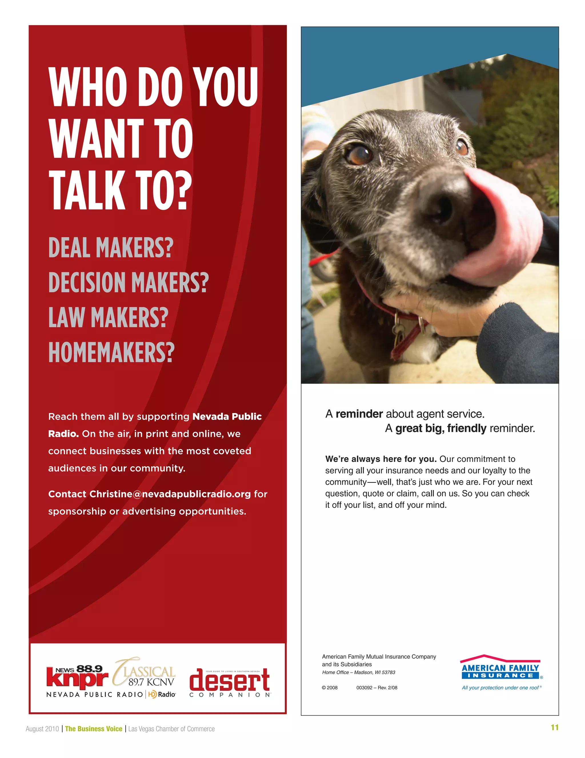 11August 2010 | The Business Voice | Las Vegas Chamber of Commerce
We’re always here for you. Our commitment to
serving all your insurance needs and our loyalty to the
community—well, that’s just who we are. For your next
question, quote or claim, call on us. So you can check
it off your list, and off your mind.
A reminder about agent service.
A great big, friendly reminder.
American Family Mutual Insurance Company
and its Subsidiaries
Home Office – Madison, WI 53783
© 2008 003092 – Rev. 2/08
7429 Service_Half_4C.indd 1 2/28/08 11:21:33 AM
Who do you
Want to
talk to?
deal makers?
decision makers?
laW makers?
homemakers?
Reach them all by supporting Nevada Public
Radio. On the air, in print and online, we
connect businesses with the most coveted
audiences in our community.
Contact Christine@nevadapublicradio.org for
sponsorship or advertising opportunities.
 
