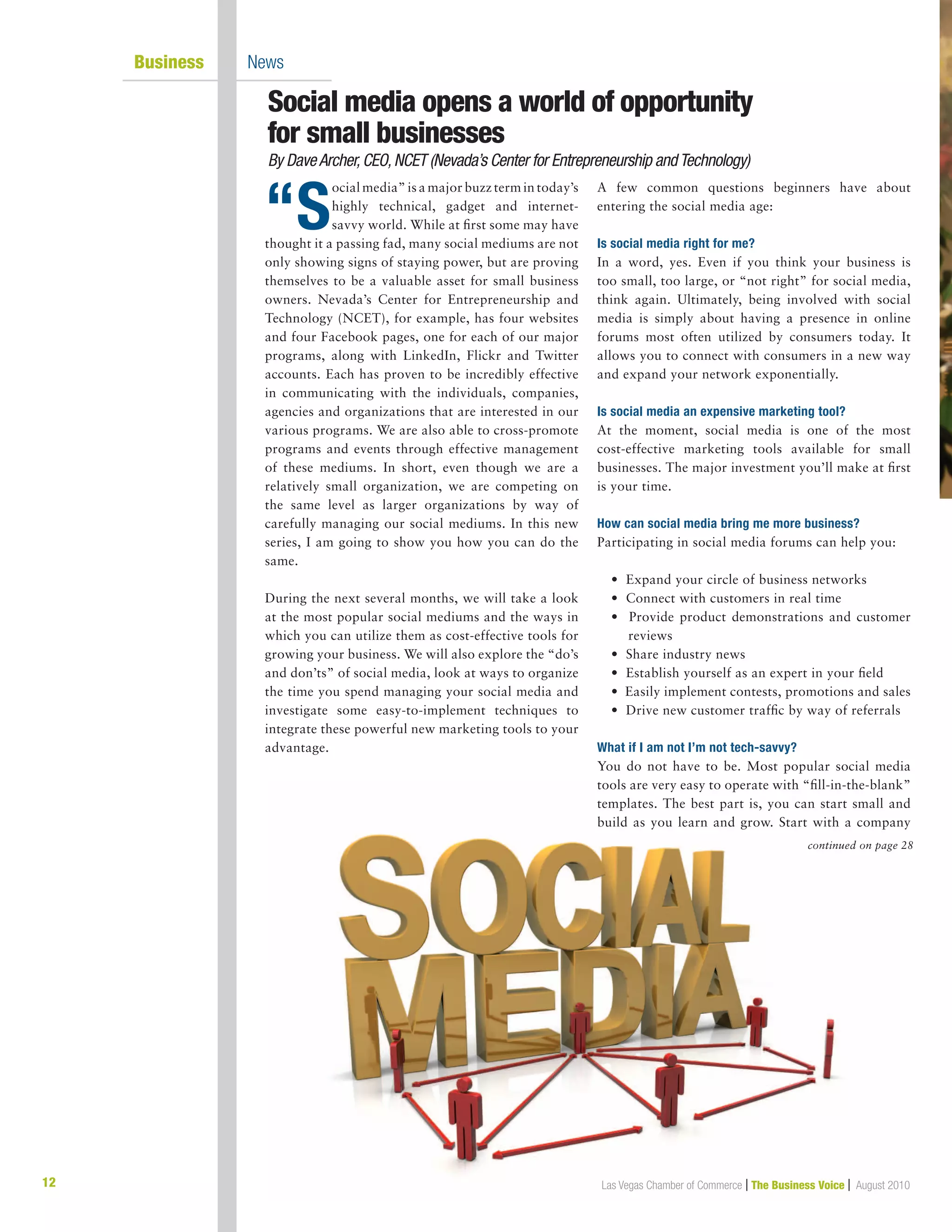12 Las Vegas Chamber of Commerce | The Business Voice | August 2010
Social media opens a world of opportunity	
for small businesses
By DaveArcher,CEO,NCET (Nevada’s Center for Entrepreneurship andTechnology)
“S
ocial media” is a major buzz term in today’s
highly technical, gadget and internet-
savvy world. While at first some may have
thought it a passing fad, many social mediums are not
only showing signs of staying power, but are proving
themselves to be a valuable asset for small business
owners. Nevada’s Center for Entrepreneurship and
Technology (NCET), for example, has four websites
and four Facebook pages, one for each of our major
programs, along with LinkedIn, Flickr and Twitter
accounts. Each has proven to be incredibly effective
in communicating with the individuals, companies,
agencies and organizations that are interested in our
various programs. We are also able to cross-promote
programs and events through effective management
of these mediums. In short, even though we are a
relatively small organization, we are competing on
the same level as larger organizations by way of
carefully managing our social mediums. In this new
series, I am going to show you how you can do the
same.
During the next several months, we will take a look
at the most popular social mediums and the ways in
which you can utilize them as cost-effective tools for
growing your business. We will also explore the “do’s
and don’ts” of social media, look at ways to organize
the time you spend managing your social media and
investigate some easy-to-implement techniques to
integrate these powerful new marketing tools to your
advantage.
A few common questions beginners have about
entering the social media age:
Is social media right for me?
In a word, yes. Even if you think your business is
too small, too large, or “not right” for social media,
think again. Ultimately, being involved with social
media is simply about having a presence in online
forums most often utilized by consumers today. It
allows you to connect with consumers in a new way
and expand your network exponentially.
Is social media an expensive marketing tool?
At the moment, social media is one of the most
cost-effective marketing tools available for small
businesses. The major investment you’ll make at first
is your time.
How can social media bring me more business?
Participating in social media forums can help you:
• Expand your circle of business networks
• Connect with customers in real time
• Provide product demonstrations and customer
reviews
• Share industry news
• Establish yourself as an expert in your field
• Easily implement contests, promotions and sales
• Drive new customer traffic by way of referrals
What if I am not I’m not tech-savvy?
You do not have to be. Most popular social media
tools are very easy to operate with “fill-in-the-blank”
templates. The best part is, you can start small and
build as you learn and grow. Start with a company
	 Business	 News
continued on page 28
 