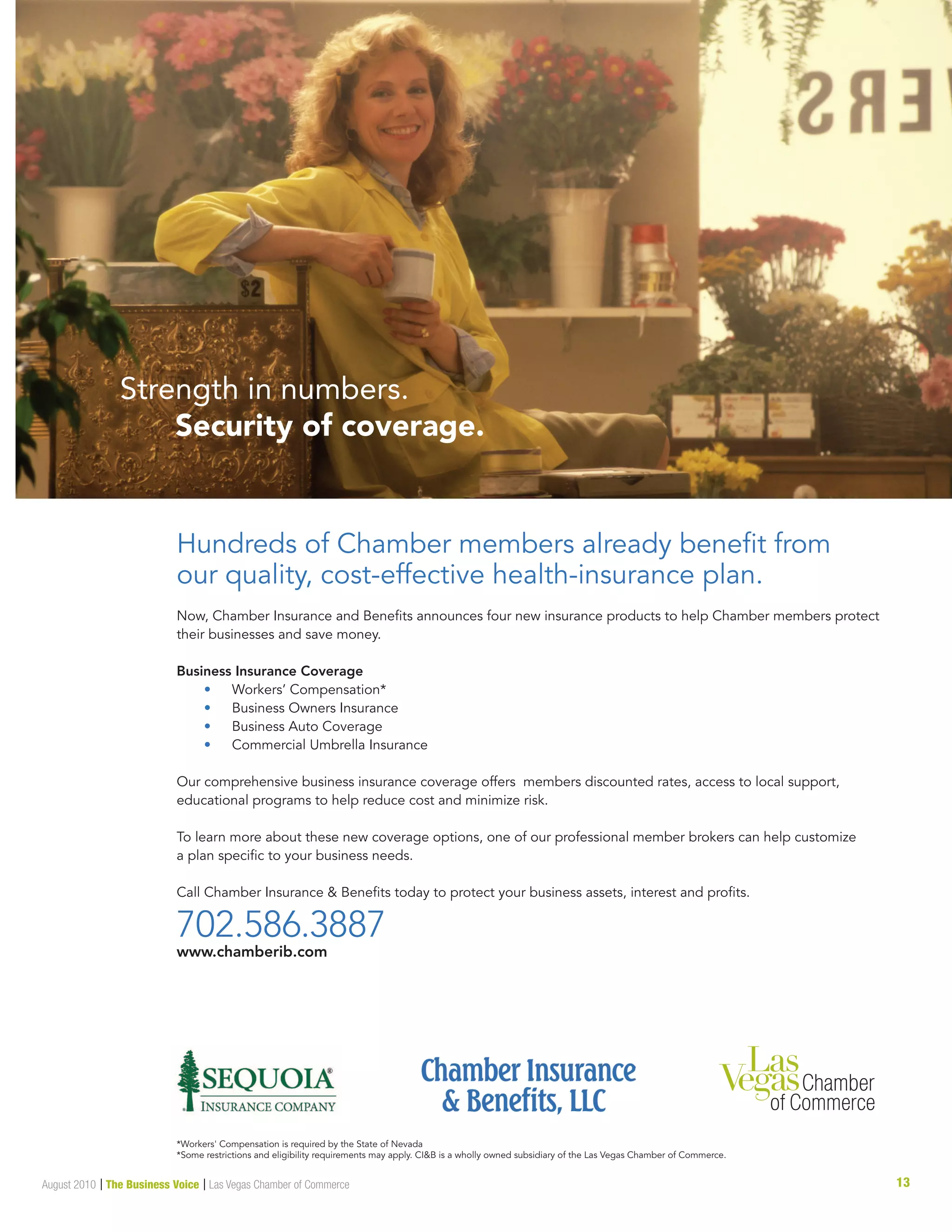 13August 2010 | The Business Voice | Las Vegas Chamber of Commerce
Strength in numbers.
Security of coverage.
Hundreds of Chamber members already beneﬁt from
our quality, cost-effective health-insurance plan.
Now, Chamber Insurance and Beneﬁts announces four new insurance products to help Chamber members protect
their businesses and save money. On June 1, Chamber Insurance and Beneﬁts will offer:
Business Insurance Coverage
• Workers’ Compensation*
• Business Owners Insurance
• Business Auto Coverage
• Commercial Umbrella Insurance
Our comprehensive business insurance coverage offers members discounted rates, access to local support,
educational programs to help reduce cost and minimize risk.
To learn more about these new coverage options, one of our professional member brokers can help customize
a plan speciﬁc to your business needs.
Call Chamber Insurance  Beneﬁts today to protect your business assets, interest and proﬁts.
702.586.3887
www.chamberib.com
Rated “Preferred” by A.M. Best
*Workers' Compensation is required by the State of Nevada
*Some restrictions and eligibility requirements may apply. CIB is a wholly owned subsidiary of the Las Vegas Chamber of Commerce.
 