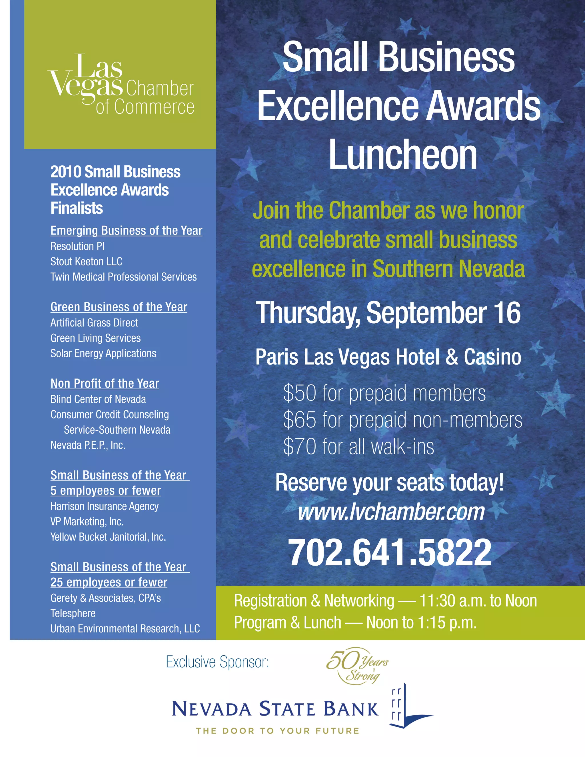 Exclusive Sponsor:
Thursday,September 16
Small Business
Excellence Awards
Luncheon
Join the Chamber as we honor
and celebrate small business
excellence in Southern Nevada
Reserve your seats today!
www.lvchamber.com
702.641.5822
Paris Las Vegas Hotel  Casino
2010 Small Business
Excellence Awards
Finalists
Emerging Business of the Year
Resolution PI
Stout Keeton LLC
Twin Medical Professional Services
Green Business of the Year
Artificial Grass Direct
Green Living Services
Solar Energy Applications
Non Profit of the Year
Blind Center of Nevada
Consumer Credit Counseling
Service-Southern Nevada
Nevada P.E.P., Inc.
Small Business of the Year
5 employees or fewer
Harrison Insurance Agency
VP Marketing, Inc.
Yellow Bucket Janitorial, Inc.
Small Business of the Year
25 employees or fewer
Gerety  Associates, CPA’s
Telesphere
Urban Environmental Research, LLC
Registration  Networking — 11:30 a.m. to Noon
Program  Lunch — Noon to 1:15 p.m.
$50 for prepaid members
$65 for prepaid non-members
$70 for all walk-ins
 