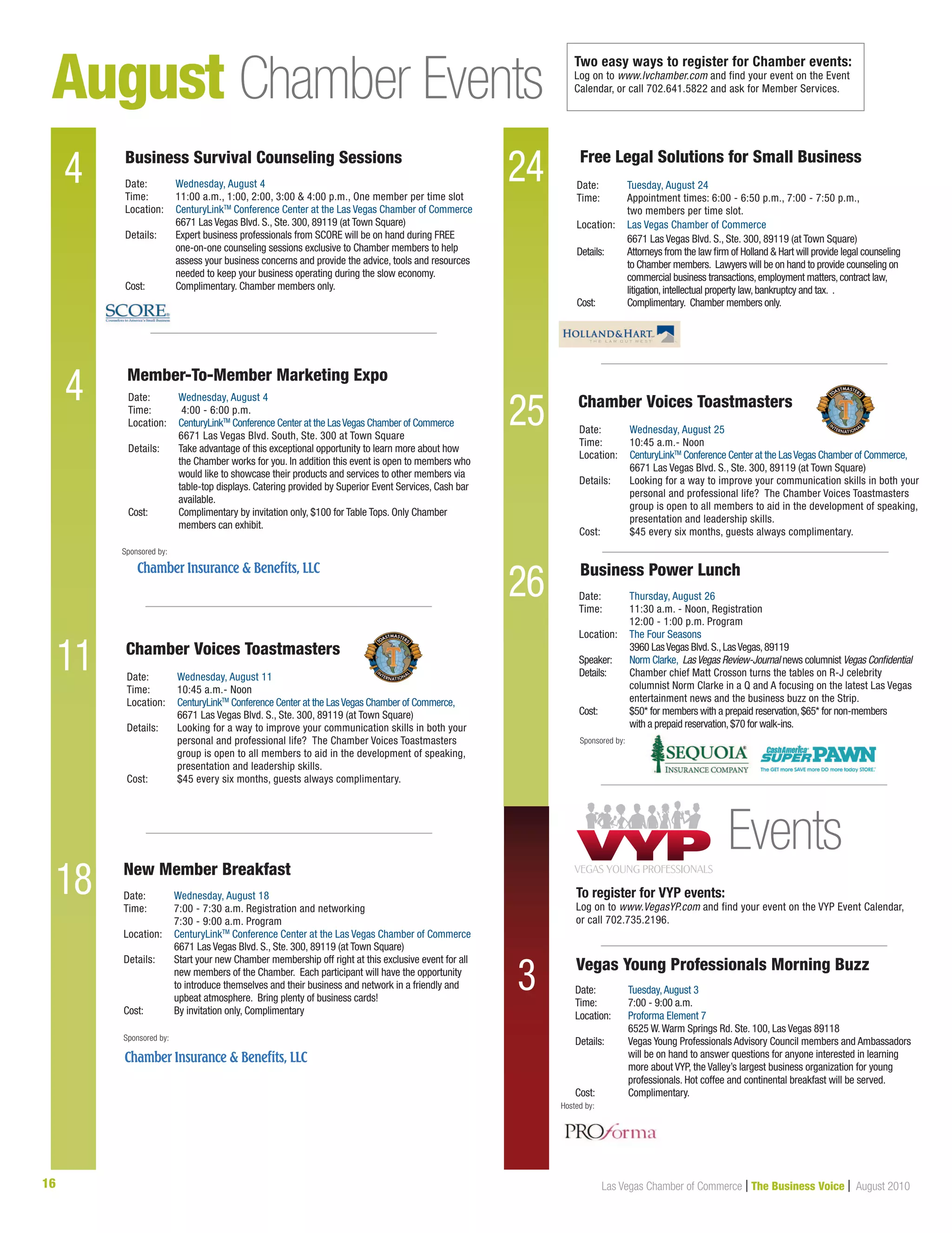 16 Las Vegas Chamber of Commerce | The Business Voice | August 2010
August Chamber Events
4 24
4
25
Date:	 Wednesday, August 4
Time:	 11:00 a.m., 1:00, 2:00, 3:00  4:00 p.m., One member per time slot
Location:	 CenturyLinkTM
Conference Center at the Las Vegas Chamber of Commerce
	 6671 Las Vegas Blvd. S., Ste. 300, 89119 (at Town Square)	
Details: 	Expert business professionals from SCORE will be on hand during FREE
one-on-one counseling sessions exclusive to Chamber members to help
assess your business concerns and provide the advice, tools and resources
needed to keep your business operating during the slow economy.
Cost: 	 Complimentary. Chamber members only.
Date:	 Wednesday, August 18
Time:	 7:00 - 7:30 a.m. Registration and networking
	 7:30 - 9:00 a.m. Program
Location:	 CenturyLinkTM
Conference Center at the Las Vegas Chamber of Commerce
	 6671 Las Vegas Blvd. S., Ste. 300, 89119 (at Town Square)	
Details: 	Start your new Chamber membership off right at this exclusive event for all
new members of the Chamber. Each participant will have the opportunity
to introduce themselves and their business and network in a friendly and
upbeat atmosphere. Bring plenty of business cards!
Cost: 	 By invitation only, Complimentary
Business Survival Counseling Sessions
New Member Breakfast
Sponsored by:
Chamber Voices Toastmasters
Chamber Voices Toastmasters
Date:	 Wednesday, August 11
Time:	 10:45 a.m.- Noon
Location:	 CenturyLinkTM
Conference Center at the LasVegas Chamber of Commerce,		
	 6671 Las Vegas Blvd. S., Ste. 300, 89119 (at Town Square)	
Details: 	Looking for a way to improve your communication skills in both your
personal and professional life? The Chamber Voices Toastmasters
group is open to all members to aid in the development of speaking,
presentation and leadership skills.
Cost:	 $45 every six months, guests always complimentary.
Date:	 Wednesday, August 25
Time:	 10:45 a.m.- Noon
Location:	 CenturyLinkTM
Conference Center at the LasVegas Chamber of Commerce,		
	 6671 Las Vegas Blvd. S., Ste. 300, 89119 (at Town Square)	
Details: 	Looking for a way to improve your communication skills in both your
personal and professional life? The Chamber Voices Toastmasters
group is open to all members to aid in the development of speaking,
presentation and leadership skills.
Cost:	 $45 every six months, guests always complimentary.
11
26
18
Date:	 Tuesday, August 24
Time:	 Appointment times: 6:00 - 6:50 p.m., 7:00 - 7:50 p.m.,
	 two members per time slot.
Location:	 Las Vegas Chamber of Commerce
	 6671 Las Vegas Blvd. S., Ste. 300, 89119 (at Town Square)
Details:	Attorneys from the law firm of Holland  Hart will provide legal counseling
to Chamber members. Lawyers will be on hand to provide counseling on
commercial business transactions,employment matters,contract law,
litigation,intellectual property law,bankruptcy and tax. .
Cost:	 Complimentary. Chamber members only.
Free Legal Solutions for Small Business
Two easy ways to register for Chamber events:
Log on to www.lvchamber.com and find your event on the Event
Calendar, or call 702.641.5822 and ask for Member Services.
3 Date:	 Tuesday,August 3
Time: 	 7:00 - 9:00 a.m.	
Location:	 Proforma Element 7
	 6525 W.Warm Springs Rd. Ste. 100, Las Vegas 89118
Details: 	Vegas Young Professionals Advisory Council members and Ambassadors
will be on hand to answer questions for anyone interested in learning
more about VYP, the Valley’s largest business organization for young
professionals. Hot coffee and continental breakfast will be served.
Cost:	 Complimentary.
Vegas Young Professionals Morning Buzz
Hosted by:
Events
To register for VYP events:
Log on to www.VegasYP.com and find your event on the VYP Event Calendar,
or call 702.735.2196.
Member-To-Member Marketing Expo
Sponsored by:
Sponsored by:
Date:	 Thursday, August 26
Time:	 11:30 a.m. - Noon, Registration 		
	 12:00 - 1:00 p.m. Program
Location:	 The Four Seasons
	 3960 LasVegas Blvd.S.,LasVegas,89119
Speaker:	 Norm Clarke, LasVegas Review-Journal news columnist Vegas Confidential
Details:	Chamber chief Matt Crosson turns the tables on R-J celebrity
columnist Norm Clarke in a Q and A focusing on the latest Las Vegas
entertainment news and the business buzz on the Strip.
Cost:	 $50* for members with a prepaid reservation,$65* for non-members
	 with a prepaid reservation,$70 for walk-ins.
Business Power Lunch
Date:	 Wednesday, August 4
Time:	 4:00 - 6:00 p.m.
Location:	 CenturyLinkTM
Conference Center at the LasVegas Chamber of Commerce
	 6671 Las Vegas Blvd. South, Ste. 300 at Town Square	
Details: 	Take advantage of this exceptional opportunity to learn more about how
the Chamber works for you. In addition this event is open to members who
would like to showcase their products and services to other members via
table-top displays. Catering provided by Superior Event Services, Cash bar
available.
Cost:	 Complimentary by invitation only, $100 for Table Tops. Only Chamber 		
	 members can exhibit.
 