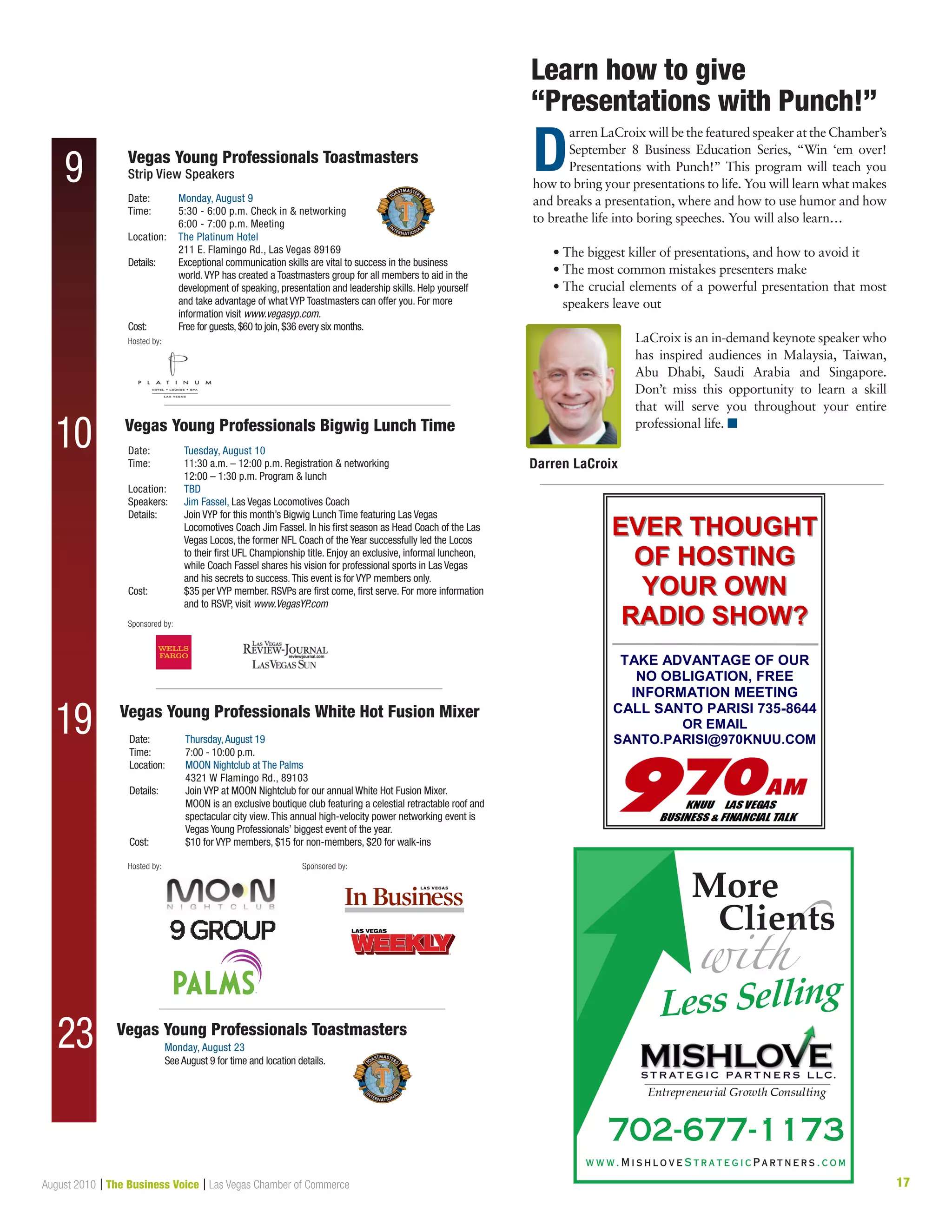 17August 2010 | The Business Voice | Las Vegas Chamber of Commerce
Learn how to give	
“Presentations with Punch!”
D
arren LaCroix will be the featured speaker at the Chamber’s
September 8 Business Education Series, “Win ‘em over!
Presentations with Punch!” This program will teach you
how to bring your presentations to life. You will learn what makes
and breaks a presentation, where and how to use humor and how
to breathe life into boring speeches. You will also learn…
	 • The biggest killer of presentations, and how to avoid it
	 • The most common mistakes presenters make
	 • The crucial elements of a powerful presentation that most
speakers leave out
LaCroix is an in-demand keynote speaker who
has inspired audiences in Malaysia, Taiwan,
Abu Dhabi, Saudi Arabia and Singapore.
Don’t miss this opportunity to learn a skill
that will serve you throughout your entire
professional life. n
Darren LaCroix
EVER THOUGHTEVER THOUGHT
OF HOSTINGOF HOSTING
YOUR OWNYOUR OWN
RADIO SHOW?RADIO SHOW?
TAKE ADVANTAGE OF OUR
NO OBLIGATION, FREE
INFORMATION MEETING
CALL SANTO PARISI 735-8644
OR EMAIL
SANTO.PARISI@970KNUU.COM
w w w. M i s h l o v e S t r a t e g i c P a r t n e r s . c o m
702-677-1173
More
Clients
Sponsored by:
Hosted by: Sponsored by:
19
23
Date:	 Monday, August 9
Time:	5:30 - 6:00 p.m. Check in  networking
	 6:00 - 7:00 p.m. Meeting
Location:	 The Platinum Hotel
	 211 E. Flamingo Rd., Las Vegas 89169
Details:	Exceptional communication skills are vital to success in the business
world.VYP has created a Toastmasters group for all members to aid in the
development of speaking, presentation and leadership skills. Help yourself
and take advantage of what VYP Toastmasters can offer you. For more
information visit www.vegasyp.com.
Cost:	 Free for guests,$60 to join,$36 every six months.
Date:	 Tuesday, August 10
Time: 	 11:30 a.m. – 12:00 p.m. Registration  networking
	 12:00 – 1:30 p.m. Program  lunch
Location:	 TBD
Speakers:	 Jim Fassel, Las Vegas Locomotives Coach
Details: 	Join VYP for this month’s Bigwig Lunch Time featuring Las Vegas
Locomotives Coach Jim Fassel. In his first season as Head Coach of the Las
Vegas Locos, the former NFL Coach of the Year successfully led the Locos
to their first UFL Championship title. Enjoy an exclusive, informal luncheon,
while Coach Fassel shares his vision for professional sports in Las Vegas
and his secrets to success.This event is for VYP members only.
Cost:	$35 per VYP member. RSVPs are first come, first serve. For more information
and to RSVP, visit www.VegasYP.com
Vegas Young Professionals Toastmasters
Strip View Speakers
Vegas Young Professionals Bigwig Lunch Time
9
10
Hosted by:
Date:	 Thursday,August 19
Time: 	 7:00 - 10:00 p.m.
Location:	MOON Nightclub at The Palms
4321 W Flamingo Rd., 89103
Details: 	Join VYP at MOON Nightclub for our annual White Hot Fusion Mixer.
MOON is an exclusive boutique club featuring a celestial retractable roof and
spectacular city view.This annual high-velocity power networking event is
Vegas Young Professionals’ biggest event of the year.
Cost:	 $10 for VYP members, $15 for non-members, $20 for walk-ins
Vegas Young Professionals White Hot Fusion Mixer
Vegas Young Professionals Toastmasters
Monday, August 23
See August 9 for time and location details.
Pantone #1815C C:0, M:90, Y:100, K:51 C:0, M:0, Y:0, K:30
 