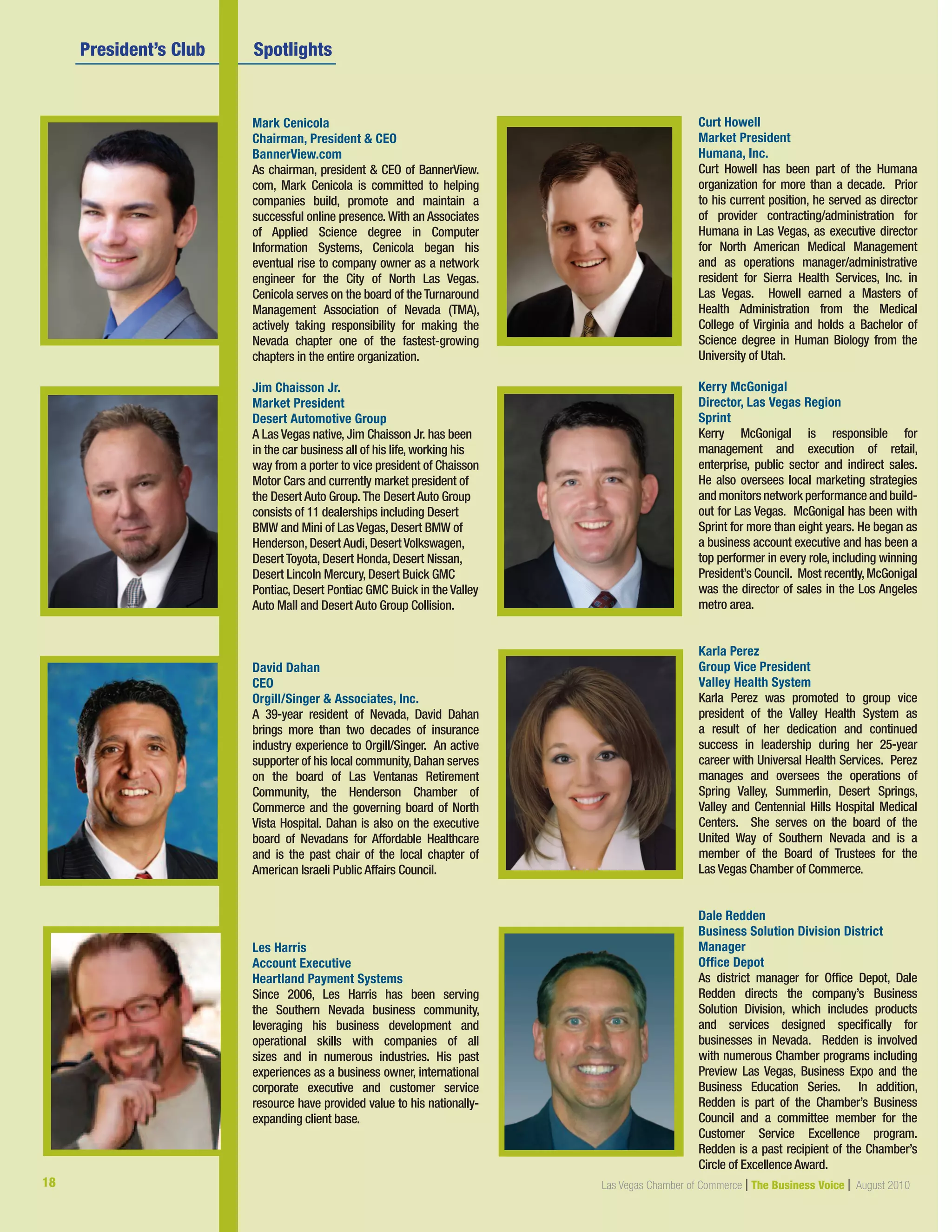 Mark Cenicola
Chairman, President  CEO
BannerView.com
As chairman, president  CEO of BannerView.
com, Mark Cenicola is committed to helping
companies build, promote and maintain a
successful online presence. With an Associates
of Applied Science degree in Computer
Information Systems, Cenicola began his
eventual rise to company owner as a network
engineer for the City of North Las Vegas.
Cenicola serves on the board of the Turnaround
Management Association of Nevada (TMA),
actively taking responsibility for making the
Nevada chapter one of the fastest-growing
chapters in the entire organization.
Jim Chaisson Jr.
Market President
Desert Automotive Group
A Las Vegas native, Jim Chaisson Jr. has been
in the car business all of his life, working his
way from a porter to vice president of Chaisson
Motor Cars and currently market president of
the Desert Auto Group. The Desert Auto Group
consists of 11 dealerships including Desert
BMW and Mini of Las Vegas, Desert BMW of
Henderson, Desert Audi, Desert Volkswagen,
Desert Toyota, Desert Honda, Desert Nissan,
Desert Lincoln Mercury, Desert Buick GMC
Pontiac, Desert Pontiac GMC Buick in the Valley
Auto Mall and Desert Auto Group Collision.
David Dahan
CEO
Orgill/Singer  Associates, Inc.
A 39-year resident of Nevada, David Dahan
brings more than two decades of insurance
industry experience to Orgill/Singer. An active
supporter of his local community,Dahan serves
on the board of Las Ventanas Retirement
Community, the Henderson Chamber of
Commerce and the governing board of North
Vista Hospital. Dahan is also on the executive
board of Nevadans for Affordable Healthcare
and is the past chair of the local chapter of
American Israeli Public Affairs Council.
Les Harris
Account Executive
Heartland Payment Systems
Since 2006, Les Harris has been serving
the Southern Nevada business community,
leveraging his business development and
operational skills with companies of all
sizes and in numerous industries. His past
experiences as a business owner, international
corporate executive and customer service
resource have provided value to his nationally-
expanding client base.
	 President’s Club  	 Spotlights	 	 	         
Curt Howell
Market President
Humana, Inc.
Curt Howell has been part of the Humana
organization for more than a decade. Prior
to his current position, he served as director
of provider contracting/administration for
Humana in Las Vegas, as executive director
for North American Medical Management
and as operations manager/administrative
resident for Sierra Health Services, Inc. in
Las Vegas. Howell earned a Masters of
Health Administration from the Medical
College of Virginia and holds a Bachelor of
Science degree in Human Biology from the
University of Utah.
Kerry McGonigal
Director, Las Vegas Region
Sprint
Kerry McGonigal is responsible for
management and execution of retail,
enterprise, public sector and indirect sales.
He also oversees local marketing strategies
andmonitorsnetworkperformanceandbuild-
out for Las Vegas. McGonigal has been with
Sprint for more than eight years. He began as
a business account executive and has been a
top performer in every role, including winning
President’s Council. Most recently,McGonigal
was the director of sales in the Los Angeles
metro area.
Karla Perez
Group Vice President
Valley Health System
Karla Perez was promoted to group vice
president of the Valley Health System as
a result of her dedication and continued
success in leadership during her 25-year
career with Universal Health Services.  Perez
manages and oversees the operations of
Spring Valley, Summerlin, Desert Springs,
Valley and Centennial Hills Hospital Medical
Centers. She serves on the board of the
United Way of Southern Nevada and is a
member of the Board of Trustees for the
Las Vegas Chamber of Commerce.
Dale Redden
Business Solution Division District
Manager
Office Depot
As district manager for Office Depot, Dale
Redden directs the company’s Business
Solution Division, which includes products
and services designed specifically for
businesses in Nevada. Redden is involved
with numerous Chamber programs including
Preview Las Vegas, Business Expo and the
Business Education Series. In addition,
Redden is part of the Chamber’s Business
Council and a committee member for the
Customer Service Excellence program.
Redden is a past recipient of the Chamber’s
Circle of Excellence Award.
18 Las Vegas Chamber of Commerce | The Business Voice | August 2010
 