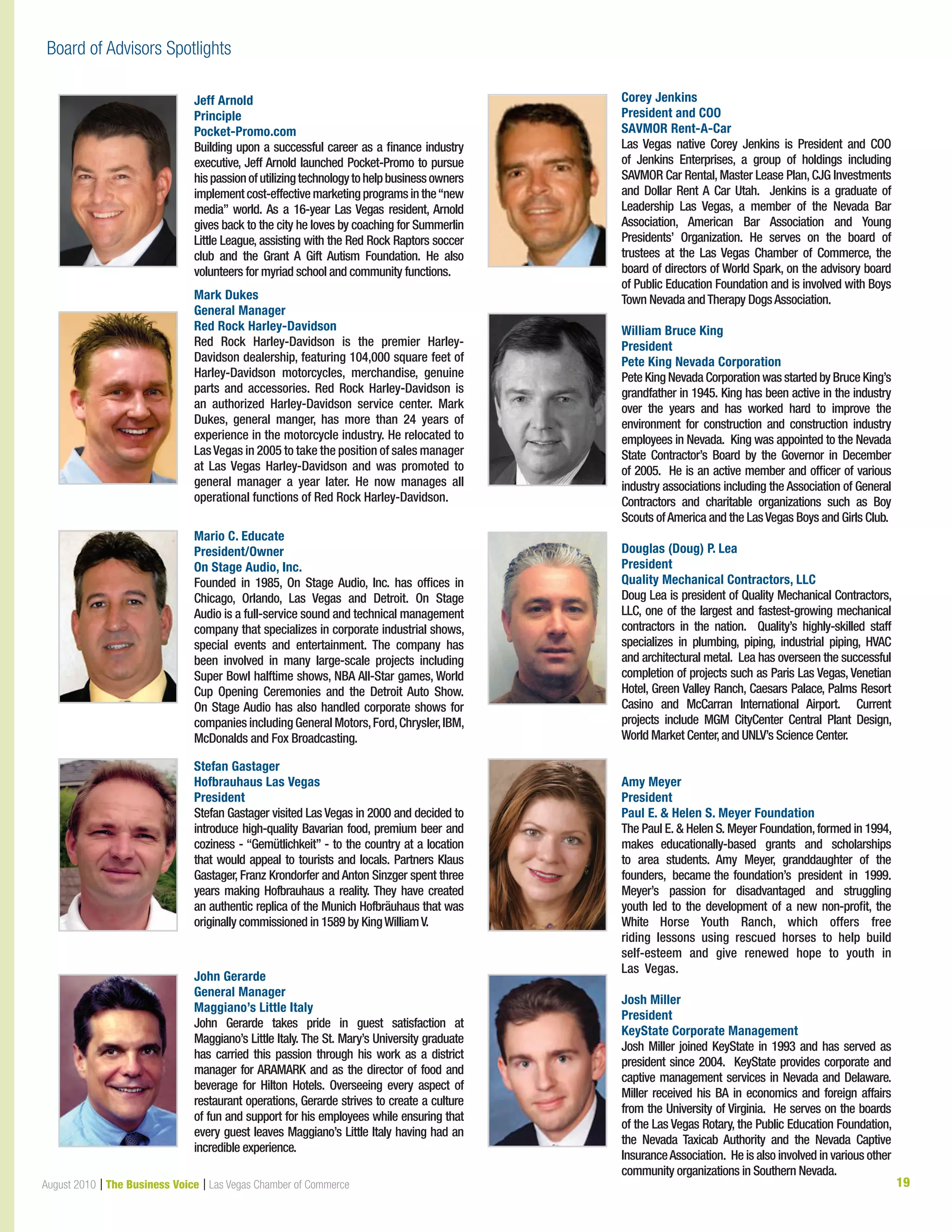 19August 2010 | The Business Voice | Las Vegas Chamber of Commerce
Jeff Arnold
Principle
Pocket-Promo.com
Building upon a successful career as a finance industry
executive, Jeff Arnold launched Pocket-Promo to pursue
hispassionofutilizingtechnologytohelpbusinessowners
implementcost-effectivemarketingprogramsinthe“new
media” world. As a 16-year Las Vegas resident, Arnold
gives back to the city he loves by coaching for Summerlin
Little League, assisting with the Red Rock Raptors soccer
club and the Grant A Gift Autism Foundation. He also
volunteers for myriad school and community functions.
Mark Dukes
General Manager
Red Rock Harley-Davidson
Red Rock Harley-Davidson is the premier Harley-
Davidson dealership, featuring 104,000 square feet of
Harley-Davidson motorcycles, merchandise, genuine
parts and accessories. Red Rock Harley-Davidson is
an authorized Harley-Davidson service center. Mark
Dukes, general manger, has more than 24 years of
experience in the motorcycle industry. He relocated to
LasVegas in 2005 to take the position of sales manager
at Las Vegas Harley-Davidson and was promoted to
general manager a year later. He now manages all
operational functions of Red Rock Harley-Davidson.
Mario C. Educate
President/Owner
On Stage Audio, Inc.
Founded in 1985, On Stage Audio, Inc. has offices in
Chicago, Orlando, Las Vegas and Detroit. On Stage
Audio is a full-service sound and technical management
company that specializes in corporate industrial shows,
special events and entertainment. The company has
been involved in many large-scale projects including
Super Bowl halftime shows, NBA All-Star games, World
Cup Opening Ceremonies and the Detroit Auto Show.
On Stage Audio has also handled corporate shows for
companies including General Motors,Ford,Chrysler,IBM,
McDonalds and Fox Broadcasting.
Stefan Gastager
Hofbrauhaus Las Vegas
President
Stefan Gastager visited Las Vegas in 2000 and decided to
introduce high-quality Bavarian food, premium beer and
coziness - “Gemütlichkeit” - to the country at a location
that would appeal to tourists and locals. Partners Klaus
Gastager, Franz Krondorfer and Anton Sinzger spent three
years making Hofbrauhaus a reality. They have created
an authentic replica of the Munich Hofbräuhaus that was
originally commissioned in 1589 by KingWilliamV.
John Gerarde
General Manager
Maggiano’s Little Italy
John Gerarde takes pride in guest satisfaction at
Maggiano’s Little Italy. The St. Mary’s University graduate
has carried this passion through his work as a district
manager for ARAMARK and as the director of food and
beverage for Hilton Hotels. Overseeing every aspect of
restaurant operations, Gerarde strives to create a culture
of fun and support for his employees while ensuring that
every guest leaves Maggiano’s Little Italy having had an
incredible experience.
Corey Jenkins
President and COO
SAVMOR Rent-A-Car
Las Vegas native Corey Jenkins is President and COO
of Jenkins Enterprises, a group of holdings including
SAVMOR Car Rental, Master Lease Plan, CJG Investments
and Dollar Rent A Car Utah. Jenkins is a graduate of
Leadership Las Vegas, a member of the Nevada Bar
Association, American Bar Association and Young
Presidents’ Organization. He serves on the board of
trustees at the Las Vegas Chamber of Commerce, the
board of directors of World Spark, on the advisory board
of Public Education Foundation and is involved with Boys
Town Nevada andTherapy DogsAssociation.
William Bruce King
President
Pete King Nevada Corporation
Pete King Nevada Corporation was started by Bruce King’s
grandfather in 1945. King has been active in the industry
over the years and has worked hard to improve the
environment for construction and construction industry
employees in Nevada. King was appointed to the Nevada
State Contractor’s Board by the Governor in December
of 2005. He is an active member and officer of various
industry associations including the Association of General
Contractors and charitable organizations such as Boy
Scouts ofAmerica and the LasVegas Boys and Girls Club.
Douglas (Doug) P. Lea
President
Quality Mechanical Contractors, LLC
Doug Lea is president of Quality Mechanical Contractors,
LLC, one of the largest and fastest-growing mechanical
contractors in the nation. Quality’s highly-skilled staff
specializes in plumbing, piping, industrial piping, HVAC
and architectural metal. Lea has overseen the successful
completion of projects such as Paris Las Vegas, Venetian
Hotel, Green Valley Ranch, Caesars Palace, Palms Resort
Casino and McCarran International Airport. Current
projects include MGM CityCenter Central Plant Design,
World Market Center,and UNLV’s Science Center.
Amy Meyer
President
Paul E.  Helen S. Meyer Foundation
The Paul E.  Helen S. Meyer Foundation, formed in 1994,
makes educationally-based grants and scholarships
to area students.  Amy Meyer, granddaughter of the
founders, became the foundation’s president  in 1999.
Meyer’s passion for  disadvantaged and struggling
youth led to the development of a new non-profit, the
White Horse Youth Ranch, which offers free
riding  lessons  using rescued horses  to help build
self-esteem and give  renewed hope to  youth in
Las Vegas.
Josh Miller
President
KeyState Corporate Management
Josh Miller joined KeyState in 1993 and has served as
president since 2004. KeyState provides corporate and
captive management services in Nevada and Delaware.
Miller received his BA in economics and foreign affairs
from the University of Virginia. He serves on the boards
of the Las Vegas Rotary, the Public Education Foundation,
the Nevada Taxicab Authority and the Nevada Captive
InsuranceAssociation. He is also involved in various other
community organizations in Southern Nevada.
Board of Advisors Spotlights
 