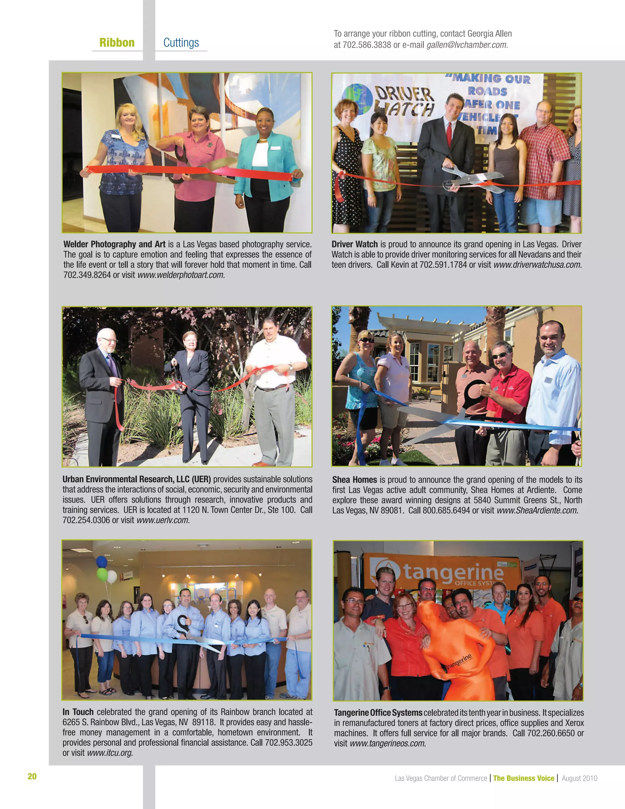 Las Vegas Chamber of Commerce | The Business Voice | August 201020
	 Ribbon 	 Cuttings
Welder Photography and Art is a Las Vegas based photography service.
The goal is to capture emotion and feeling that expresses the essence of
the life event or tell a story that will forever hold that moment in time. Call
702.349.8264 or visit www.welderphotoart.com.
Shea Homes is proud to announce the grand opening of the models to its
first Las Vegas active adult community, Shea Homes at Ardiente. Come
explore these award winning designs at 5840 Summit Greens St., North
Las Vegas, NV 89081. Call 800.685.6494 or visit www.SheaArdiente.com.
In Touch celebrated the grand opening of its Rainbow branch located at
6265 S. Rainbow Blvd., Las Vegas, NV 89118. It provides easy and hassle-
free money management in a comfortable, hometown environment. It
provides personal and professional financial assistance. Call 702.953.3025
or visit www.itcu.org.
Urban Environmental Research, LLC (UER) provides sustainable solutions
that address the interactions of social,economic,security and environmental
issues. UER offers solutions through research, innovative products and
training services. UER is located at 1120 N. Town Center Dr., Ste 100. Call
702.254.0306 or visit www.uerlv.com.
Driver Watch is proud to announce its grand opening in Las Vegas. Driver
Watch is able to provide driver monitoring services for all Nevadans and their
teen drivers. Call Kevin at 702.591.1784 or visit www.driverwatchusa.com.
To arrange your ribbon cutting, contact Georgia Allen
at 702.586.3838 or e-mail gallen@lvchamber.com.
TangerineOfficeSystemscelebrateditstenthyearinbusiness. Itspecializes
in remanufactured toners at factory direct prices, office supplies and Xerox
machines. It offers full service for all major brands. Call 702.260.6650 or
visit www.tangerineos.com.
 