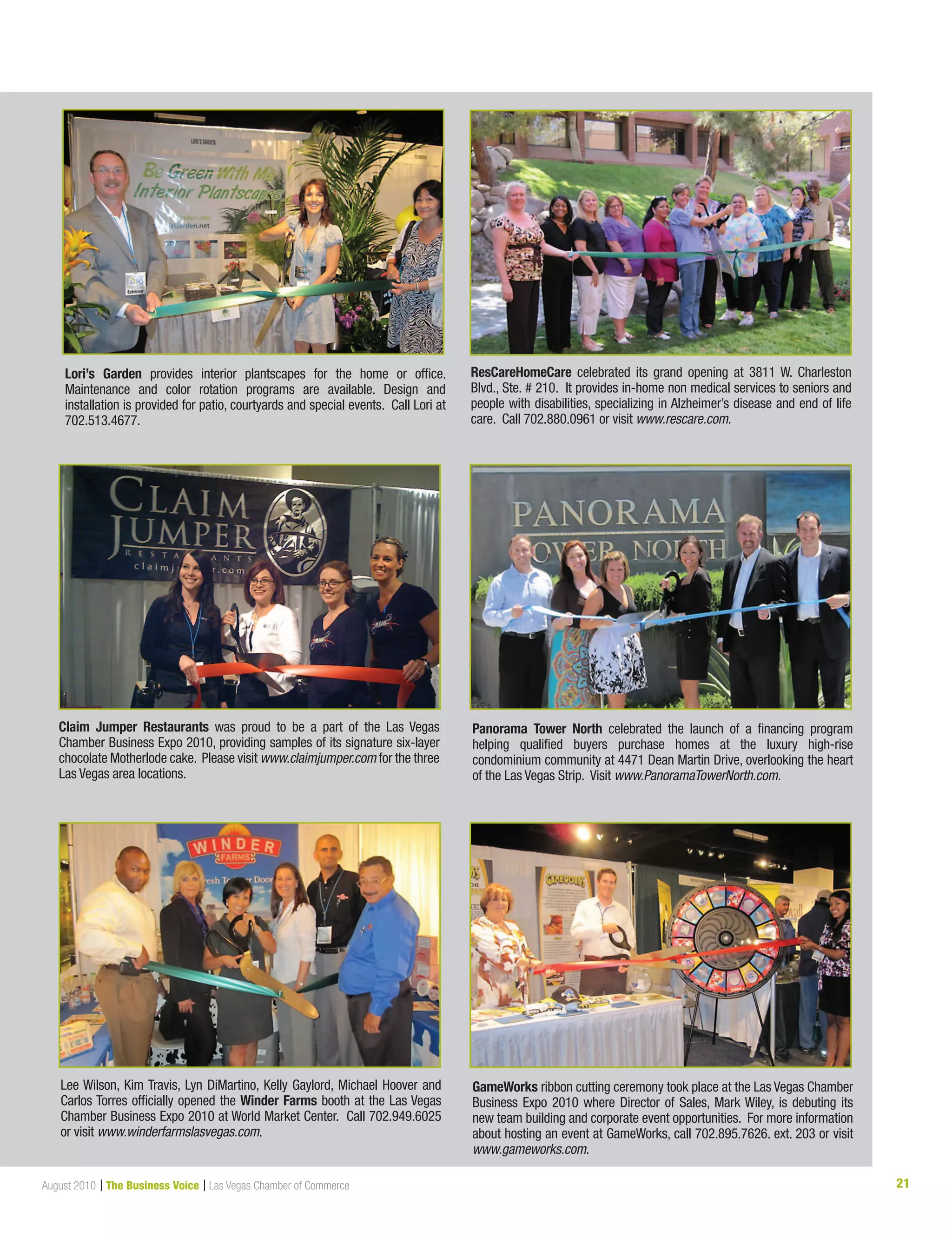 21August 2010 | The Business Voice | Las Vegas Chamber of Commerce
ResCareHomeCare celebrated its grand opening at 3811 W. Charleston
Blvd., Ste. # 210. It provides in-home non medical services to seniors and
people with disabilities, specializing in Alzheimer’s disease and end of life
care. Call 702.880.0961 or visit www.rescare.com.
Claim Jumper Restaurants was proud to be a part of the Las Vegas
Chamber Business Expo 2010, providing samples of its signature six-layer
chocolate Motherlode cake. Please visit www.claimjumper.com for the three
Las Vegas area locations.
Panorama Tower North celebrated the launch of a financing program
helping qualified buyers purchase homes at the luxury high-rise
condominium community at 4471 Dean Martin Drive, overlooking the heart
of the Las Vegas Strip. Visit www.PanoramaTowerNorth.com.
Lee Wilson, Kim Travis, Lyn DiMartino, Kelly Gaylord, Michael Hoover and
Carlos Torres officially opened the Winder Farms booth at the Las Vegas
Chamber Business Expo 2010 at World Market Center. Call 702.949.6025
or visit www.winderfarmslasvegas.com.
GameWorks ribbon cutting ceremony took place at the Las Vegas Chamber
Business Expo 2010 where Director of Sales, Mark Wiley, is debuting its
new team building and corporate event opportunities. For more information
about hosting an event at GameWorks, call 702.895.7626. ext. 203 or visit
www.gameworks.com.
Lori’s Garden provides interior plantscapes for the home or office.
Maintenance and color rotation programs are available. Design and
installation is provided for patio, courtyards and special events. Call Lori at
702.513.4677.
 