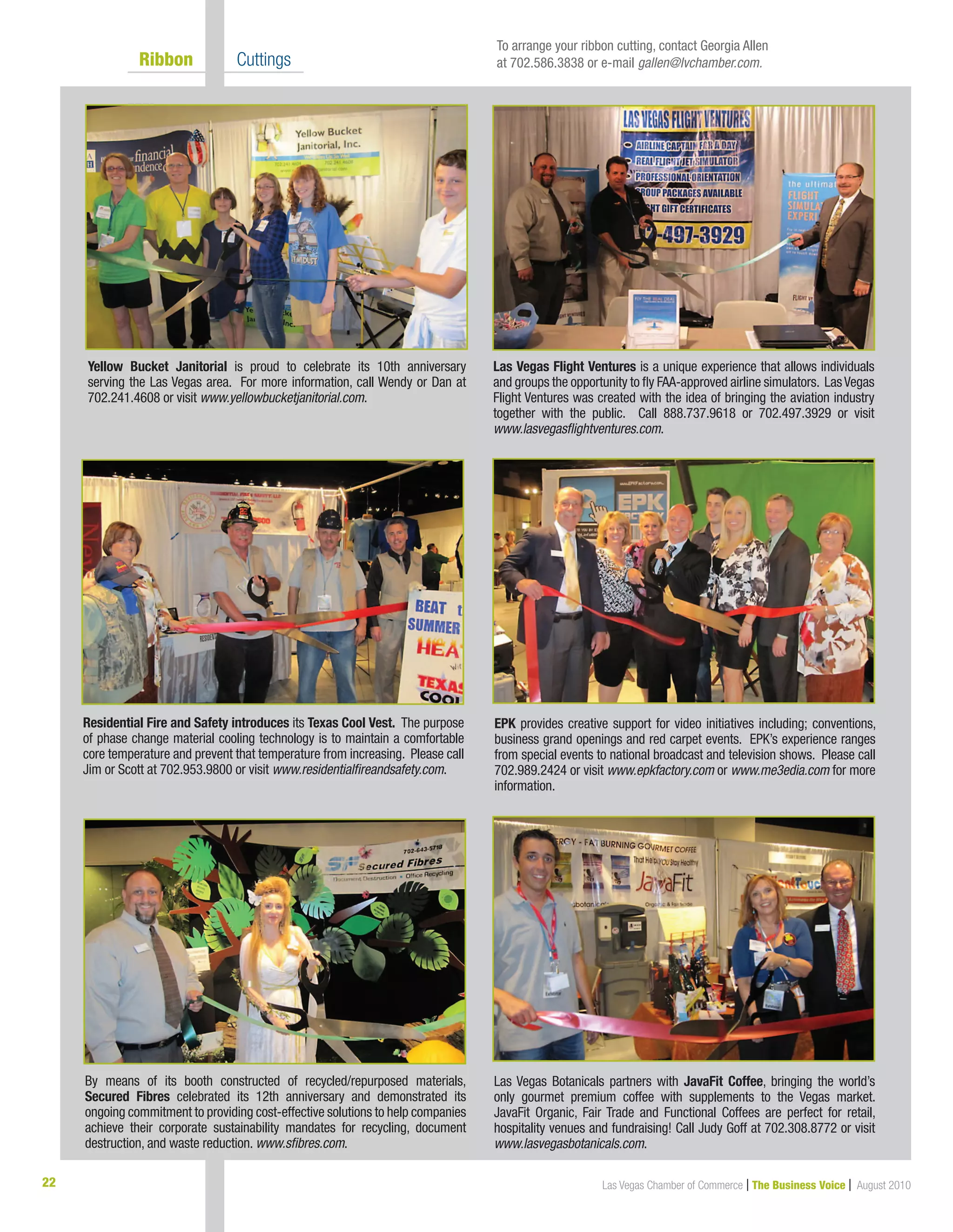 22 Las Vegas Chamber of Commerce | The Business Voice | August 2010
	 Ribbon 	 Cuttings
Yellow Bucket Janitorial is proud to celebrate its 10th anniversary
serving the Las Vegas area. For more information, call Wendy or Dan at
702.241.4608 or visit www.yellowbucketjanitorial.com.
EPK provides creative support for video initiatives including; conventions,
business grand openings and red carpet events. EPK’s experience ranges
from special events to national broadcast and television shows. Please call
702.989.2424 or visit www.epkfactory.com or www.me3edia.com for more
information.
Las Vegas Botanicals partners with JavaFit Coffee, bringing the world’s
only gourmet premium coffee with supplements to the Vegas market. 
JavaFit Organic, Fair Trade and Functional Coffees are perfect for retail,
hospitality venues and fundraising! Call Judy Goff at 702.308.8772 or visit
www.lasvegasbotanicals.com.
Residential Fire and Safety introduces its Texas Cool Vest. The purpose
of phase change material cooling technology is to maintain a comfortable
core temperature and prevent that temperature from increasing. Please call
Jim or Scott at 702.953.9800 or visit www.residentialfireandsafety.com.
Las Vegas Flight Ventures is a unique experience that allows individuals
and groups the opportunity to fly FAA-approved airline simulators. LasVegas
Flight Ventures was created with the idea of bringing the aviation industry
together with the public. Call 888.737.9618 or 702.497.3929 or visit
www.lasvegasflightventures.com.
To arrange your ribbon cutting, contact Georgia Allen
at 702.586.3838 or e-mail gallen@lvchamber.com.
By means of its booth constructed of recycled/repurposed materials,
Secured Fibres celebrated its 12th anniversary and demonstrated its
ongoing commitment to providing cost-effective solutions to help companies
achieve their corporate sustainability mandates for recycling, document
destruction, and waste reduction. www.sfibres.com.
	
 