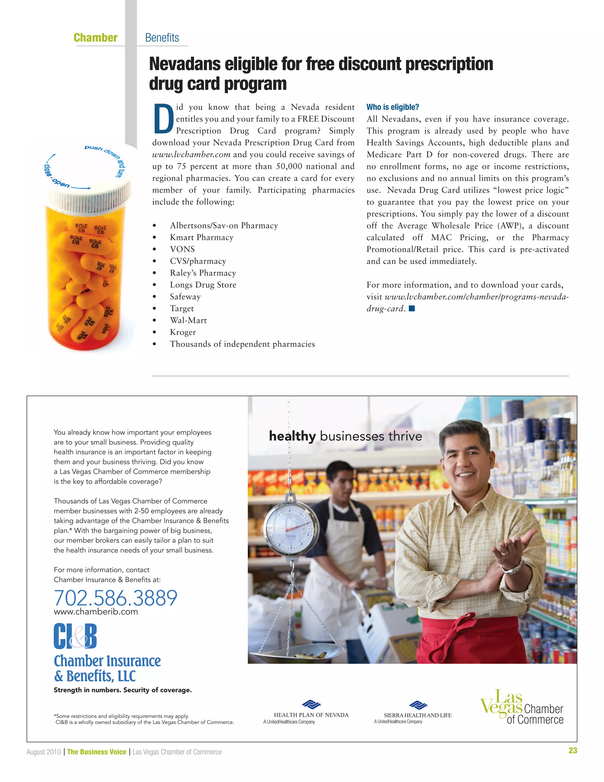 23August 2010 | The Business Voice | Las Vegas Chamber of Commerce
	 Chamber  	 Benefits
Nevadans eligible for free discount prescription 	
drug card program
D
id you know that being a Nevada resident
entitles you and your family to a FREE Discount
Prescription Drug Card program? Simply
download your Nevada Prescription Drug Card from
www.lvchamber.com and you could receive savings of
up to 75 percent at more than 50,000 national and
regional pharmacies. You can create a card for every
member of your family. Participating pharmacies
include the following:
•	 Albertsons/Sav-on Pharmacy
•	 Kmart Pharmacy
•	 VONS
•	 CVS/pharmacy
•	 Raley’s Pharmacy
•	 Longs Drug Store
•	 Safeway
•	 Target
•	 Wal-Mart
•	 Kroger
•	 Thousands of independent pharmacies
Who is eligible?
All Nevadans, even if you have insurance coverage.
This program is already used by people who have
Health Savings Accounts, high deductible plans and
Medicare Part D for non-covered drugs. There are
no enrollment forms, no age or income restrictions,
no exclusions and no annual limits on this program’s
use. Nevada Drug Card utilizes “lowest price logic”
to guarantee that you pay the lowest price on your
prescriptions. You simply pay the lower of a discount
off the Average Wholesale Price (AWP), a discount
calculated off MAC Pricing, or the Pharmacy
Promotional/Retail price. This card is pre-activated
and can be used immediately.
For more information, and to download your cards,
visit www.lvchamber.com/chamber/programs-nevada-
drug-card. n
ampaign
d - 10.25”w x 6.5”h Horizontal
healthy businesses thriveYou already know how important your employees
are to your small business. Providing quality
health insurance is an important factor in keeping
them and your business thriving. Did you know
a Las Vegas Chamber of Commerce membership
is the key to affordable coverage?
Thousands of Las Vegas Chamber of Commerce
member businesses with 2-50 employees are already
taking advantage of the Chamber Insurance  Beneﬁts
plan.* With the bargaining power of big business,
our member brokers can easily tailor a plan to suit
the health insurance needs of your small business.
For more information, contact
Chamber Insurance  Beneﬁts at:
702.586.3889www.chamberib.com
Strength in numbers. Security of coverage.
*Some restrictions and eligibility requirements may apply.
CIB is a wholly owned subsidiary of the Las Vegas Chamber of Commerce.
 