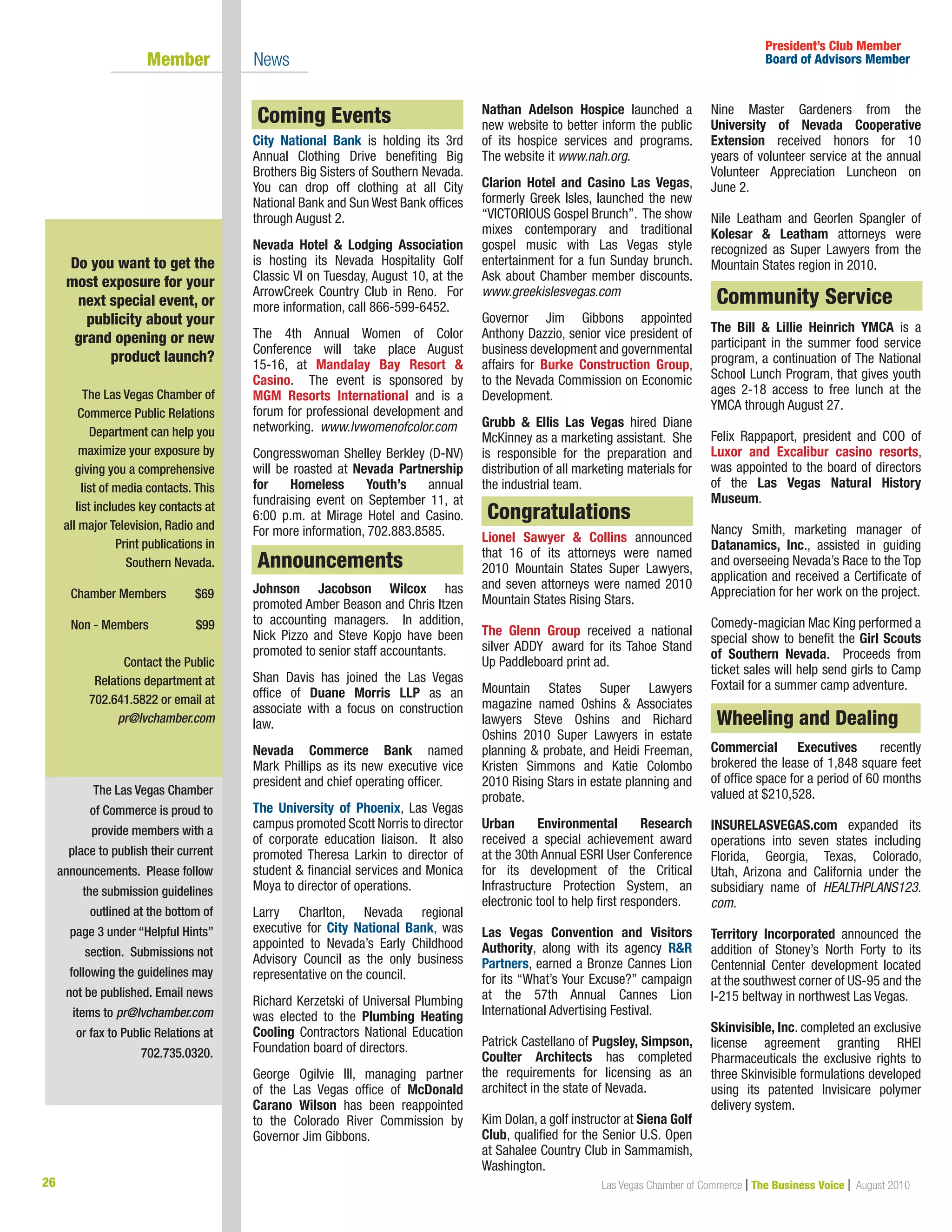 26 Las Vegas Chamber of Commerce | The Business Voice | August 2010
The Las Vegas Chamber
of Commerce is proud to
provide members with a
place to publish their current
announcements. Please follow
the submission guidelines
outlined at the bottom of
page 3 under “Helpful Hints”
section. Submissions not
following the guidelines may
not be published. Email news
items to pr@lvchamber.com
or fax to Public Relations at
702.735.0320.
President’s Club Member
Board of Advisors Member	 Member 	 News
Do you want to get the
most exposure for your
next special event, or
publicity about your
grand opening or new
product launch?
The Las Vegas Chamber of
Commerce Public Relations
Department can help you
maximize your exposure by
giving you a comprehensive
list of media contacts. This
list includes key contacts at
all major Television, Radio and
Print publications in
Southern Nevada.
Chamber Members	 $69	
	
Non - Members 	 $99
Contact the Public
Relations department at
702.641.5822 or email at
pr@lvchamber.com
Coming Events
City National Bank is holding its 3rd
Annual Clothing Drive benefiting Big
Brothers Big Sisters of Southern Nevada.
You can drop off clothing at all City
National Bank and Sun West Bank offices
through August 2.
Nevada Hotel  Lodging Association
is hosting its Nevada Hospitality Golf
Classic VI on Tuesday, August 10, at the
ArrowCreek Country Club in Reno. For
more information, call 866-599-6452.
The 4th Annual Women of Color
Conference will take place August
15-16, at Mandalay Bay Resort 
Casino. The event is sponsored by
MGM Resorts International and is a
forum for professional development and
networking. www.lvwomenofcolor.com
Congresswoman Shelley Berkley (D-NV)
will be roasted at Nevada Partnership
for Homeless Youth’s annual
fundraising event on September 11, at
6:00 p.m. at Mirage Hotel and Casino.
For more information, 702.883.8585.
Johnson Jacobson Wilcox has
promoted Amber Beason and Chris Itzen
to accounting managers. In addition,
Nick Pizzo and Steve Kopjo have been
promoted to senior staff accountants.
Shan Davis has joined the Las Vegas
office of Duane Morris LLP as an
associate with a focus on construction
law.
Nevada Commerce Bank named
Mark Phillips as its new executive vice
president and chief operating officer.
The University of Phoenix, Las Vegas
campus promoted Scott Norris to director
of corporate education liaison. It also
promoted Theresa Larkin to director of
student  financial services and Monica
Moya to director of operations.
Larry Charlton, Nevada regional
executive for City National Bank, was
appointed to Nevada’s Early Childhood
Advisory Council as the only business
representative on the council.
Richard Kerzetski of Universal Plumbing
was elected to the Plumbing Heating
Cooling Contractors National Education
Foundation board of directors.
George Ogilvie III, managing partner
of the Las Vegas office of McDonald
Carano Wilson has been reappointed
to the Colorado River Commission by
Governor Jim Gibbons.
Nathan Adelson Hospice launched a
new website to better inform the public
of its hospice services and programs.
The website it www.nah.org.
Clarion Hotel and Casino Las Vegas,
formerly Greek Isles, launched the new
“VICTORIOUS Gospel Brunch”. The show
mixes contemporary and traditional
gospel music with Las Vegas style
entertainment for a fun Sunday brunch.
Ask about Chamber member discounts.
www.greekislesvegas.com
Governor Jim Gibbons appointed
Anthony Dazzio, senior vice president of
business development and governmental
affairs for Burke Construction Group,
to the Nevada Commission on Economic
Development.
Grubb  Ellis Las Vegas hired Diane
McKinney as a marketing assistant. She
is responsible for the preparation and
distribution of all marketing materials for
the industrial team.
Congratulations
Lionel Sawyer  Collins announced
that 16 of its attorneys were named
2010 Mountain States Super Lawyers,
and seven attorneys were named 2010
Mountain States Rising Stars.
The Glenn Group received a national
silver ADDY award for its Tahoe Stand
Up Paddleboard print ad.
Mountain States Super Lawyers
magazine named Oshins  Associates
lawyers Steve Oshins and Richard
Oshins 2010 Super Lawyers in estate
planning  probate, and Heidi Freeman,
Kristen Simmons and Katie Colombo
2010 Rising Stars in estate planning and
probate.
Urban Environmental Research
received a special achievement award
at the 30th Annual ESRI User Conference
for its development of the Critical
Infrastructure Protection System, an
electronic tool to help first responders.
Las Vegas Convention and Visitors
Authority, along with its agency RR
Partners, earned a Bronze Cannes Lion
for its “What’s Your Excuse?” campaign
at the 57th Annual Cannes Lion
International Advertising Festival.
	
Patrick Castellano of Pugsley, Simpson,
Coulter Architects has completed
the requirements for licensing as an
architect in the state of Nevada.
Kim Dolan, a golf instructor at Siena Golf
Club, qualified for the Senior U.S. Open
at Sahalee Country Club in Sammamish,
Washington.
Nine Master Gardeners from the
University of Nevada Cooperative
Extension received honors for 10
years of volunteer service at the annual
Volunteer Appreciation Luncheon on
June 2.
Nile Leatham and Georlen Spangler of
Kolesar  Leatham attorneys were
recognized as Super Lawyers from the
Mountain States region in 2010.
Community Service
The Bill  Lillie Heinrich YMCA is a
participant in the summer food service
program, a continuation of The National
School Lunch Program, that gives youth
ages 2-18 access to free lunch at the
YMCA through August 27.
Felix Rappaport, president and COO of
Luxor and Excalibur casino resorts,
was appointed to the board of directors
of the Las Vegas Natural History
Museum.
Nancy Smith, marketing manager of
Datanamics, Inc., assisted in guiding
and overseeing Nevada’s Race to the Top
application and received a Certificate of
Appreciation for her work on the project.
Comedy-magician Mac King performed a
special show to benefit the Girl Scouts
of Southern Nevada. Proceeds from
ticket sales will help send girls to Camp
Foxtail for a summer camp adventure.
Wheeling and Dealing
Commercial Executives recently
brokered the lease of 1,848 square feet
of office space for a period of 60 months
valued at $210,528.
INSURELASVEGAS.com expanded its
operations into seven states including
Florida, Georgia, Texas, Colorado,
Utah, Arizona and California under the
subsidiary name of HEALTHPLANS123.
com.
Territory Incorporated announced the
addition of Stoney’s North Forty to its
Centennial Center development located
at the southwest corner of US-95 and the
I-215 beltway in northwest Las Vegas.
Skinvisible, Inc. completed an exclusive
license agreement granting RHEI
Pharmaceuticals the exclusive rights to
three Skinvisible formulations developed
using its patented Invisicare polymer
delivery system.
Community Service
Congratulations
Coming Events
Announcements
Wheeling and Dealing
 