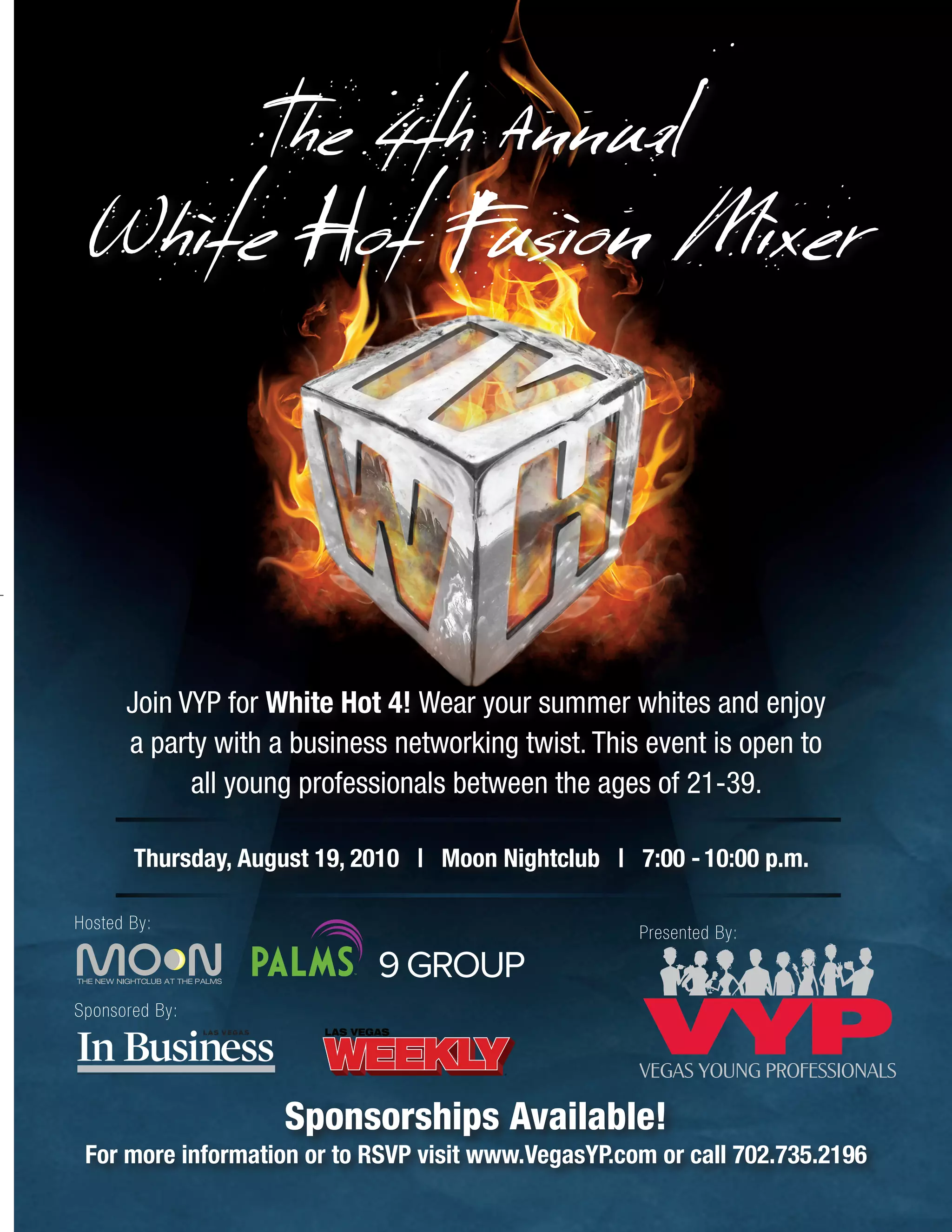 The 4th Annual
White Hot Fusion Mixer
Thursday, August 19, 2010 | Moon Nightclub | 7:00 -10:00 p.m.
Sponsorships Available!
For more information or to RSVP visit www.VegasYP.com or call 702.735.2196
Presented By:
Pantone #1815C C:0, M:90, Y:100, K:51 C:0, M:0, Y:0, K:30
Hosted By:
Sponsored By:
Join VYP for White Hot 4! Wear your summer whites and enjoy
a party with a business networking twist. This event is open to
all young professionals between the ages of 21-39.
 