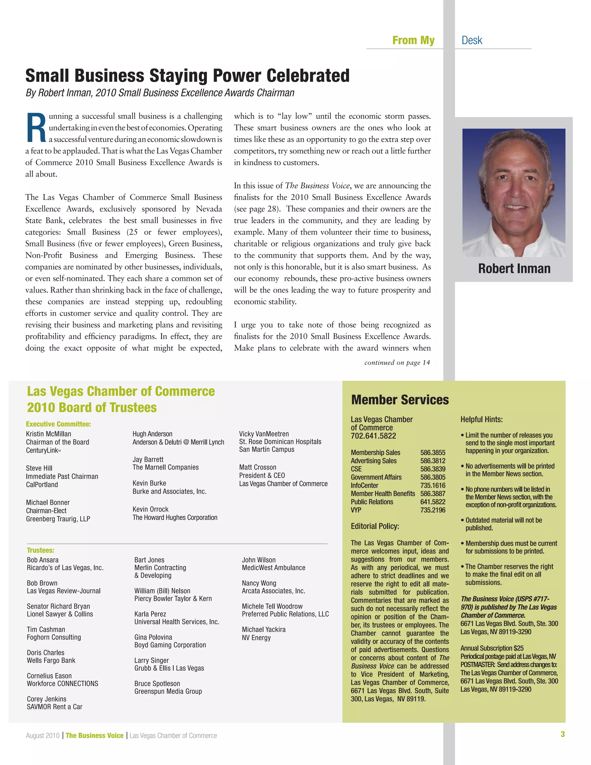 3August 2010 | The Business Voice | Las Vegas Chamber of Commerce
continued on page 14
	 From My 	 Desk
Las Vegas Chamber
of Commerce
702.641.5822
Membership Sales	 586.3855
Advertising Sales	 586.3812
CSE			 586.3839
Government Affairs	 586.3805
InfoCenter		 735.1616
Member Health Benefits	 586.3887
Public Relations	 641.5822
VYP			 735.2196
Editorial Policy:
The Las Vegas Chamber of Com-
merce welcomes input, ideas and
suggestions from our members.
As with any periodical, we must
adhere to strict deadlines and we
reserve the right to edit all mate-
rials submitted for publication.
Commentaries that are marked as
such do not necessarily reflect the
opinion or position of the Cham-
ber, its trustees or employees. The
Chamber cannot guarantee the
validity or accuracy of the contents
of paid advertisements. Questions
or concerns about content of The
Business Voice can be addressed
to Vice President of Marketing,
Las Vegas Chamber of Commerce,
6671 Las Vegas Blvd. South, Suite
300, Las Vegas, NV 89119.
Helpful Hints:
• Limit the number of releases you
send to the single most important
happening in your organization.
• No advertisements will be printed
in the Member News section.
• Nophonenumberswillbelistedin
theMemberNewssection,withthe
exceptionofnon-profitorganizations.
• Outdated material will not be
published.
• Membership dues must be current
for submissions to be printed.
	
• The Chamber reserves the right
to make the final edit on all
submissions.
The Business Voice (USPS #717-
970) is published by The Las Vegas
Chamber of Commerce.
6671 Las Vegas Blvd. South, Ste. 300
Las Vegas, NV 89119-3290
Annual Subscription $25
PeriodicalpostagepaidatLasVegas,NV
POSTMASTER: Sendaddresschangesto:
The LasVegas Chamber of Commerce,
6671 Las Vegas Blvd. South, Ste. 300
Las Vegas, NV 89119-3290
Member Services
Kristin McMillan
Chairman of the Board
CenturyLinkTM
Steve Hill
Immediate Past Chairman
CalPortland
Michael Bonner
Chairman-Elect
Greenberg Traurig, LLP
Hugh Anderson
Anderson  Delutri @ Merrill Lynch
Jay Barrett
The Marnell Companies
Kevin Burke
Burke and Associates, Inc.
Kevin Orrock
The Howard Hughes Corporation
Vicky VanMeetren
St. Rose Dominican Hospitals
San Martín Campus
Matt Crosson
President  CEO
Las Vegas Chamber of Commerce
Las Vegas Chamber of Commerce
2010 Board of Trustees
Executive Committee:
Trustees:
Bob Ansara
Ricardo’s of Las Vegas, Inc.
Bob Brown
Las Vegas Review-Journal
Senator Richard Bryan
Lionel Sawyer  Collins
Tim Cashman
Foghorn Consulting
Doris Charles
Wells Fargo Bank
Cornelius Eason
Workforce CONNECTIONS
Corey Jenkins
SAVMOR Rent a Car
Bart Jones
Merlin Contracting
 Developing
William (Bill) Nelson
Piercy Bowler Taylor  Kern
Karla Perez
Universal Health Services, Inc.
Gina Polovina
Boyd Gaming Corporation
Larry Singer
Grubb  Ellis l Las Vegas
Bruce Spotleson
Greenspun Media Group
John Wilson
MedicWest Ambulance
Nancy Wong
Arcata Associates, Inc.
Michele Tell Woodrow
Preferred Public Relations, LLC
Michael Yackira
NV Energy
R
unning a successful small business is a challenging
undertakingineventhebestofeconomies.Operating
asuccessfulventureduringaneconomicslowdownis
a feat to be applauded. That is what the Las Vegas Chamber
of Commerce 2010 Small Business Excellence Awards is
all about.
The Las Vegas Chamber of Commerce Small Business
Excellence Awards, exclusively sponsored by Nevada
State Bank, celebrates the best small businesses in five
categories: Small Business (25 or fewer employees),
Small Business (five or fewer employees), Green Business,
Non-Profit Business and Emerging Business. These
companies are nominated by other businesses, individuals,
or even self-nominated. They each share a common set of
values. Rather than shrinking back in the face of challenge,
these companies are instead stepping up, redoubling
efforts in customer service and quality control. They are
revising their business and marketing plans and revisiting
profitability and efficiency paradigms. In effect, they are
doing the exact opposite of what might be expected,
which is to “lay low” until the economic storm passes.
These smart business owners are the ones who look at
times like these as an opportunity to go the extra step over
competitors, try something new or reach out a little further
in kindness to customers.
In this issue of The Business Voice, we are announcing the
finalists for the 2010 Small Business Excellence Awards
(see page 28). These companies and their owners are the
true leaders in the community, and they are leading by
example. Many of them volunteer their time to business,
charitable or religious organizations and truly give back
to the community that supports them. And by the way,
not only is this honorable, but it is also smart business. As
our economy rebounds, these pro-active business owners
will be the ones leading the way to future prosperity and
economic stability.
I urge you to take note of those being recognized as
finalists for the 2010 Small Business Excellence Awards.
Make plans to celebrate with the award winners when
Robert Inman
Small Business Staying Power Celebrated
By Robert Inman, 2010 Small Business Excellence Awards Chairman
 