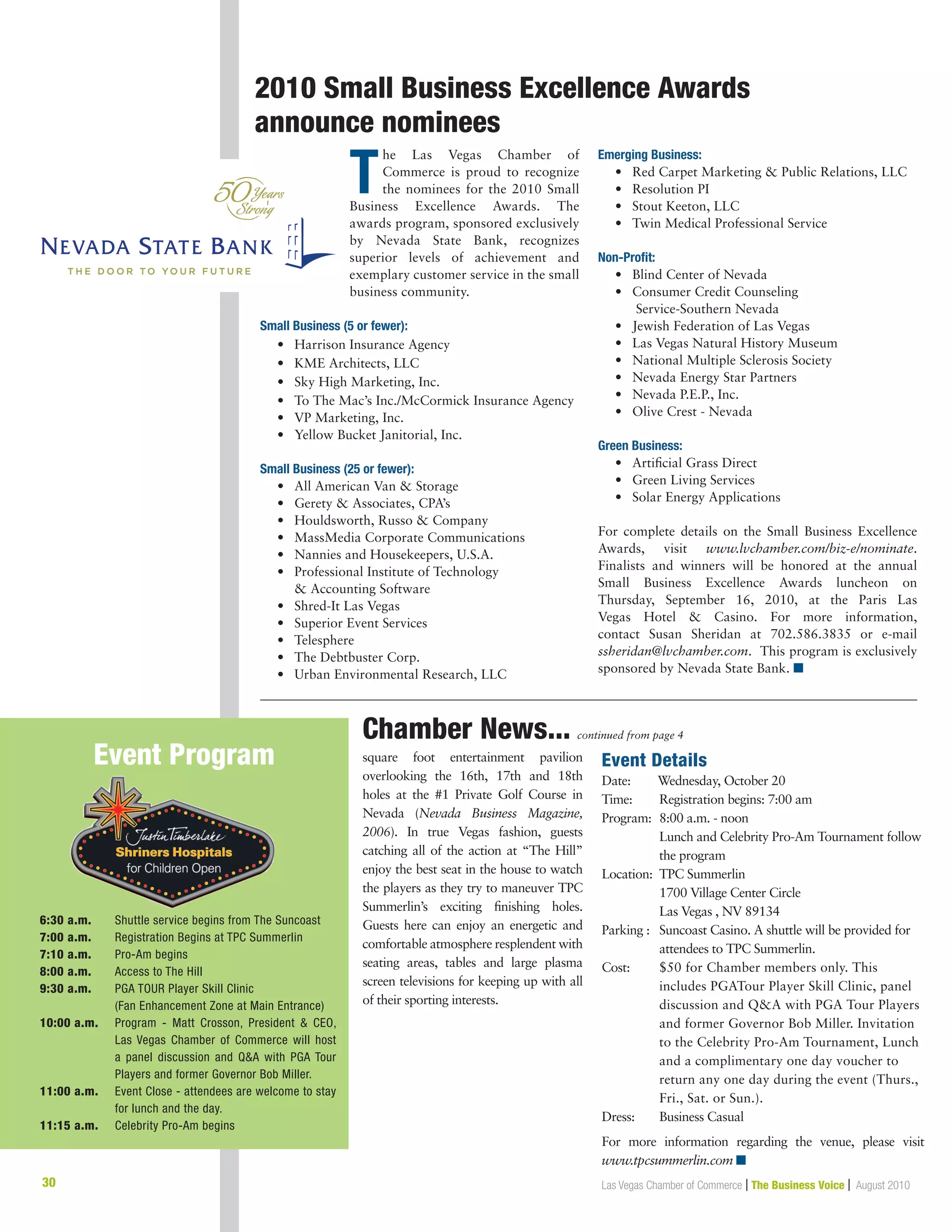30 Las Vegas Chamber of Commerce | The Business Voice | August 2010
2010 Small Business Excellence Awards
announce nominees
Chamber News... continued from page 4
T
he Las Vegas Chamber of
Commerce is proud to recognize
the nominees for the 2010 Small
Business Excellence Awards. The
awards program, sponsored exclusively
by Nevada State Bank, recognizes
superior levels of achievement and
exemplary customer service in the small
business community.
Small Business (5 or fewer):
	 •	 Harrison Insurance Agency
	 •	 KME Architects, LLC
	 •	 Sky High Marketing, Inc.
	 •	 To The Mac’s Inc./McCormick Insurance Agency
	 •	 VP Marketing, Inc.
	 •	 Yellow Bucket Janitorial, Inc.
Small Business (25 or fewer):
	 •	 All American Van  Storage
	 •	 Gerety  Associates, CPA’s
	 •	 Houldsworth, Russo  Company
	 •	 MassMedia Corporate Communications
	 •	 Nannies and Housekeepers, U.S.A.
	 •	Professional Institute of Technology
		  Accounting Software
	 •	 Shred-It Las Vegas
	 •	 Superior Event Services
	 •	 Telesphere
	 •	 The Debtbuster Corp.
	 •	 Urban Environmental Research, LLC
Emerging Business:
	 •	 Red Carpet Marketing  Public Relations, LLC
	 •	 Resolution PI
	 •	 Stout Keeton, LLC
	 •	 Twin Medical Professional Service
Non-Profit:
	 •	 Blind Center of Nevada
	 • 	Consumer Credit Counseling
		 Service-Southern Nevada
	 •	 Jewish Federation of Las Vegas
	 •	 Las Vegas Natural History Museum
	 •	 National Multiple Sclerosis Society
	 •	 Nevada Energy Star Partners
	 •	 Nevada P.E.P., Inc.
	 •	 Olive Crest - Nevada
Green Business:
	 •	 Artificial Grass Direct
	 •	 Green Living Services
	 •	 Solar Energy Applications
For complete details on the Small Business Excellence
Awards, visit www.lvchamber.com/biz-e/nominate.
Finalists and winners will be honored at the annual
Small Business Excellence Awards luncheon on
Thursday, September 16, 2010, at the Paris Las
Vegas Hotel  Casino. For more information,
contact Susan Sheridan at 702.586.3835 or e-mail
ssheridan@lvchamber.com. This program is exclusively
sponsored by Nevada State Bank. n
square foot entertainment pavilion
overlooking the 16th, 17th and 18th
holes at the #1 Private Golf Course in
Nevada (Nevada Business Magazine,
2006). In true Vegas fashion, guests
catching all of the action at “The Hill”
enjoy the best seat in the house to watch
the players as they try to maneuver TPC
Summerlin’s exciting finishing holes.
Guests here can enjoy an energetic and
comfortable atmosphere resplendent with
seating areas, tables and large plasma
screen televisions for keeping up with all
of their sporting interests.
Event Details
Date:	 Wednesday, October 20
Time: 	 Registration begins: 7:00 am
Program:	8:00 a.m. - noon
Lunch and Celebrity Pro-Am Tournament follow
the program
Location:	TPC Summerlin
1700 Village Center Circle
Las Vegas , NV 89134
Parking :	Suncoast Casino. A shuttle will be provided for
attendees to TPC Summerlin.
Cost: 	$50 for Chamber members only. This
includes PGATour Player Skill Clinic, panel
discussion and QA with PGA Tour Players
and former Governor Bob Miller. Invitation
to the Celebrity Pro-Am Tournament, Lunch
and a complimentary one day voucher to
return any one day during the event (Thurs.,
Fri., Sat. or Sun.).
Dress: 	Business Casual
For more information regarding the venue, please visit
www.tpcsummerlin.com n
6:30 a.m.	 Shuttle service begins from The Suncoast
7:00 a.m.	 Registration Begins at TPC Summerlin
7:10 a.m.	 Pro-Am begins
8:00 a.m.	 Access to The Hill
9:30 a.m.	PGA TOUR Player Skill Clinic
(Fan Enhancement Zone at Main Entrance)
10:00 a.m.	 Program - Matt Crosson, President  CEO,
Las Vegas Chamber of Commerce will host
a panel discussion and QA with PGA Tour
Players and former Governor Bob Miller.
11:00 a.m.	Event Close - attendees are welcome to stay
for lunch and the day.
11:15 a.m.	 Celebrity Pro-Am begins
Event Program
 