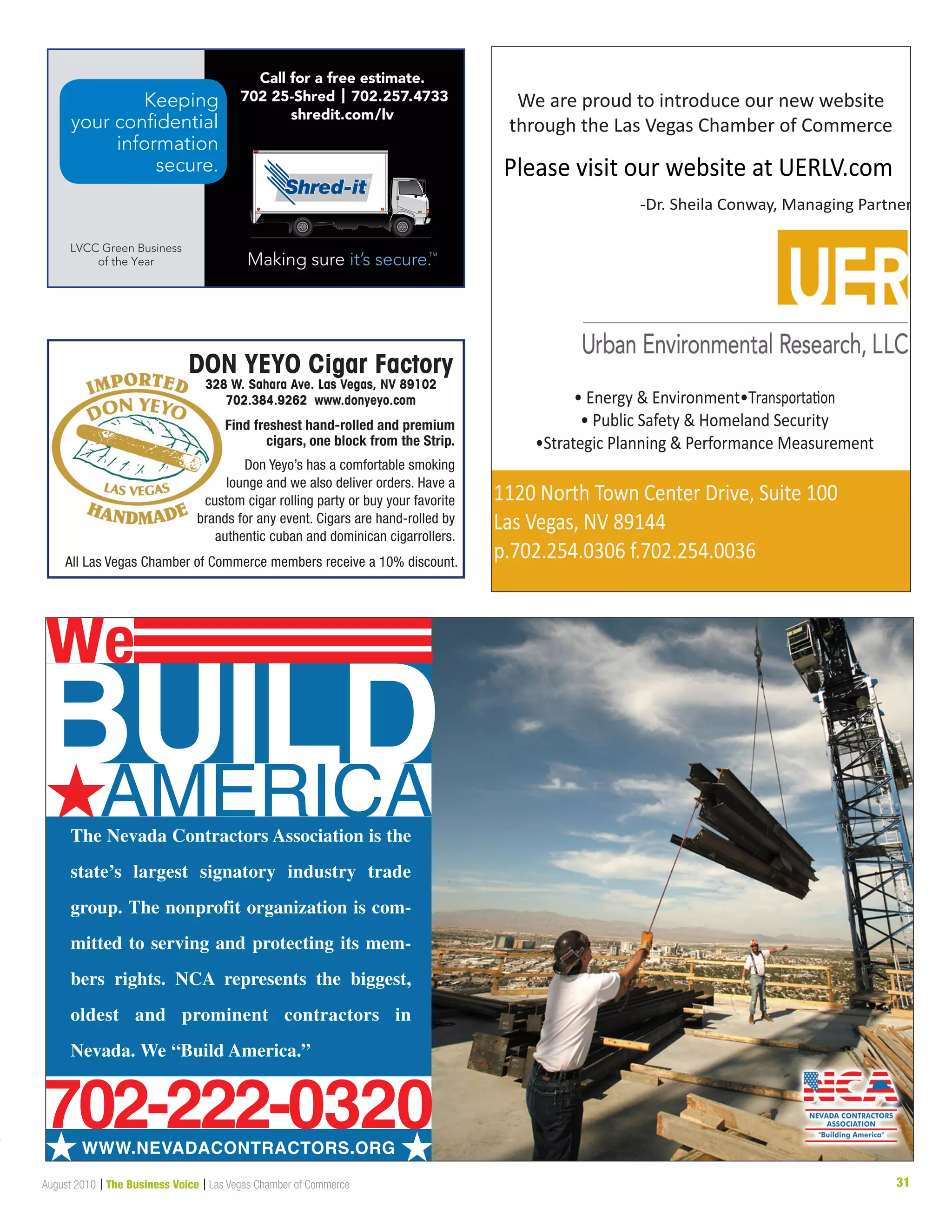 31August 2010 | The Business Voice | Las Vegas Chamber of Commerce
AMERICA#The Nevada Contractors Association is the
state’s largest signatory industry trade
group. The nonprofit organization is com-
mitted to serving and protecting its mem-
bers rights. NCA represents the biggest,
oldest and prominent contractors in
Nevada. We “Build America.”
BUIL
# #WWW.NEVADACONTRACTORS.ORG
D
we
702-222-0320
Keeping
your confidential
information
secure.
LVCC Green Business
of the Year
Call for a free estimate.
702 25-Shred | 702.257.4733
shredit.com/lv
t
1120 North Town Center Drive, Suite 100
Las Vegas, NV 89144
p.702.254.0306 f.702.254.0036
• Energy  Environment•Transportation
• Public Safety  Homeland Security
•Strategic Planning  Performance Measurement
Please visit our website at UERLV.com
-Dr. Sheila Conway, Managing Partner
We are proud to introduce our new website
through the Las Vegas Chamber of Commerce
 