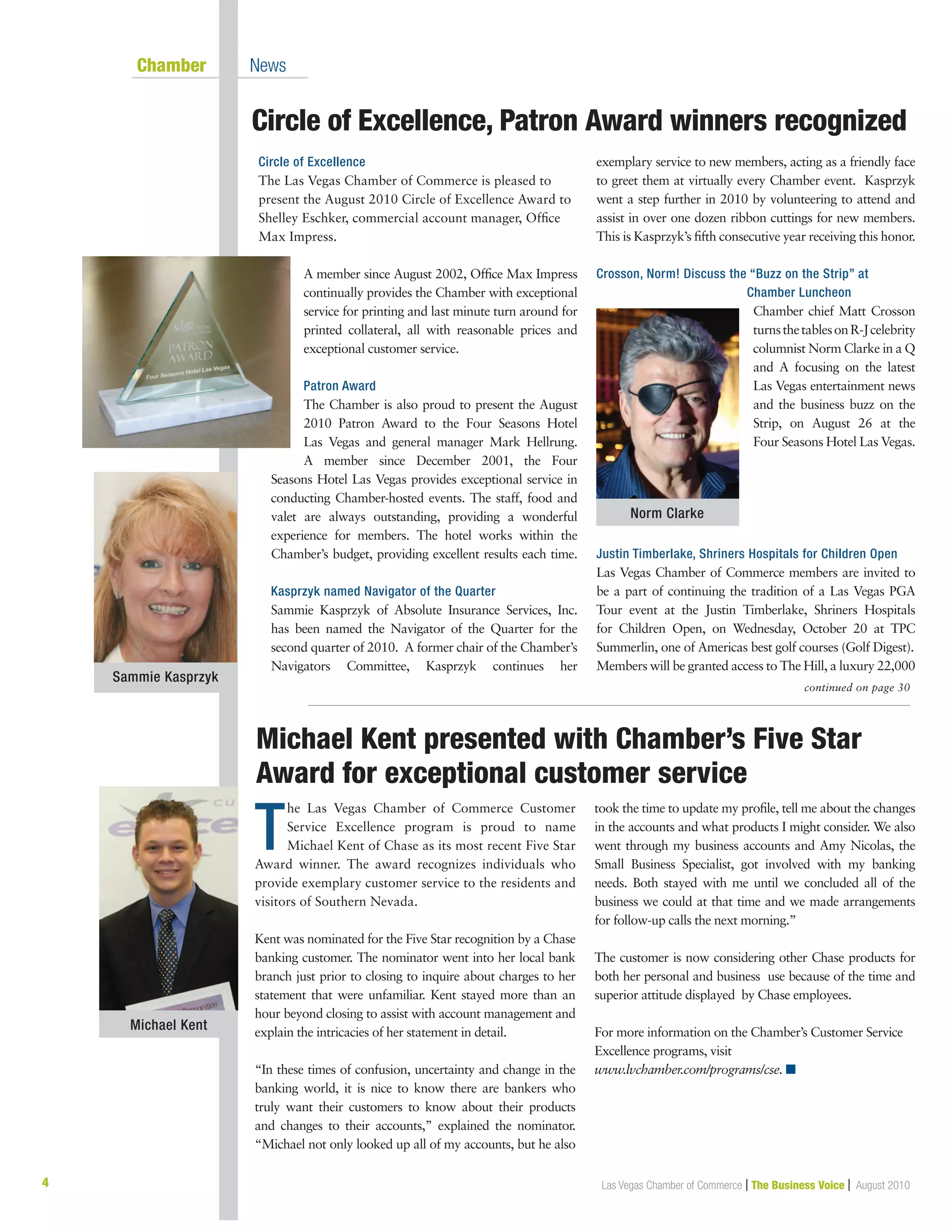 4 Las Vegas Chamber of Commerce | The Business Voice | August 2010
Circle of Excellence, Patron Award winners recognized
	 Chamber	 News
T
he Las Vegas Chamber of Commerce Customer
Service Excellence program is proud to name
Michael Kent of Chase as its most recent Five Star
Award winner. The award recognizes individuals who
provide exemplary customer service to the residents and
visitors of Southern Nevada.
Kent was nominated for the Five Star recognition by a Chase
banking customer. The nominator went into her local bank
branch just prior to closing to inquire about charges to her
statement that were unfamiliar. Kent stayed more than an
hour beyond closing to assist with account management and
explain the intricacies of her statement in detail.
“In these times of confusion, uncertainty and change in the
banking world, it is nice to know there are bankers who
truly want their customers to know about their products
and changes to their accounts,” explained the nominator.
“Michael not only looked up all of my accounts, but he also
took the time to update my profile, tell me about the changes
in the accounts and what products I might consider. We also
went through my business accounts and Amy Nicolas, the
Small Business Specialist, got involved with my banking
needs. Both stayed with me until we concluded all of the
business we could at that time and we made arrangements
for follow-up calls the next morning.”
The customer is now considering other Chase products for
both her personal and business use because of the time and
superior attitude displayed by Chase employees.
For more information on the Chamber’s Customer Service
Excellence programs, visit
www.lvchamber.com/programs/cse. n
Circle of Excellence
The Las Vegas Chamber of Commerce is pleased to
present the August 2010 Circle of Excellence Award to
Shelley Eschker, commercial account manager, Office
Max Impress.
A member since August 2002, Office Max Impress
continually provides the Chamber with exceptional
service for printing and last minute turn around for
printed collateral, all with reasonable prices and
exceptional customer service.
Patron Award
The Chamber is also proud to present the August
2010 Patron Award to the Four Seasons Hotel
Las Vegas and general manager Mark Hellrung.
A member since December 2001, the Four
Seasons Hotel Las Vegas provides exceptional service in
conducting Chamber-hosted events. The staff, food and
valet are always outstanding, providing a wonderful
experience for members. The hotel works within the
Chamber’s budget, providing excellent results each time.
Kasprzyk named Navigator of the Quarter
Sammie Kasprzyk of Absolute Insurance Services, Inc.
has been named the Navigator of the Quarter for the
second quarter of 2010. A former chair of the Chamber’s
Navigators Committee, Kasprzyk continues her
exemplary service to new members, acting as a friendly face
to greet them at virtually every Chamber event. Kasprzyk
went a step further in 2010 by volunteering to attend and
assist in over one dozen ribbon cuttings for new members.
This is Kasprzyk’s fifth consecutive year receiving this honor.
Crosson, Norm! Discuss the “Buzz on the Strip” at
Chamber Luncheon
Chamber chief Matt Crosson
turnsthetablesonR-Jcelebrity
columnist Norm Clarke in a Q
and A focusing on the latest
Las Vegas entertainment news
and the business buzz on the
Strip, on August 26 at the
Four Seasons Hotel Las Vegas.
Justin Timberlake, Shriners Hospitals for Children Open
Las Vegas Chamber of Commerce members are invited to
be a part of continuing the tradition of a Las Vegas PGA
Tour event at the Justin Timberlake, Shriners Hospitals
for Children Open, on Wednesday, October 20 at TPC
Summerlin, one of Americas best golf courses (Golf Digest).
Members will be granted access to The Hill, a luxury 22,000
Michael Kent presented with Chamber’s Five Star	
Award for exceptional customer service
Sammie Kasprzyk
Norm Clarke
Michael Kent
continued on page 30
 