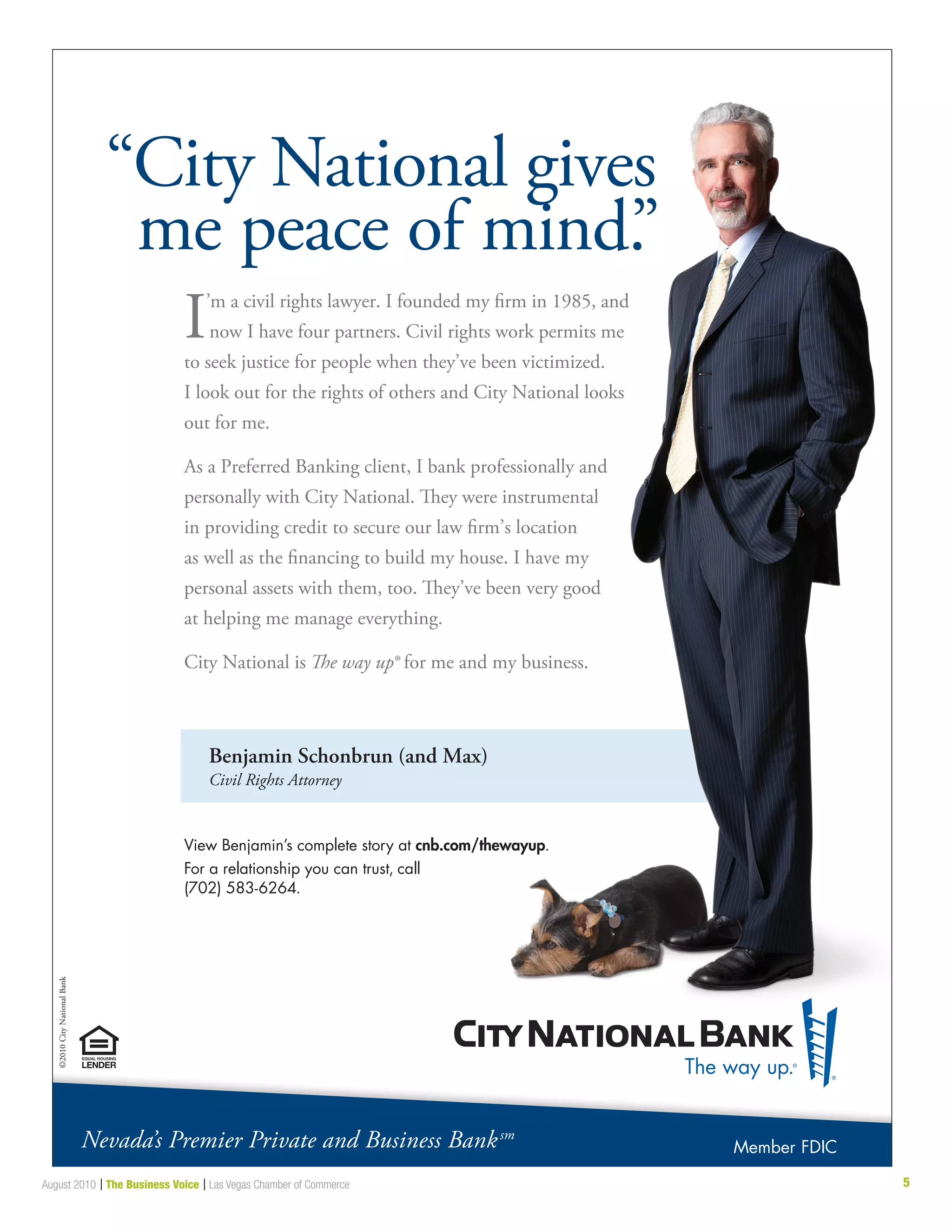 5August 2010 | The Business Voice | Las Vegas Chamber of Commerce
Benjamin Schonbrun (and Max)
Civil Rights Attorney
“City National gives
me peace of mind.”
I’m a civil rights lawyer. I founded my firm in 1985, and
now I have four partners. Civil rights work permits me
to seek justice for people when they’ve been victimized.
I look out for the rights of others and City National looks
out for me.
As a Preferred Banking client, I bank professionally and
personally with City National. They were instrumental
in providing credit to secure our law firm’s location
as well as the financing to build my house. I have my
personal assets with them, too. They’ve been very good
at helping me manage everything.
City National is The way up® for me and my business.
View Benjamin’s complete story at cnb.com/thewayup.
For a relationship you can trust, call
(702) 583-6264.
©2010CityNationalBank
Nevada’s Premier Private and Business Banksm
Member FDIC
 