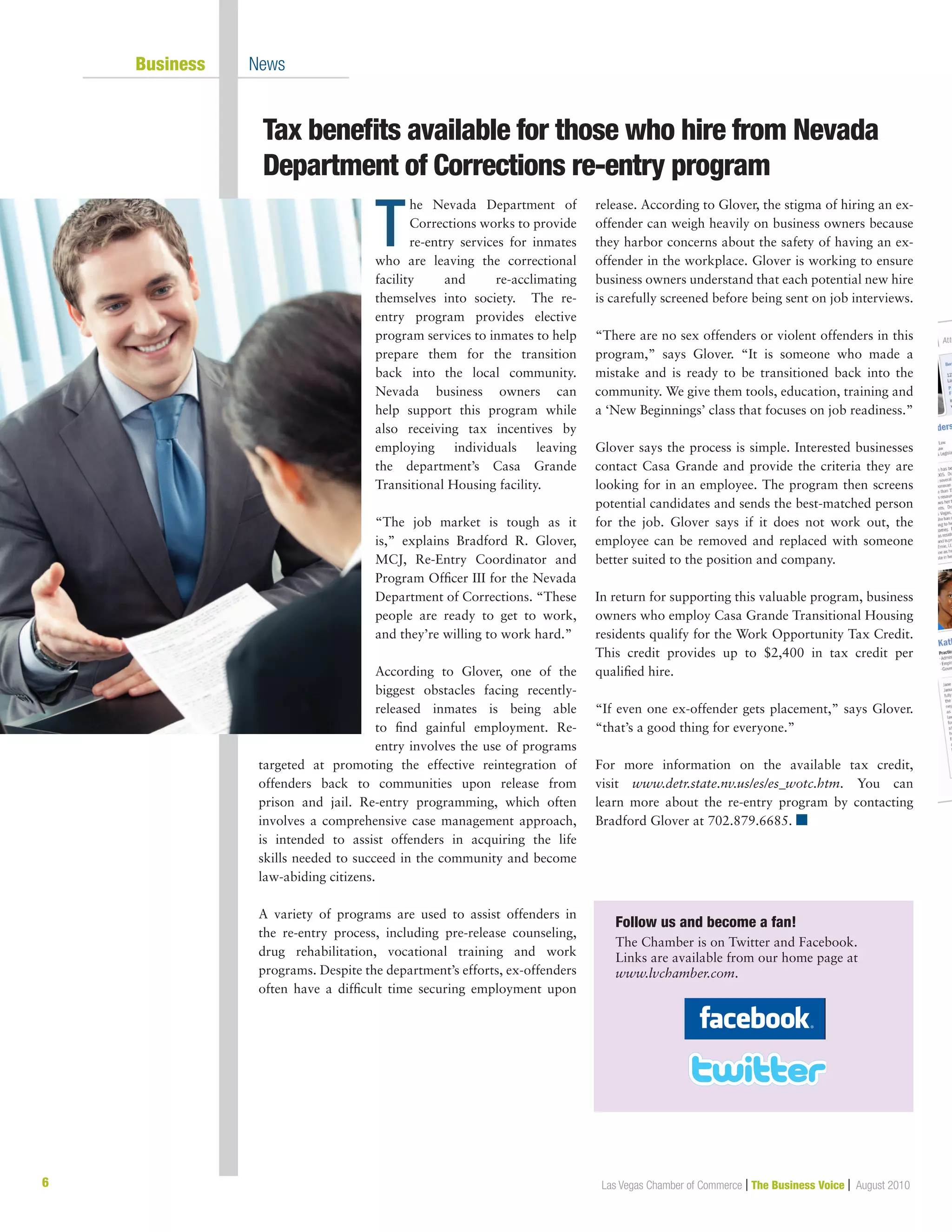 Las Vegas Chamber of Commerce | The Business Voice | August 2010
	 Business	 News
6
Tax benefits available for those who hire from Nevada	
Department of Corrections re-entry program
T
he Nevada Department of
Corrections works to provide
re-entry services for inmates
who are leaving the correctional
facility and re-acclimating
themselves into society. The re-
entry program provides elective
program services to inmates to help
prepare them for the transition
back into the local community.
Nevada business owners can
help support this program while
also receiving tax incentives by
employing individuals leaving
the department’s Casa Grande
Transitional Housing facility.
“The job market is tough as it
is,” explains Bradford R. Glover,
MCJ, Re-Entry Coordinator and
Program Officer III for the Nevada
Department of Corrections. “These
people are ready to get to work,
and they’re willing to work hard.”
According to Glover, one of the
biggest obstacles facing recently-
released inmates is being able
to find gainful employment. Re-
entry involves the use of programs
targeted at promoting the effective reintegration of
offenders back to communities upon release from
prison and jail. Re-entry programming, which often
involves a comprehensive case management approach,
is intended to assist offenders in acquiring the life
skills needed to succeed in the community and become
law-abiding citizens.
A variety of programs are used to assist offenders in
the re-entry process, including pre-release counseling,
drug rehabilitation, vocational training and work
programs. Despite the department’s efforts, ex-offenders
often have a difficult time securing employment upon
release. According to Glover, the stigma of hiring an ex-
offender can weigh heavily on business owners because
they harbor concerns about the safety of having an ex-
offender in the workplace. Glover is working to ensure
business owners understand that each potential new hire
is carefully screened before being sent on job interviews.
“There are no sex offenders or violent offenders in this
program,” says Glover. “It is someone who made a
mistake and is ready to be transitioned back into the
community. We give them tools, education, training and
a ‘New Beginnings’ class that focuses on job readiness.”
Glover says the process is simple. Interested businesses
contact Casa Grande and provide the criteria they are
looking for in an employee. The program then screens
potential candidates and sends the best-matched person
for the job. Glover says if it does not work out, the
employee can be removed and replaced with someone
better suited to the position and company.
In return for supporting this valuable program, business
owners who employ Casa Grande Transitional Housing
residents qualify for the Work Opportunity Tax Credit.
This credit provides up to $2,400 in tax credit per
qualified hire.
“If even one ex-offender gets placement,” says Glover.
“that’s a good thing for everyone.”
For more information on the available tax credit,
visit www.detr.state.nv.us/es/es_wotc.htm. You can
learn more about the re-entry program by contacting
Bradford Glover at 702.879.6685. n
Follow us and become a fan!	
The Chamber is on Twitter and Facebook.
Links are available from our home page at
www.lvchamber.com.
 