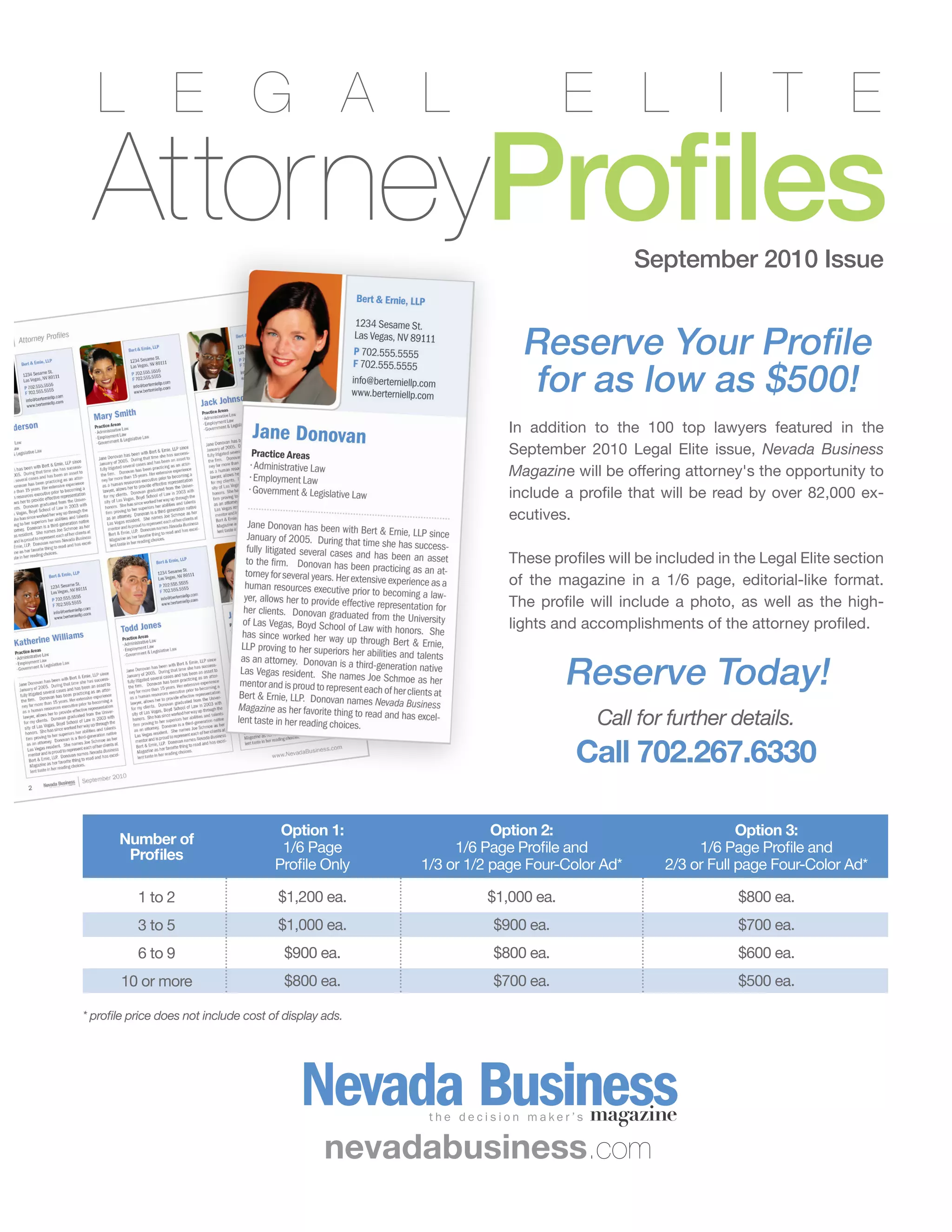 August 2010 | The Business Voice | Las Vegas Chamber of Commerce 7
In addition to the 100 top lawyers featured in the
September 2010 Legal Elite issue, Nevada Business
Magazine will be offering attorney's the opportunity to
include a profile that will be read by over 82,000 ex-
ecutives.
These profiles will be included in the Legal Elite section
of the magazine in a 1/6 page, editorial-like format.
The profile will include a photo, as well as the high-
lights and accomplishments of the attorney profiled.
Reserve Today!
Call for further details.
Call 702.267.6330
AttorneyProfiles
L E G A L E L I T E
Reserve Your Profile
for as low as $500!
September 2010 Issue
Number of
Profiles
Option 1:
1/6 Page
Profile Only
Option 2:
1/6 Page Profile and
1/3 or 1/2 page Four-Color Ad*
Option 3:
1/6 Page Profile and
2/3 or Full page Four-Color Ad*
1 to 2
3 to 5
6 to 9
10 or more
$1,200 ea.
$1,000 ea.
$900 ea.
$800 ea.
$1,000 ea.
$900 ea.
$800 ea.
$700 ea.
$800 ea.
$700 ea.
$600 ea.
$500 ea.
nevadabusiness.com
* profile price does not include cost of display ads.
 
