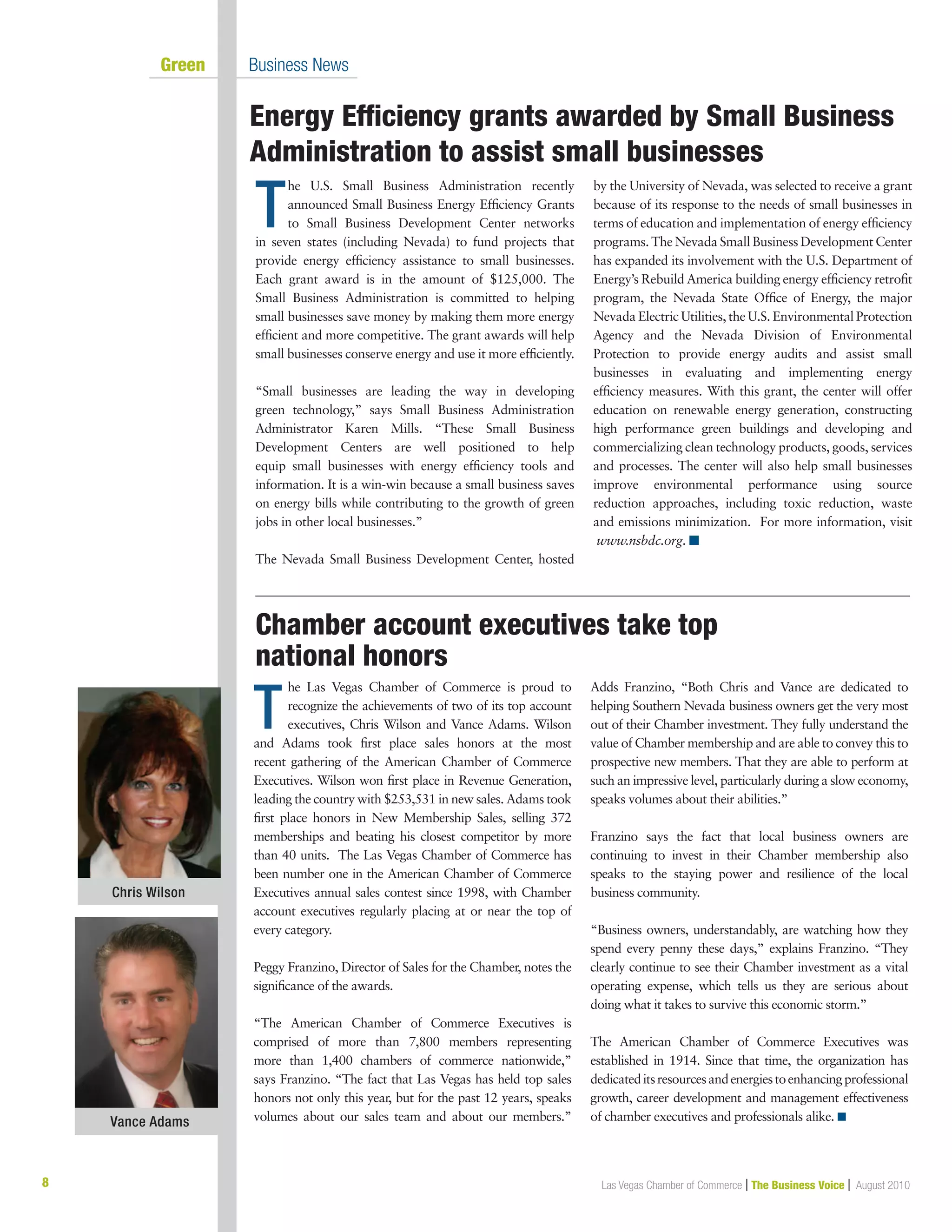8 Las Vegas Chamber of Commerce | The Business Voice | August 2010
	 Green	 Business News
Energy Efficiency grants awarded by Small Business
Administration to assist small businesses
T
he U.S. Small Business Administration recently
announced Small Business Energy Efficiency Grants
to Small Business Development Center networks
in seven states (including Nevada) to fund projects that
provide energy efficiency assistance to small businesses.
Each grant award is in the amount of $125,000. The
Small Business Administration is committed to helping
small businesses save money by making them more energy
efficient and more competitive. The grant awards will help
small businesses conserve energy and use it more efficiently.
“Small businesses are leading the way in developing
green technology,” says Small Business Administration
Administrator Karen Mills. “These Small Business
Development Centers are well positioned to help
equip small businesses with energy efficiency tools and
information. It is a win-win because a small business saves
on energy bills while contributing to the growth of green
jobs in other local businesses.”
The Nevada Small Business Development Center, hosted
by the University of Nevada, was selected to receive a grant
because of its response to the needs of small businesses in
terms of education and implementation of energy efficiency
programs. The Nevada Small Business Development Center
has expanded its involvement with the U.S. Department of
Energy’s Rebuild America building energy efficiency retrofit
program, the Nevada State Office of Energy, the major
Nevada Electric Utilities, the U.S. Environmental Protection
Agency and the Nevada Division of Environmental
Protection to provide energy audits and assist small
businesses in evaluating and implementing energy
efficiency measures. With this grant, the center will offer
education on renewable energy generation, constructing
high performance green buildings and developing and
commercializing clean technology products, goods, services
and processes. The center will also help small businesses
improve environmental performance using source
reduction approaches, including toxic reduction, waste
and emissions minimization. For more information, visit
www.nsbdc.org. n
T
he Las Vegas Chamber of Commerce is proud to
recognize the achievements of two of its top account
executives, Chris Wilson and Vance Adams. Wilson
and Adams took first place sales honors at the most
recent gathering of the American Chamber of Commerce
Executives. Wilson won first place in Revenue Generation,
leading the country with $253,531 in new sales. Adams took
first place honors in New Membership Sales, selling 372
memberships and beating his closest competitor by more
than 40 units. The Las Vegas Chamber of Commerce has
been number one in the American Chamber of Commerce
Executives annual sales contest since 1998, with Chamber
account executives regularly placing at or near the top of
every category.
Peggy Franzino, Director of Sales for the Chamber, notes the
significance of the awards.
“The American Chamber of Commerce Executives is
comprised of more than 7,800 members representing
more than 1,400 chambers of commerce nationwide,”
says Franzino. “The fact that Las Vegas has held top sales
honors not only this year, but for the past 12 years, speaks
volumes about our sales team and about our members.”
Adds Franzino, “Both Chris and Vance are dedicated to
helping Southern Nevada business owners get the very most
out of their Chamber investment. They fully understand the
value of Chamber membership and are able to convey this to
prospective new members. That they are able to perform at
such an impressive level, particularly during a slow economy,
speaks volumes about their abilities.”
Franzino says the fact that local business owners are
continuing to invest in their Chamber membership also
speaks to the staying power and resilience of the local
business community.
“Business owners, understandably, are watching how they
spend every penny these days,” explains Franzino. “They
clearly continue to see their Chamber investment as a vital
operating expense, which tells us they are serious about
doing what it takes to survive this economic storm.”
The American Chamber of Commerce Executives was
established in 1914. Since that time, the organization has
dedicateditsresourcesandenergiestoenhancingprofessional
growth, career development and management effectiveness
of chamber executives and professionals alike. n
Chamber account executives take top 	
national honors
Chris Wilson
Vance Adams
 