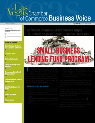 Business Voice
Routing Slip
Please share The Business Voice
with others
A Member Publication 	 August 2010 | Volume 30 Number 8
What’s Inside
Small Business Resilience
and Excellence Celebrated
3
Chamber News
4
Tax Credits Available
6
Energy Efficiency Grants
Awarded
8
Tax Amnesty Gives Small
Business Relief
10
Green Businesses Shine at
Business Expo
10
Social Media Opens the
World
12
Project 5000 Kids
14
August Events
16
Las Vegas Chamber of Commerce urges	
U.S. Senate to pass Small Business Jobs Act
T
he Las Vegas Chamber of Commerce is calling on
Members of Congress to quickly pass the Small
Business Jobs Act*.  The bill, if passed, would
give small businesses greater access to capital and create
incentives for investments. The purpose of the bill is to
create the Small Business Lending Fund Program which
will increase the availability of credit for small businesses,
and to provide tax incentives for small business job
creation and other business investments. 
 Highlights of the bill include:
	 • Establishment of the State Small Business Credit
Initiative to allocate federal funds through
participating states or municipalities 
	 • Exclusion of 100 percent of small business capital
gains
	 • Allows general business credit carried back five years
and credit not subject to Alternative Minimum Tax
(AMT)
	 • Increases Small Business Administration loan limits
	 • Increases expensing and expansion of certain real
property and extends bonus depreciation
	 • Increases deduction for start-up expenditures
	 • Improves small business contracting
	 • Promotes small business exports and enhances small
business trade opportunities
“Small businesses need more help to get back on their
feet, and they need it as quickly as possible,” says Matt
Crosson, president and CEO of the Las Vegas Chamber
of Commerce.
“The Small Business Jobs Act will give entrepreneurs
valuable assistance and strong, tangible incentives that
can help spur business investment and job growth that are
essential to economic recovery.”
For more information, visit www.lvchamber.com. n
 
*As of press time on July 27, the vote was still pending
before the U.S. Senate. The Chamber will update members
on new developments via Advocacy in Action.
Small Business
Lending Fund Program
 