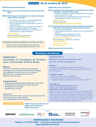 Quarta-feira      06 de outubro de 2010
08h20 Recepção dos Participantes                                   10h00 Coffee break e Networking

08h50 Abertura do 2º dia da Conferência pelo Presidente de         10h30 Tecnologias para Microsseguros: Potencializando os Canais
                                                                          Tradicionais e Ativando Novos Canais
      Mesa
                                                                          • Desafios na distribuição, captação e cobrança dos microsseguros
                                                                          • Canais tradicionais e novos
09h00 O Microsseguro como Mercado nas Próximas Décadas:
                                                                          • Demonstração da potencialização dos canais tradicionais
      Oportunidades e Desafios                                            • Demonstração da ativação de novos canais
       • A inclusão do microsseguro no sistema ampliado de                 Wladimir Chinchio
         seguro e proteção da economia brasileira                          Diretor de Operações
       • Os canais para operação de seguro para as classes de              VAYON INSURANCE SOLUTION PROVIDER
         renda mais baixa
       • Os limites do possivel para ampliação do mercado de       11h30 Possíveis Cenários de Gerenciamento de Riscos e Estratégias
         seguro e o respectivo papel do microsseguro                     para Evitar a Ocorrência de Sinistros de Microsseguros
       • A diferenciaçao de abordagem do microsseguro em                 • Como será a indenização?
         comparação com o seguro tradicional                             • Possibilidade de redução das exigências para comprovação de
                                                                           prejuízos
       Claudio Contador                                                  • Procedimentos da regulação até o sinistro
       Diretor de Pesquisa e Desenvolvimento                             • Critérios utilizados para análise dos riscos
       ESCOLA NACIONAL DE SEGUROS
                                                                           Daniel Vanworst Meneghin
                                                                           Business Manager – Affinity Lines of Business
                                                                           ACE SEGURADORA
A opinião de quem já participou de eventos da área:
                                                                           Palestrante a Confirmar
     "Temas interessantes, abordagem bem definida e                        Bradesco Seguros
     principalmente a escolha dos palestrantes!". P.L.F.
                                                                   12h30 Encerramento da Conferência


                                                  Workshops Simultâneos
 WORKSHOP I                                                          WORKSHOP 2
 Estratégias de Divulgação de Produtos                               Métodos de Gerenciamento dos
 para o Consumidor de Baixa Renda                                    Riscos de Microsseguros
                                                                     Objetivo:
 Objetivo:                                                           O objetivo do workshop é apresentar mecanismos e
 O intuito do workshop é oferecer aos participantes                  estratégias eficientes para análise e gerenciamento dos riscos
 informações para o planejamento eficaz de estratégias               de microsseguros.
 de divulgação de produtos com foco no mercado
 de baixa renda, considerando as variáveis e                         Principais Tópicos:
 diferenciais de cada ação.                                          • Riscos envolvidos nesta modalidade
                                                                     • Diretrizes utilizadas para análise dos riscos
                                                                     • Principais entraves à análise dos riscos e como superá-los
 Principais Tópicos:
 • Alternativas e propostas diferenciadas para este público
                                                                     Liderado por:
 • Estratégias de comunicação para este segmento
                                                                     Ileana Maria Iglesias Teixeira Moura
 • Mensuração de resultados
                                                                     Membro do Conselho de Administração
 • Tendências do mercado
                                                                     CENTAURO VIDA E PREVIDÊNCIA S/A
                                                                     Bióloga com pós-graduação em Genética pela Universidade Federal
                                                                     do Paraná; MBA em gestão de planos de saúde. Vice-Presidente e
 Liderado por:                                                       representante junto à Fenaprevi do Sindicato das Seguradoras do Estado
 Estamos buscando a melhor opção para apresentar este tema.          do Paraná e Mato Grosso do Sul. Membro do Conselho de Administração
 Para programação completa acesse:                                   e ex- presidente da Centauro Vida e Previdência. Diretora da Extramed
 www.informagroup.com.br/microsseguros                               Serviços Médicos e Administradora de Benefícios. Professora de pós-
                                                                     graduação de Direito de Seguros e MBA em seguros.

    Agenda dos Workshops:        13h40: Recepção e Credenciamento
                                 14h00: Início do Workshop
                                 18h00: Encerramento

                                                                Apoio:




                                               INFORMAÇÕES E INSCRIÇÕES
                   Telefone: (11) 3017.6888 - www.informagroup.com.br/microsseguros
                                         seguros@ibcbrasil.com.br
 