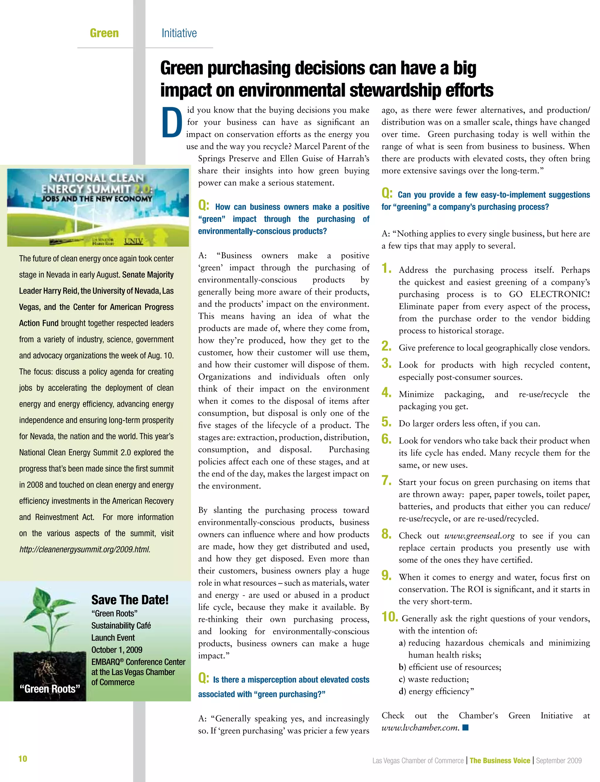 10 Las Vegas Chamber of Commerce | The Business Voice | September 2009
Green	 Initiative
id you know that the buying decisions you make
for your business can have as significant an
impact on conservation efforts as the energy you
use and the way you recycle? Marcel Parent of the
Springs Preserve and Ellen Guise of Harrah’s
share their insights into how green buying
power can make a serious statement.
Q: How can business owners make a positive
“green” impact through the purchasing of
environmentally-conscious products?
A: “Business owners make a positive
‘green’ impact through the purchasing of
environmentally-conscious products by
generally being more aware of their products,
and the products’ impact on the environment.
This means having an idea of what the
products are made of, where they come from,
how they’re produced, how they get to the
customer, how their customer will use them,
and how their customer will dispose of them.
Organizations and individuals often only
think of their impact on the environment
when it comes to the disposal of items after
consumption, but disposal is only one of the
five stages of the lifecycle of a product. The
stages are: extraction, production, distribution,
consumption, and disposal. Purchasing
policies affect each one of these stages, and at
the end of the day, makes the largest impact on
the environment.
By slanting the purchasing process toward
environmentally-conscious products, business
owners can influence where and how products
are made, how they get distributed and used,
and how they get disposed. Even more than
their customers, business owners play a huge
role in what resources – such as materials, water
and energy - are used or abused in a product
life cycle, because they make it available. By
re-thinking their own purchasing process,
and looking for environmentally-conscious
products, business owners can make a huge
impact.”
Q: Is there a misperception about elevated costs
associated with “green purchasing?”
A: “Generally speaking yes, and increasingly
so. If ‘green purchasing’ was pricier a few years
ago, as there were fewer alternatives, and production/
distribution was on a smaller scale, things have changed
over time. Green purchasing today is well within the
range of what is seen from business to business. When
there are products with elevated costs, they often bring
more extensive savings over the long-term.”
Q: Can you provide a few easy-to-implement suggestions
for “greening” a company’s purchasing process?
A: “Nothing applies to every single business, but here are
a few tips that may apply to several.
1.	Address the purchasing process itself. Perhaps
the quickest and easiest greening of a company’s
purchasing process is to GO ELECTRONIC!
Eliminate paper from every aspect of the process,
from the purchase order to the vendor bidding
process to historical storage.
2.	Give preference to local geographically close vendors.
3.	Look for products with high recycled content,
especially post-consumer sources.
4.	Minimize packaging, and re-use/recycle the
packaging you get.
5.	 Do larger orders less often, if you can.
6.	Look for vendors who take back their product when
its life cycle has ended. Many recycle them for the
same, or new uses.
7.	Start your focus on green purchasing on items that
are thrown away: paper, paper towels, toilet paper,
batteries, and products that either you can reduce/
re-use/recycle, or are re-used/recycled.
8.	Check out www.greenseal.org to see if you can
replace certain products you presently use with
some of the ones they have certified.
9.	When it comes to energy and water, focus first on
conservation. The ROI is significant, and it starts in
the very short-term.
10.	Generally ask the right questions of your vendors,
with the intention of:
		a) reducing hazardous chemicals and minimizing
human health risks;
		 b) efficient use of resources;
		c) waste reduction;
		d) energy efficiency”
Check out the Chamber's Green Initiative at
www.lvchamber.com. n
Green purchasing decisions can have a big
impact on environmental stewardship efforts
D
The future of clean energy once again took center
stage in Nevada in early August. Senate Majority
Leader Harry Reid,the University of Nevada,Las
Vegas, and the Center for American Progress
Action Fund brought together respected leaders
from a variety of industry, science, government
and advocacy organizations the week of Aug. 10.
The focus: discuss a policy agenda for creating
jobs by accelerating the deployment of clean
energy and energy efficiency, advancing energy
independence and ensuring long-term prosperity
for Nevada, the nation and the world. This year’s
National Clean Energy Summit 2.0 explored the
progress that’s been made since the first summit
in 2008 and touched on clean energy and energy
efficiency investments in the American Recovery
and Reinvestment Act. For more information
on the various aspects of the summit, visit
http://cleanenergysummit.org/2009.html.
Save The Date!
“Green Roots”
Sustainability Café
Launch Event
October 1, 2009
EMBARQ®
Conference Center
at the Las Vegas Chamber
of Commerce
“Green Roots”
 