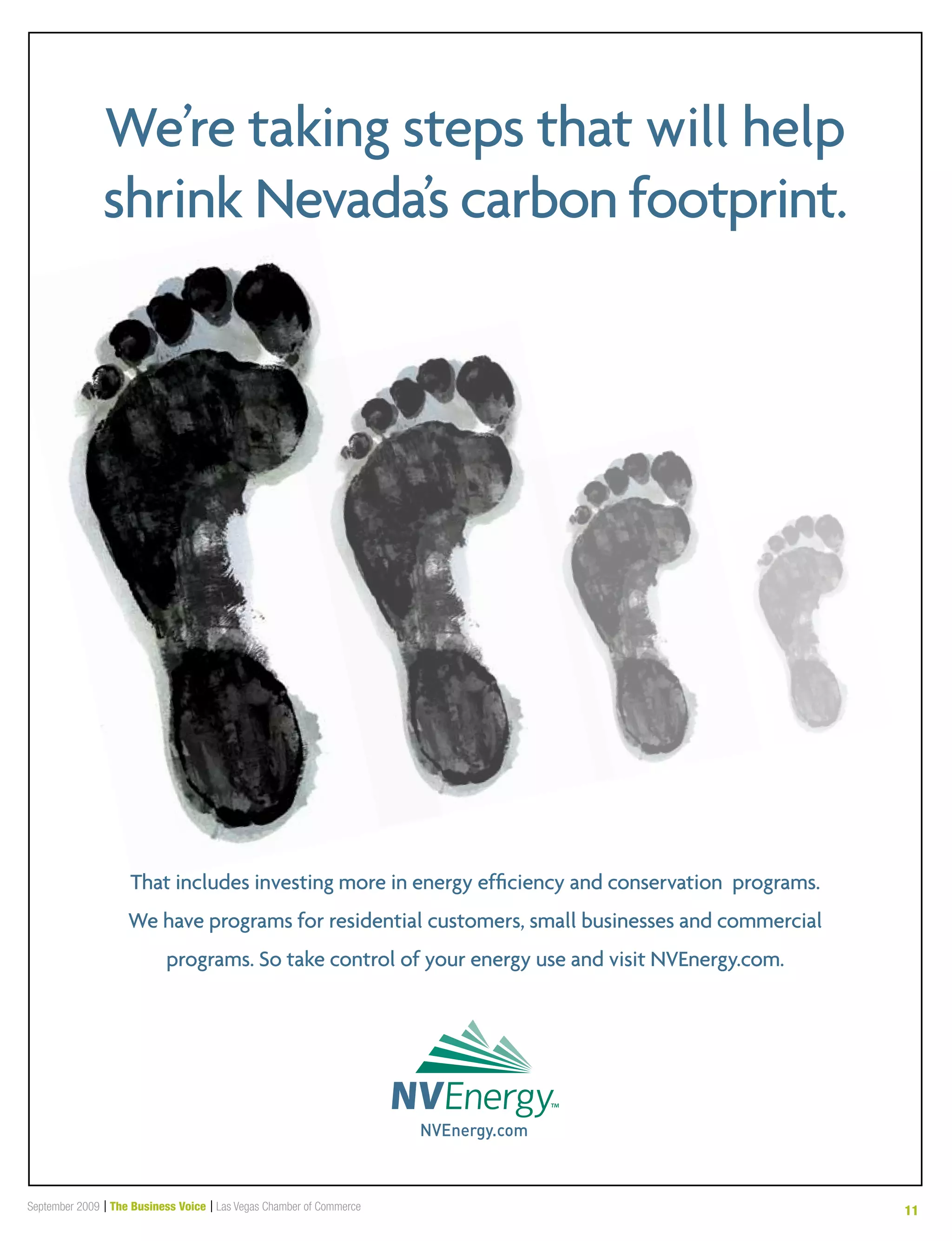 September 2009 | The Business Voice | Las Vegas Chamber of Commerce 11
That includes investing more in energy efficiency and conservation programs.
We have programs for residential customers, small businesses and commercial
programs. So take control of your energy use and visit NVEnergy.com.
We’re taking steps that will help
shrink Nevada’s carbon footprint.
BusinessVoicead_NVE-South_08-09.indd 1 8/24/2009 3:16:28PM
 