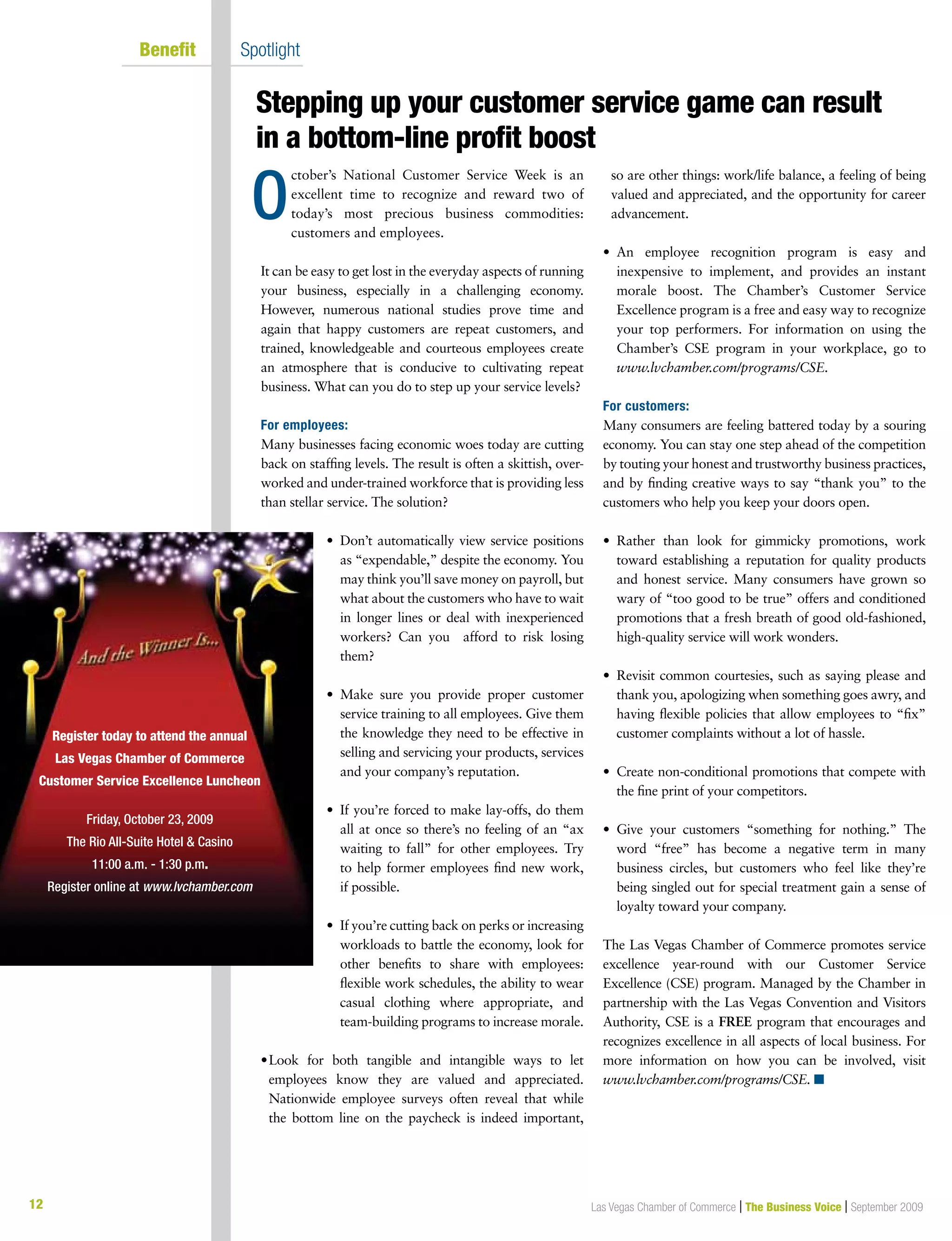 12
Stepping up your customer service game can result
in a bottom-line profit boost
Las Vegas Chamber of Commerce | The Business Voice | September 2009
	 Benefit	 Spotlight
O
ctober’s National Customer Service Week is an
excellent time to recognize and reward two of
today’s most precious business commodities:
customers and employees.
It can be easy to get lost in the everyday aspects of running
your business, especially in a challenging economy.
However, numerous national studies prove time and
again that happy customers are repeat customers, and
trained, knowledgeable and courteous employees create
an atmosphere that is conducive to cultivating repeat
business. What can you do to step up your service levels?
For employees:
Many businesses facing economic woes today are cutting
back on staffing levels. The result is often a skittish, over-
worked and under-trained workforce that is providing less
than stellar service. The solution?
•  Don’t automatically view service positions
as “expendable,” despite the economy. You
may think you’ll save money on payroll, but
what about the customers who have to wait
in longer lines or deal with inexperienced
workers? Can you afford to risk losing
them?
•  Make sure you provide proper customer
service training to all employees. Give them
the knowledge they need to be effective in
selling and servicing your products, services
and your company’s reputation.
•  If you’re forced to make lay-offs, do them
all at once so there’s no feeling of an “ax
waiting to fall” for other employees. Try
to help former employees find new work,
if possible.
•  If you’re cutting back on perks or increasing
workloads to battle the economy, look for
other benefits to share with employees:
flexible work schedules, the ability to wear
casual clothing where appropriate, and
team-building programs to increase morale.
•	Look for both tangible and intangible ways to let
employees know they are valued and appreciated.
Nationwide employee surveys often reveal that while
the bottom line on the paycheck is indeed important,
so are other things: work/life balance, a feeling of being
valued and appreciated, and the opportunity for career
advancement.
•  An employee recognition program is easy and
inexpensive to implement, and provides an instant
morale boost. The Chamber’s Customer Service
Excellence program is a free and easy way to recognize
your top performers. For information on using the
Chamber’s CSE program in your workplace, go to
www.lvchamber.com/programs/CSE.
For customers:
Many consumers are feeling battered today by a souring
economy. You can stay one step ahead of the competition
by touting your honest and trustworthy business practices,
and by finding creative ways to say “thank you” to the
customers who help you keep your doors open.
•  Rather than look for gimmicky promotions, work
toward establishing a reputation for quality products
and honest service. Many consumers have grown so
wary of “too good to be true” offers and conditioned
promotions that a fresh breath of good old-fashioned,
high-quality service will work wonders.
•  Revisit common courtesies, such as saying please and
thank you, apologizing when something goes awry, and
having flexible policies that allow employees to “fix”
customer complaints without a lot of hassle.
•  Create non-conditional promotions that compete with
the fine print of your competitors.
•  Give your customers “something for nothing.” The
word “free” has become a negative term in many
business circles, but customers who feel like they’re
being singled out for special treatment gain a sense of
loyalty toward your company.
The Las Vegas Chamber of Commerce promotes service
excellence year-round with our Customer Service
Excellence (CSE) program. Managed by the Chamber in
partnership with the Las Vegas Convention and Visitors
Authority, CSE is a FREE program that encourages and
recognizes excellence in all aspects of local business. For
more information on how you can be involved, visit
www.lvchamber.com/programs/CSE. n
Register today to attend the annual
Las Vegas Chamber of Commerce
Customer Service Excellence Luncheon
Friday, October 23, 2009
The Rio All-Suite Hotel  Casino
11:00 a.m. - 1:30 p.m.
Register online at www.lvchamber.com
 