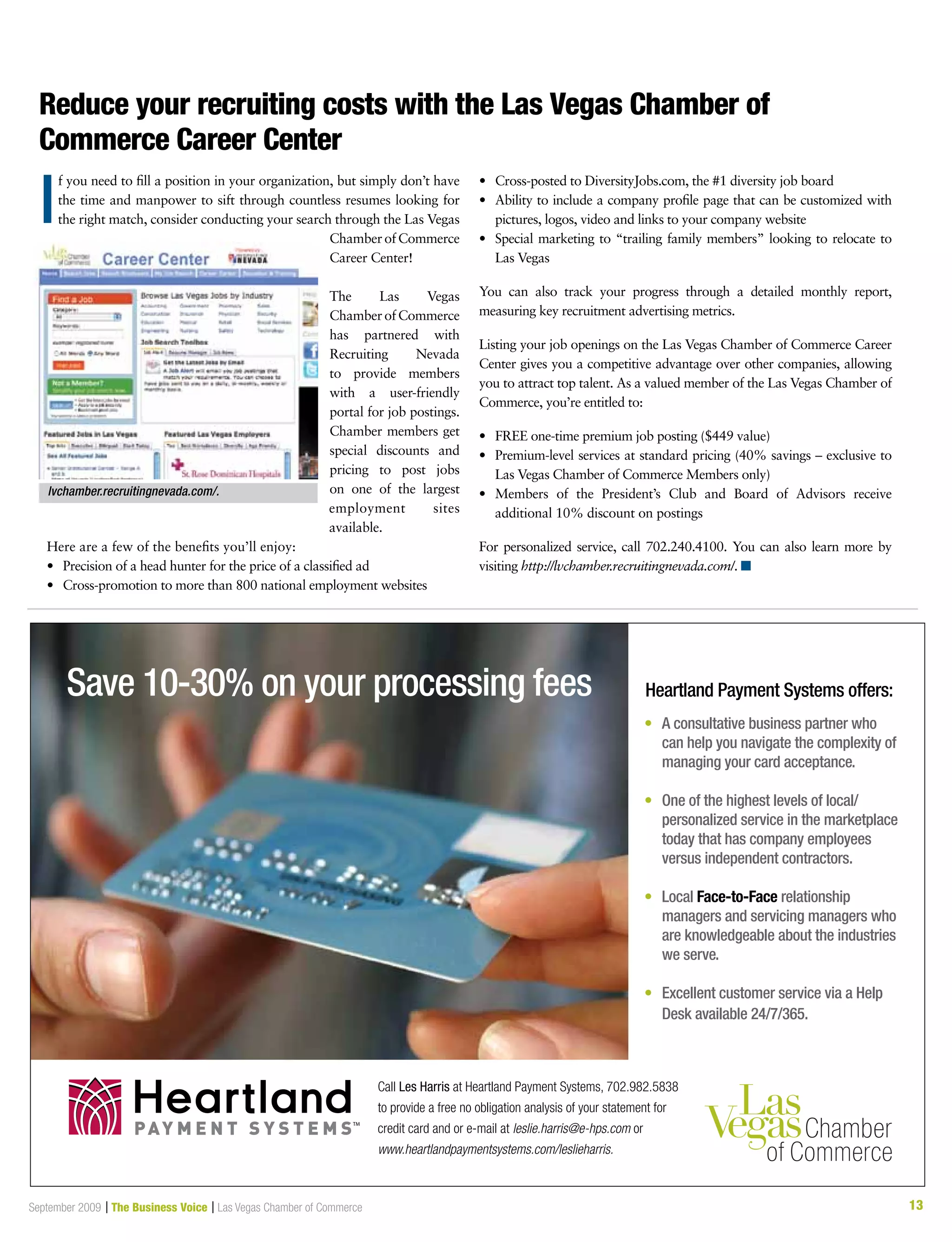 13September 2009 | The Business Voice | Las Vegas Chamber of Commerce 13
Reduce your recruiting costs with the Las Vegas Chamber of
Commerce Career Center
f you need to fill a position in your organization, but simply don’t have
the time and manpower to sift through countless resumes looking for
the right match, consider conducting your search through the Las Vegas
ChamberofCommerce
Career Center!
The Las Vegas
ChamberofCommerce
has partnered with
Recruiting Nevada
to provide members
with a user-friendly
portal for job postings.
Chamber members get
special discounts and
pricing to post jobs
on one of the largest
employment sites
available.
Here are a few of the benefits you’ll enjoy:
•	 Precision of a head hunter for the price of a classified ad
•	 Cross-promotion to more than 800 national employment websites
•	 Cross-posted to DiversityJobs.com, the #1 diversity job board
•	 Ability to include a company profile page that can be customized with
pictures, logos, video and links to your company website
•	 Special marketing to “trailing family members” looking to relocate to
Las Vegas
You can also track your progress through a detailed monthly report,
measuring key recruitment advertising metrics.
Listing your job openings on the Las Vegas Chamber of Commerce Career
Center gives you a competitive advantage over other companies, allowing
you to attract top talent. As a valued member of the Las Vegas Chamber of
Commerce, you’re entitled to:
•	 FREE one-time premium job posting ($449 value)
•	 Premium-level services at standard pricing (40% savings – exclusive to
Las Vegas Chamber of Commerce Members only)
•	 Members of the President’s Club and Board of Advisors receive
additional 10% discount on postings
For personalized service, call 702.240.4100. You can also learn more by
visiting http://lvchamber.recruitingnevada.com/. n
lvchamber.recruitingnevada.com/.
I
Save 10-30% on your processing fees Heartland Payment Systems offers:
•	 A consultative business partner who
can help you navigate the complexity of
managing your card acceptance.
•	One of the highest levels of local/
personalized service in the marketplace
today that has company employees
versus independent contractors.
•	Local Face-to-Face relationship
managers and servicing managers who
are knowledgeable about the industries
we serve.
•	 Excellent customer service via a Help
Desk available 24/7/365.
Call Les Harris at Heartland Payment Systems, 702.982.5838
to provide a free no obligation analysis of your statement for
credit card and or e-mail at leslie.harris@e-hps.com or
www.heartlandpaymentsystems.com/leslieharris.
PAY M E N T S Y S T E M STM
 