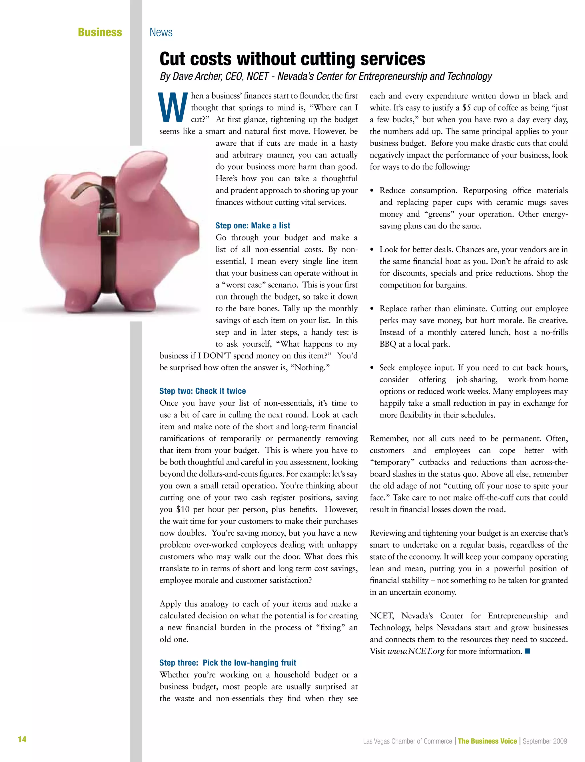 14 Las Vegas Chamber of Commerce | The Business Voice | September 200914
	 Business 	 News
hen a business’ finances start to flounder, the first
thought that springs to mind is, “Where can I
cut?” At first glance, tightening up the budget
seems like a smart and natural first move. However, be
aware that if cuts are made in a hasty
and arbitrary manner, you can actually
do your business more harm than good.
Here’s how you can take a thoughtful
and prudent approach to shoring up your
finances without cutting vital services.
Step one: Make a list
Go through your budget and make a
list of all non-essential costs. By non-
essential, I mean every single line item
that your business can operate without in
a “worst case” scenario. This is your first
run through the budget, so take it down
to the bare bones. Tally up the monthly
savings of each item on your list. In this
step and in later steps, a handy test is
to ask yourself, “What happens to my
business if I DON’T spend money on this item?” You’d
be surprised how often the answer is, “Nothing.”
Step two: Check it twice
Once you have your list of non-essentials, it’s time to
use a bit of care in culling the next round. Look at each
item and make note of the short and long-term financial
ramifications of temporarily or permanently removing
that item from your budget. This is where you have to
be both thoughtful and careful in you assessment, looking
beyond the dollars-and-cents figures. For example: let’s say
you own a small retail operation. You’re thinking about
cutting one of your two cash register positions, saving
you $10 per hour per person, plus benefits.  However,
the wait time for your customers to make their purchases
now doubles. You’re saving money, but you have a new
problem: over-worked employees dealing with unhappy
customers who may walk out the door. What does this
translate to in terms of short and long-term cost savings,
employee morale and customer satisfaction?
Apply this analogy to each of your items and make a
calculated decision on what the potential is for creating
a new financial burden in the process of “fixing” an
old one.
Step three: Pick the low-hanging fruit
Whether you’re working on a household budget or a
business budget, most people are usually surprised at
the waste and non-essentials they find when they see
each and every expenditure written down in black and
white. It’s easy to justify a $5 cup of coffee as being “just
a few bucks,” but when you have two a day every day,
the numbers add up. The same principal applies to your
business budget. Before you make drastic cuts that could
negatively impact the performance of your business, look
for ways to do the following:
•	 Reduce consumption. Repurposing office materials
and replacing paper cups with ceramic mugs saves
money and “greens” your operation. Other energy-
saving plans can do the same.
•	 Look for better deals. Chances are, your vendors are in
the same financial boat as you. Don’t be afraid to ask
for discounts, specials and price reductions. Shop the
competition for bargains.
•	 Replace rather than eliminate. Cutting out employee
perks may save money, but hurt morale. Be creative.
Instead of a monthly catered lunch, host a no-frills
BBQ at a local park.
•	 Seek employee input. If you need to cut back hours,
consider offering job-sharing, work-from-home
options or reduced work weeks. Many employees may
happily take a small reduction in pay in exchange for
more flexibility in their schedules.
Remember, not all cuts need to be permanent. Often,
customers and employees can cope better with
“temporary” cutbacks and reductions than across-the-
board slashes in the status quo. Above all else, remember
the old adage of not “cutting off your nose to spite your
face.” Take care to not make off-the-cuff cuts that could
result in financial losses down the road.
Reviewing and tightening your budget is an exercise that’s
smart to undertake on a regular basis, regardless of the
state of the economy. It will keep your company operating
lean and mean, putting you in a powerful position of
financial stability – not something to be taken for granted
in an uncertain economy.
NCET, Nevada’s Center for Entrepreneurship and
Technology, helps Nevadans start and grow businesses
and connects them to the resources they need to succeed.
Visit www.NCET.org for more information. n
Cut costs without cutting services
By Dave Archer, CEO, NCET - Nevada’s Center for Entrepreneurship and Technology
W
 