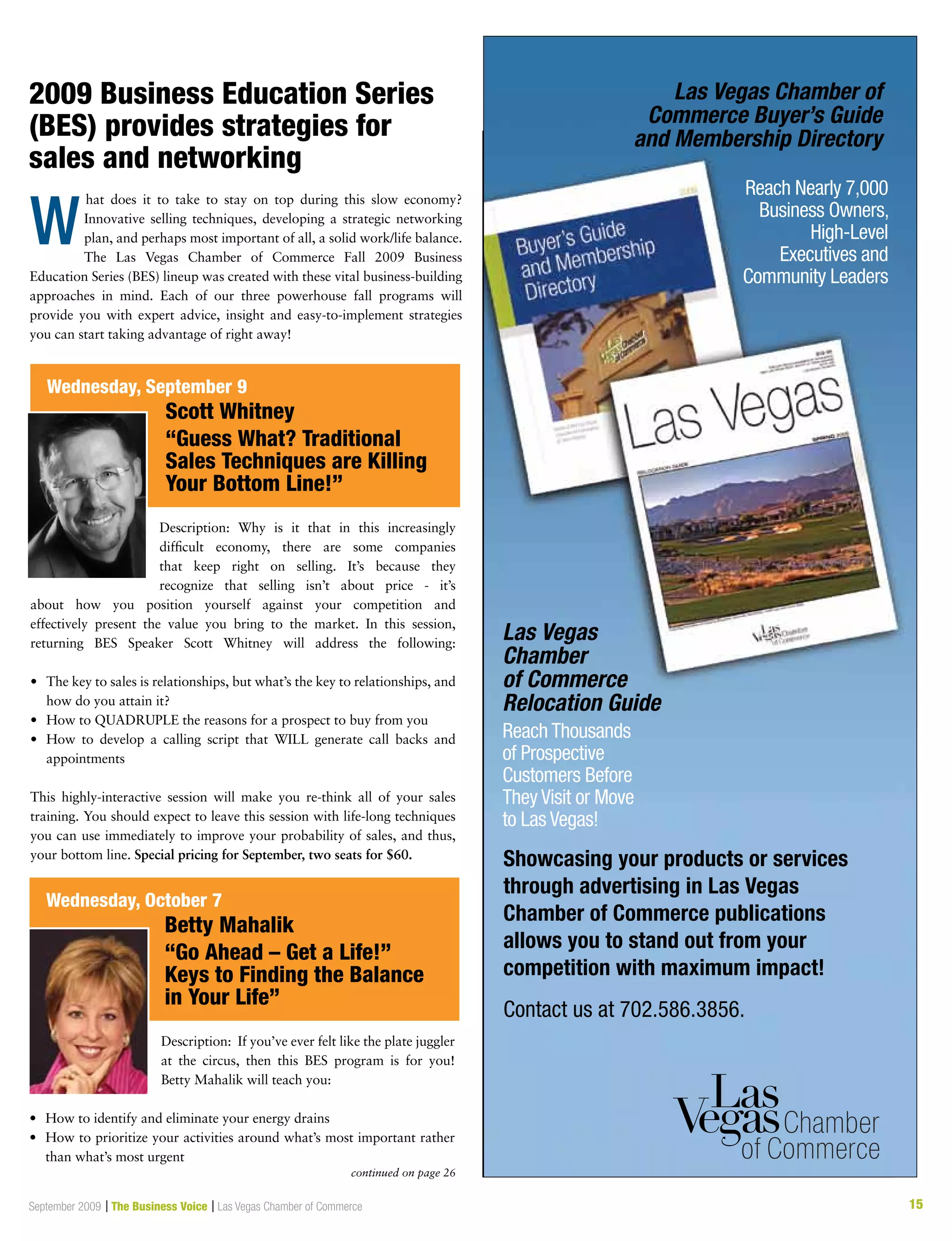 15September 2009 | The Business Voice | Las Vegas Chamber of Commerce 15
2009 Business Education Series
(BES) provides strategies for
sales and networking
W
Las Vegas
Chamber
of Commerce
Relocation Guide
Las Vegas Chamber of
Commerce Buyer’s Guide
and Membership Directory
Showcasing your products or services
through advertising in Las Vegas
Chamber of Commerce publications
allows you to stand out from your
competition with maximum impact!
Contact us at 702.586.3856.
Reach Thousands
of Prospective
Customers Before
They Visit or Move
to Las Vegas!
Reach Nearly 7,000
Business Owners,
High-Level
Executives and
Community Leaders
Description: Why is it that in this increasingly
difficult economy, there are some companies
that keep right on selling. It’s because they
recognize that selling isn’t about price - it’s
about how you position yourself against your competition and
effectively present the value you bring to the market. In this session,
returning BES Speaker Scott Whitney will address the following:
•	 The key to sales is relationships, but what’s the key to relationships, and
how do you attain it?
•	 How to QUADRUPLE the reasons for a prospect to buy from you
•	 How to develop a calling script that WILL generate call backs and
appointments
This highly-interactive session will make you re-think all of your sales
training. You should expect to leave this session with life-long techniques
you can use immediately to improve your probability of sales, and thus,
your bottom line. Special pricing for September, two seats for $60.
Description: If you’ve ever felt like the plate juggler
at the circus, then this BES program is for you!
Betty Mahalik will teach you:
•	 How to identify and eliminate your energy drains
•	 How to prioritize your activities around what’s most important rather
than what’s most urgent
Wednesday, September 9
	 Scott Whitney
	 “Guess What? Traditional
	 Sales Techniques are Killing
	 Your Bottom Line!”
Wednesday, October 7
	 Betty Mahalik
	 “Go Ahead – Get a Life!”
	 Keys to Finding the Balance
	 in Your Life”
hat does it to take to stay on top during this slow economy?
Innovative selling techniques, developing a strategic networking
plan, and perhaps most important of all, a solid work/life balance.
The Las Vegas Chamber of Commerce Fall 2009 Business
Education Series (BES) lineup was created with these vital business-building
approaches in mind. Each of our three powerhouse fall programs will
provide you with expert advice, insight and easy-to-implement strategies
you can start taking advantage of right away!
continued on page 26
 