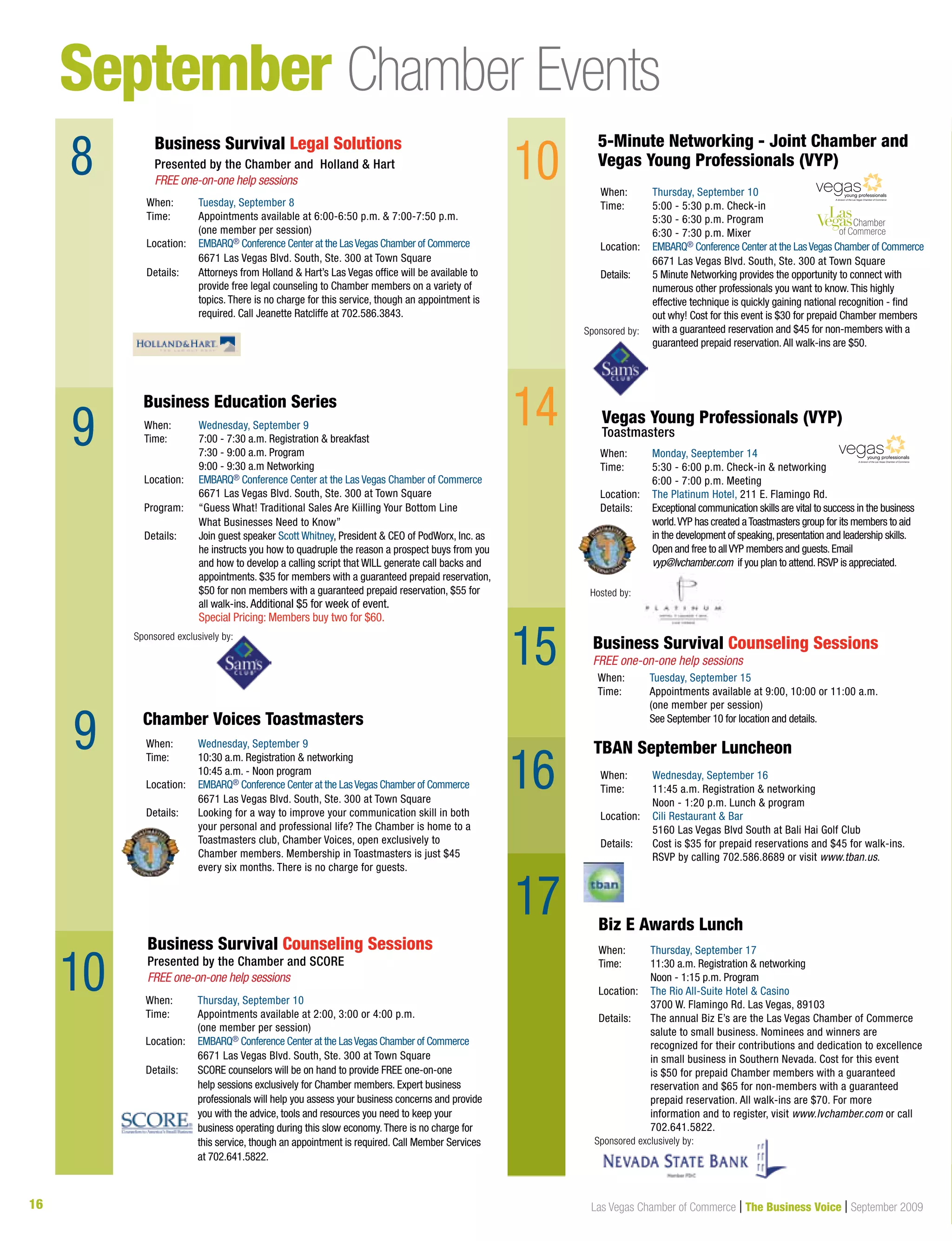 16 Las Vegas Chamber of Commerce | The Business Voice | September 2009
September Chamber Events
8
9
9
9
When:	 Wednesday, September 16
Time:	 11:45 a.m. Registration  networking
	 Noon - 1:20 p.m. Lunch  program
Location:	Cili Restaurant  Bar
	 5160 Las Vegas Blvd South at Bali Hai Golf Club
Details: 	 Cost is $35 for prepaid reservations and $45 for walk-ins. 	
	 RSVP by calling 702.586.8689 or visit www.tban.us.
TBAN September Luncheon
When:	 Thursday, September 10
Time:	 Appointments available at 2:00, 3:00 or 4:00 p.m.
	 (one member per session)
Location:	 EMBARQ® Conference Center at the LasVegas Chamber of Commerce
	 6671 Las Vegas Blvd. South, Ste. 300 at Town Square	
Details: 	SCORE counselors will be on hand to provide FREE one-on-one
help sessions exclusively for Chamber members. Expert business
professionals will help you assess your business concerns and provide
you with the advice, tools and resources you need to keep your
business operating during this slow economy.There is no charge for
this service, though an appointment is required. Call Member Services
at 702.641.5822.
Business Survival Counseling Sessions
Presented by the Chamber and SCORE
FREE one-on-one help sessions
When:	 Tuesday, September 8
Time:	 Appointments available at 6:00-6:50 p.m.  7:00-7:50 p.m. 	
	 (one member per session)
Location:	 EMBARQ® Conference Center at the LasVegas Chamber of Commerce
	 6671 Las Vegas Blvd. South, Ste. 300 at Town Square	
Details: 	Attorneys from Holland  Hart’s Las Vegas office will be available to
provide free legal counseling to Chamber members on a variety of
topics. There is no charge for this service, though an appointment is
required. Call Jeanette Ratcliffe at 702.586.3843.
When:	 Wednesday, September 9
Time: 	 7:00 - 7:30 a.m. Registration  breakfast
	 7:30 - 9:00 a.m. Program
	 9:00 - 9:30 a.m Networking
Location:	 EMBARQ® Conference Center at the Las Vegas Chamber of Commerce
	 6671 Las Vegas Blvd. South, Ste. 300 at Town Square
Program: 	 “Guess What! Traditional Sales Are Kiilling Your Bottom Line
	 What Businesses Need to Know”
Details: 	Join guest speaker Scott Whitney, President  CEO of PodWorx, Inc. as
he instructs you how to quadruple the reason a prospect buys from you
and how to develop a calling script that WILL generate call backs and
appointments. $35 for members with a guaranteed prepaid reservation,
$50 for non members with a guaranteed prepaid reservation, $55 for
all walk-ins. Additional $5 for week of event.
	 Special Pricing: Members buy two for $60.
Business Survival Legal Solutions
Presented by the Chamber and Holland  Hart
FREE one-on-one help sessions
When:	 Wednesday, September 9
Time: 	 10:30 a.m. Registration  networking
	 10:45 a.m. - Noon program
Location:	 EMBARQ® Conference Center at the LasVegas Chamber of Commerce
	 6671 Las Vegas Blvd. South, Ste. 300 at Town Square	
Details: 	 Looking for a way to improve your communication skill in both 	
	 your personal and professional life? The Chamber is home to a 	
	 Toastmasters club, Chamber Voices, open exclusively to 	
	 Chamber members. Membership in Toastmasters is just $45 	
	 every six months. There is no charge for guests.
Chamber Voices Toastmasters
When:	 Thursday, September 10
Time:	 5:00 - 5:30 p.m. Check-in
	 5:30 - 6:30 p.m. Program
	 6:30 - 7:30 p.m. Mixer
Location:	 EMBARQ® Conference Center at the LasVegas Chamber of Commerce
	 6671 Las Vegas Blvd. South, Ste. 300 at Town Square	
Details: 	5 Minute Networking provides the opportunity to connect with
numerous other professionals you want to know.This highly
effective technique is quickly gaining national recognition - find
out why! Cost for this event is $30 for prepaid Chamber members
with a guaranteed reservation and $45 for non-members with a
guaranteed prepaid reservation.All walk-ins are $50.
10
Business Education Series
When:	 Tuesday, September 15
Time:	 Appointments available at 9:00, 10:00 or 11:00 a.m.
	 (one member per session)
	 See September 10 for location and details.
Business Survival Counseling Sessions
FREE one-on-one help sessions
Sponsored by:
Biz E Awards Lunch
When:	 Thursday, September 17
Time: 	 11:30 a.m. Registration  networking
	 Noon - 1:15 p.m. Program
Location:	 The Rio All-Suite Hotel  Casino
	 3700 W. Flamingo Rd. Las Vegas, 89103
Details: 	The annual Biz E’s are the Las Vegas Chamber of Commerce
salute to small business. Nominees and winners are
recognized for their contributions and dedication to excellence
in small business in Southern Nevada. Cost for this event
is $50 for prepaid Chamber members with a guaranteed
reservation and $65 for non-members with a guaranteed
prepaid reservation. All walk-ins are $70. For more
information and to register, visit www.lvchamber.com or call
702.641.5822.
5-Minute Networking - Joint Chamber and
Vegas Young Professionals (VYP)
14
15
A division of the Las Vegas Chamber of Commerce
When:	 Monday, Seeptember 14
Time:	5:30 - 6:00 p.m. Check-in  networking
	 6:00 - 7:00 p.m. Meeting
Location:	 The Platinum Hotel, 211 E. Flamingo Rd.
Details: 	 Exceptional communication skills are vital to success in the business 	
	 world.VYP has created aToastmasters group for its members to aid 	
	 in the development of speaking,presentation and leadership skills.	
	 Open and free to allVYP members and guests.Email
	 vyp@lvchamber.com if you plan to attend.RSVP is appreciated.
Vegas Young Professionals (VYP)
Toastmasters
A division of the Las Vegas Chamber of Commerce
Hosted by:
16
Sponsored exclusively by:
10
Sponsored exclusively by:
17
 