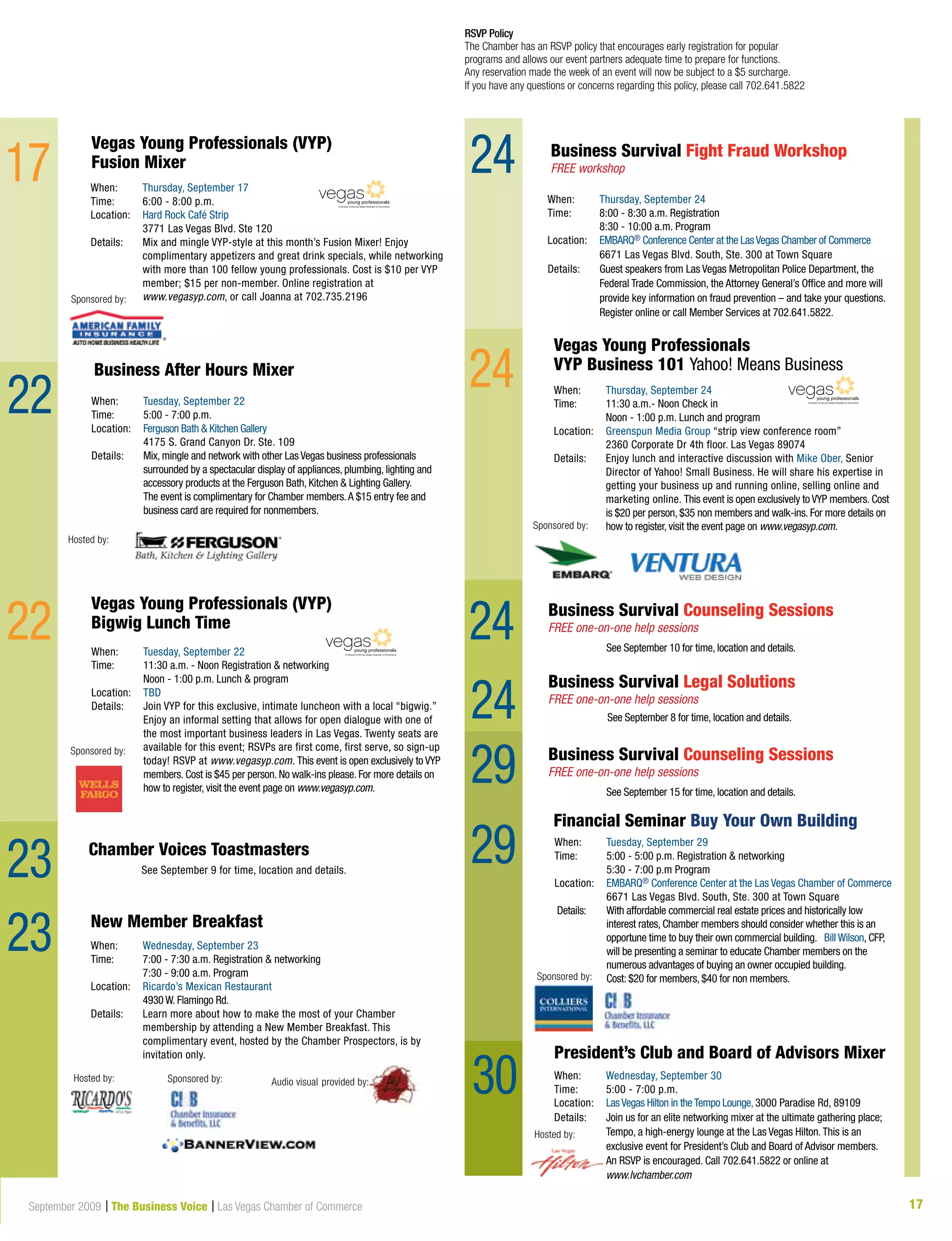 17September 2009 | The Business Voice | Las Vegas Chamber of Commerce
When:	 Thursday, September 24
Time:	 8:00 - 8:30 a.m. Registration
	 8:30 - 10:00 a.m. Program
Location:	 EMBARQ® Conference Center at the LasVegas Chamber of Commerce
	 6671 Las Vegas Blvd. South, Ste. 300 at Town Square	
Details: 	Guest speakers from Las Vegas Metropolitan Police Department, the
Federal Trade Commission, the Attorney General’s Office and more will
provide key information on fraud prevention – and take your questions.
	 Register online or call Member Services at 702.641.5822.
Business Survival Fight Fraud Workshop
FREE workshop
17
22
	 See September 9 for time, location and details.
Chamber Voices Toastmasters
President’s Club and Board of Advisors Mixer
When:	 Thursday, September 17
Time:	 6:00 - 8:00 p.m.
Location:	 Hard Rock Café Strip
	 3771 Las Vegas Blvd. Ste 120
Details: 	Mix and mingle VYP-style at this month’s Fusion Mixer! Enjoy
complimentary appetizers and great drink specials, while networking
with more than 100 fellow young professionals. Cost is $10 per VYP
member; $15 per non-member. Online registration at
	 www.vegasyp.com, or call Joanna at 702.735.2196
RSVP Policy
The Chamber has an RSVP policy that encourages early registration for popular
programs and allows our event partners adequate time to prepare for functions.
Any reservation made the week of an event will now be subject to a $5 surcharge.
If you have any questions or concerns regarding this policy, please call 702.641.5822
Business Survival Legal Solutions
FREE one-on-one help sessions
Business Survival Counseling Sessions
FREE one-on-one help sessions
See September 10 for time, location and details.
Business Survival Counseling Sessions
FREE one-on-one help sessions
See September 15 for time, location and details.
See September 8 for time, location and details.
23
23
22
When:	 Wednesday, September 30
Time:	 5:00 - 7:00 p.m.
Location:	 LasVegas Hilton in theTempo Lounge,3000 Paradise Rd, 89109
Details: 	Join us for an elite networking mixer at the ultimate gathering place;
Tempo, a high-energy lounge at the Las Vegas Hilton.This is an
exclusive event for President’s Club and Board of Advisor members.
An RSVP is encouraged. Call 702.641.5822 or online at
www.lvchamber.com
Hosted by:
Hosted by:
New Member Breakfast
When:	 Wednesday, September 23
Time: 	 7:00 - 7:30 a.m. Registration  networking
	 7:30 - 9:00 a.m. Program
Location:	 Ricardo’s Mexican Restaurant
	 4930 W. Flamingo Rd.
Details: 	Learn more about how to make the most of your Chamber
membership by attending a New Member Breakfast. This
complimentary event, hosted by the Chamber Prospectors, is by
invitation only.
Sponsored by:
Vegas Young Professionals (VYP)
Fusion Mixer
Sponsored by:
24
24
A division of the Las Vegas Chamber of Commerce
Hosted by:
When:	 Tuesday, September 22
Time: 	 5:00 - 7:00 p.m.
Location:	 Ferguson Bath  Kitchen Gallery
	 4175 S. Grand Canyon Dr. Ste. 109
Details: 	Mix, mingle and network with other Las Vegas business professionals
surrounded by a spectacular display of appliances, plumbing, lighting and
accessory products at the Ferguson Bath, Kitchen  Lighting Gallery.
	 The event is complimentary for Chamber members.A $15 entry fee and 	
	 business card are required for nonmembers.
Business After Hours Mixer
Vegas Young Professionals (VYP)
Bigwig Lunch Time
When:	 Tuesday, September 22
Time: 	 11:30 a.m. - Noon Registration  networking
	 Noon - 1:00 p.m. Lunch  program
Location:	 TBD
Details: 	Join VYP for this exclusive, intimate luncheon with a local “bigwig.”
Enjoy an informal setting that allows for open dialogue with one of
the most important business leaders in Las Vegas. Twenty seats are
available for this event; RSVPs are first come, first serve, so sign-up
today! RSVP at www.vegasyp.com. This event is open exclusively to VYP
members. Cost is $45 per person. No walk-ins please. For more details on
how to register, visit the event page on www.vegasyp.com.
Sponsored by:
A division of the Las Vegas Chamber of Commerce
Vegas Young Professionals
VYP Business 101 Yahoo! Means Business
When:	 Thursday, September 24
Time: 	 11:30 a.m.- Noon Check in
	 Noon - 1:00 p.m. Lunch and program
Location:	 Greenspun Media Group “strip view conference room”
	 2360 Corporate Dr 4th floor. Las Vegas 89074
Details: 	Enjoy lunch and interactive discussion with Mike Ober, Senior
Director of Yahoo! Small Business. He will share his expertise in
getting your business up and running online, selling online and
marketing online. This event is open exclusively to VYP members. Cost
is $20 per person, $35 non members and walk-ins. For more details on
how to register, visit the event page on www.vegasyp.com.Sponsored by:
A division of the Las Vegas Chamber of Commerce
24
24
29
Sponsored by:
When:	 Tuesday, September 29
Time: 	 5:00 - 5:00 p.m. Registration  networking
	 5:30 - 7:00 p.m Program
Location:	 EMBARQ® Conference Center at the Las Vegas Chamber of Commerce
	 6671 Las Vegas Blvd. South, Ste. 300 at Town Square
Details: 	With affordable commercial real estate prices and historically low
interest rates, Chamber members should consider whether this is an
opportune time to buy their own commercial building. Bill Wilson, CFP,
will be presenting a seminar to educate Chamber members on the
numerous advantages of buying an owner occupied building.
	 Cost: $20 for members, $40 for non members.
Financial Seminar Buy Your Own Building
30
29
29
Audio visual provided by:
 