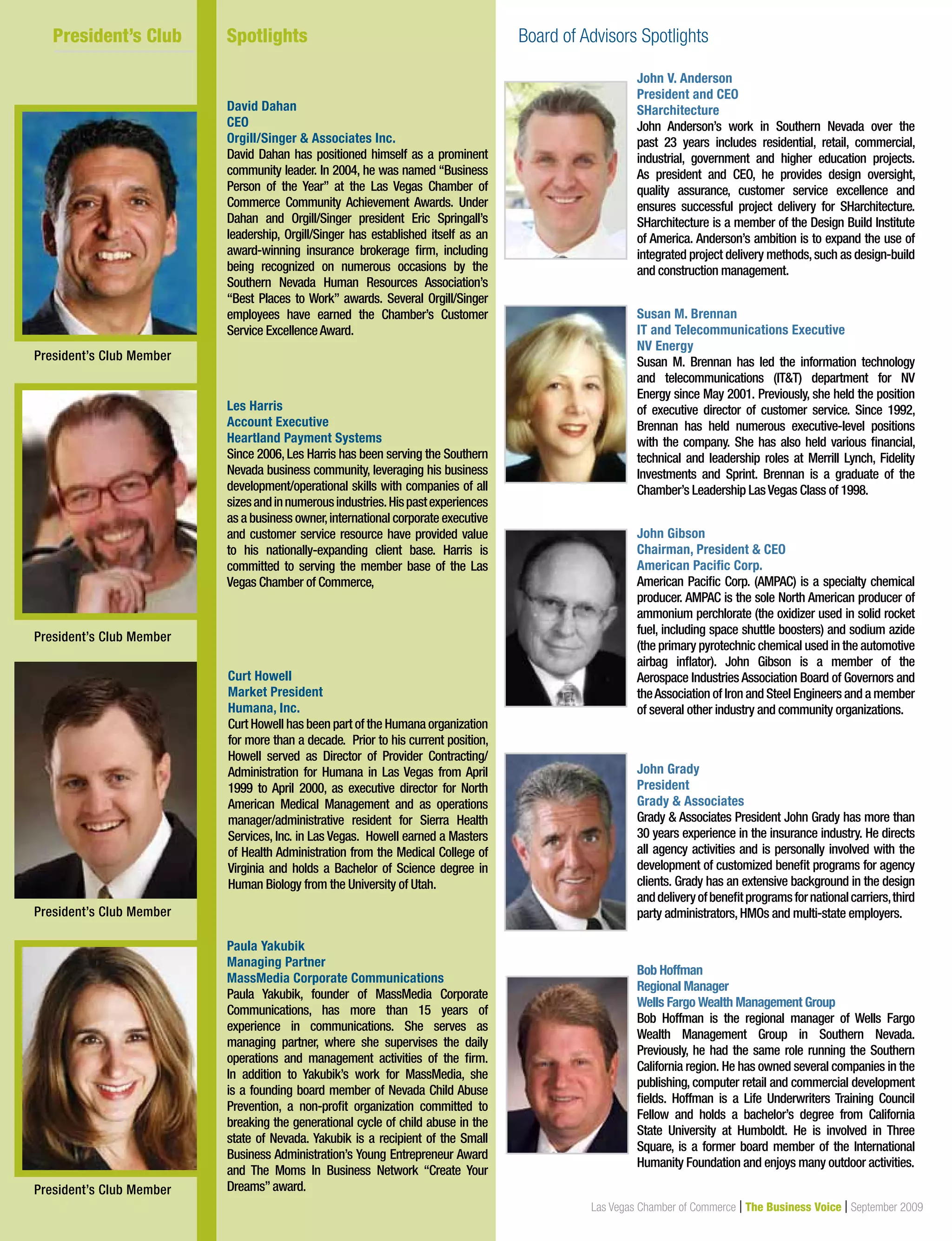18
	 President’s Club	 Board of Advisors Spotlight
Las Vegas Chamber of Commerce | The Business Voice | September 2009
John V. Anderson
President and CEO
SHarchitecture
John Anderson’s work in Southern Nevada over the
past 23 years includes residential, retail, commercial,
industrial, government and higher education projects.
As president and CEO, he provides design oversight,
quality assurance, customer service excellence and
ensures successful project delivery for SHarchitecture.
SHarchitecture is a member of the Design Build Institute
of America. Anderson’s ambition is to expand the use of
integrated project delivery methods,such as design-build
and construction management.
Susan M. Brennan
IT and Telecommunications Executive
NV Energy
Susan M. Brennan has led the information technology
and telecommunications (ITT) department for NV
Energy since May 2001. Previously, she held the position
of executive director of customer service. Since 1992,
Brennan has held numerous executive-level positions
with the company. She has also held various financial,
technical and leadership roles at Merrill Lynch, Fidelity
Investments and Sprint. Brennan is a graduate of the
Chamber’s Leadership LasVegas Class of 1998.
John Gibson
Chairman, President  CEO
American Pacific Corp.
American Pacific Corp. (AMPAC) is a specialty chemical
producer. AMPAC is the sole North American producer of
ammonium perchlorate (the oxidizer used in solid rocket
fuel, including space shuttle boosters) and sodium azide
(the primary pyrotechnic chemical used in the automotive
airbag inflator). John Gibson is a member of the
Aerospace Industries Association Board of Governors and
theAssociation of Iron and Steel Engineers and a member
of several other industry and community organizations.
John Grady
President
Grady  Associates
Grady  Associates President John Grady has more than
30 years experience in the insurance industry. He directs
all agency activities and is personally involved with the
development of customized benefit programs for agency
clients. Grady has an extensive background in the design
anddeliveryofbenefitprogramsfornationalcarriers,third
party administrators,HMOs and multi-state employers.
Bob Hoffman
Regional Manager
Wells Fargo Wealth Management Group
Bob Hoffman is the regional manager of Wells Fargo
Wealth Management Group in Southern Nevada.
Previously, he had the same role running the Southern
California region. He has owned several companies in the
publishing, computer retail and commercial development
fields. Hoffman is a Life Underwriters Training Council
Fellow and holds a bachelor’s degree from California
State University at Humboldt. He is involved in Three
Square, is a former board member of the International
Humanity Foundation and enjoys many outdoor activities.
David Dahan
CEO
Orgill/Singer  Associates Inc.
David Dahan has positioned himself as a prominent
community leader. In 2004, he was named “Business
Person of the Year” at the Las Vegas Chamber of
Commerce Community Achievement Awards. Under
Dahan and Orgill/Singer president Eric Springall’s
leadership, Orgill/Singer has established itself as an
award-winning insurance brokerage firm, including
being recognized on numerous occasions by the
Southern Nevada Human Resources Association’s
“Best Places to Work” awards. Several Orgill/Singer
employees have earned the Chamber’s Customer
Service ExcellenceAward.
Les Harris
Account Executive
Heartland Payment Systems
Since 2006, Les Harris has been serving the Southern
Nevada business community, leveraging his business
development/operational skills with companies of all
sizesandinnumerousindustries.Hispastexperiences
as a business owner,international corporate executive
and customer service resource have provided value
to his nationally-expanding client base. Harris is
committed to serving the member base of the Las
Vegas Chamber of Commerce,
Curt Howell
Market President
Humana, Inc.
Curt Howell has been part of the Humana organization
for more than a decade. Prior to his current position,
Howell served as Director of Provider Contracting/
Administration for Humana in Las Vegas from April
1999 to April 2000, as executive director for North
American Medical Management and as operations
manager/administrative resident for Sierra Health
Services, Inc. in Las Vegas. Howell earned a Masters
of Health Administration from the Medical College of
Virginia and holds a Bachelor of Science degree in
Human Biology from the University of Utah.
Paula Yakubik
Managing Partner
MassMedia Corporate Communications
Paula Yakubik, founder of MassMedia Corporate
Communications, has more than 15 years of
experience in communications. She serves as
managing partner, where she supervises the daily
operations and management activities of the firm.
In addition to Yakubik’s work for MassMedia, she
is a founding board member of Nevada Child Abuse
Prevention, a non-profit organization committed to
breaking the generational cycle of child abuse in the
state of Nevada. Yakubik is a recipient of the Small
Business Administration’s Young Entrepreneur Award
and The Moms In Business Network “Create Your
Dreams”award.
	 President’s Club 	 Spotlights			 Board of Advisors Spotlights
President’s Club Member
President’s Club Member
President’s Club Member
President’s Club Member
 