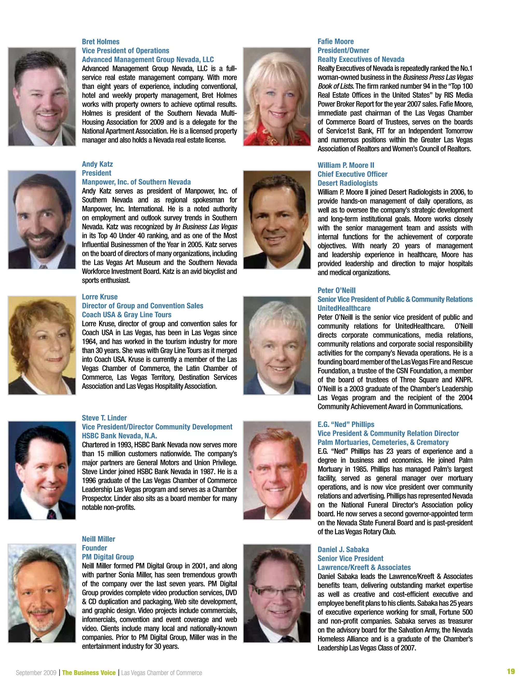19September 2009 | The Business Voice | Las Vegas Chamber of Commerce 19
Bret Holmes
Vice President of Operations
Advanced Management Group Nevada, LLC
Advanced Management Group Nevada, LLC is a full-
service real estate management company. With more
than eight years of experience, including conventional,
hotel and weekly property management, Bret Holmes
works with property owners to achieve optimal results.
Holmes is president of the Southern Nevada Multi-
Housing Association for 2009 and is a delegate for the
National Apartment Association. He is a licensed property
manager and also holds a Nevada real estate license.
Andy Katz
President
Manpower, Inc. of Southern Nevada
Andy Katz serves as president of Manpower, Inc. of
Southern Nevada and as regional spokesman for
Manpower, Inc. International. He is a noted authority
on employment and outlook survey trends in Southern
Nevada. Katz was recognized by In Business Las Vegas
in its Top 40 Under 40 ranking, and as one of the Most
Influential Businessmen of the Year in 2005. Katz serves
on the board of directors of many organizations,including
the Las Vegas Art Museum and the Southern Nevada
Workforce Investment Board. Katz is an avid bicyclist and
sports enthusiast.
Lorre Kruse
Director of Group and Convention Sales
Coach USA  Gray Line Tours
Lorre Kruse, director of group and convention sales for
Coach USA in Las Vegas, has been in Las Vegas since
1964, and has worked in the tourism industry for more
than 30 years. She was with Gray LineTours as it merged
into Coach USA. Kruse is currently a member of the Las
Vegas Chamber of Commerce, the Latin Chamber of
Commerce, Las Vegas Territory, Destination Services
Association and LasVegas HospitalityAssociation.
Steve T. Linder
Vice President/Director Community Development
HSBC Bank Nevada, N.A.
Chartered in 1993, HSBC Bank Nevada now serves more
than 15 million customers nationwide. The company’s
major partners are General Motors and Union Privilege.
Steve Linder joined HSBC Bank Nevada in 1987. He is a
1996 graduate of the Las Vegas Chamber of Commerce
Leadership Las Vegas program and serves as a Chamber
Prospector. Linder also sits as a board member for many
notable non-profits.
Neill Miller
Founder
PM Digital Group
Neill Miller formed PM Digital Group in 2001, and along
with partner Sonia Miller, has seen tremendous growth
of the company over the last seven years. PM Digital
Group provides complete video production services, DVD
 CD duplication and packaging, Web site development,
and graphic design. Video projects include commercials,
infomercials, convention and event coverage and web
video. Clients include many local and nationally-known
companies. Prior to PM Digital Group, Miller was in the
entertainment industry for 30 years.
Fafie Moore
President/Owner
Realty Executives of Nevada
Realty Executives of Nevada is repeatedly ranked theNo.1
woman-owned business in the Business Press LasVegas
Book of Lists. The firm ranked number 94 in the “Top 100
Real Estate Offices in the United States” by RIS Media
Power Broker Report for the year 2007 sales. Fafie Moore,
immediate past chairman of the Las Vegas Chamber
of Commerce Board of Trustees, serves on the boards
of Service1st Bank, FIT for an Independent Tomorrow
and numerous positions within the Greater Las Vegas
Association of Realtors andWomen’s Council of Realtors.
William P. Moore II
Chief Executive Officer
Desert Radiologists
William P. Moore II joined Desert Radiologists in 2006, to
provide hands-on management of daily operations, as
well as to oversee the company’s strategic development
and long-term institutional goals. Moore works closely
with the senior management team and assists with
internal functions for the achievement of corporate
objectives. With nearly 20 years of management
and leadership experience in healthcare, Moore has
provided leadership and direction to major hospitals
and medical organizations.
Peter O’Neill
Senior Vice President of Public  Community Relations
UnitedHealthcare
Peter O’Neill is the senior vice president of public and
community relations for UnitedHealthcare. O’Neill
directs corporate communications, media relations,
community relations and corporate social responsibility
activities for the company’s Nevada operations. He is a
foundingboardmemberoftheLasVegasFireandRescue
Foundation, a trustee of the CSN Foundation, a member
of the board of trustees of Three Square and KNPR.
O’Neill is a 2003 graduate of the Chamber’s Leadership
Las Vegas program and the recipient of the 2004
Community Achievement Award in Communications.
E.G. “Ned” Phillips
Vice President  Community Relation Director
Palm Mortuaries, Cemeteries,  Crematory
E.G. “Ned” Phillips has 23 years of experience and a
degree in business and economics. He joined Palm
Mortuary in 1985. Phillips has managed Palm’s largest
facility, served as general manager over mortuary
operations, and is now vice president over community
relations and advertising. Phillips has represented Nevada
on the National Funeral Director’s Association policy
board. He now serves a second governor-appointed term
on the Nevada State Funeral Board and is past-president
of the LasVegas Rotary Club.
Daniel J. Sabaka
Senior Vice President
Lawrence/Kreeft  Associates
Daniel Sabaka leads the Lawrence/Kreeft  Associates
benefits team, delivering outstanding market expertise
as well as creative and cost-efficient executive and
employeebenefitplanstohisclients.Sabakahas25years
of executive experience working for small, Fortune 500
and non-profit companies. Sabaka serves as treasurer
on the advisory board for the Salvation Army, the Nevada
Homeless Alliance and is a graduate of the Chamber’s
Leadership LasVegas Class of 2007.
 