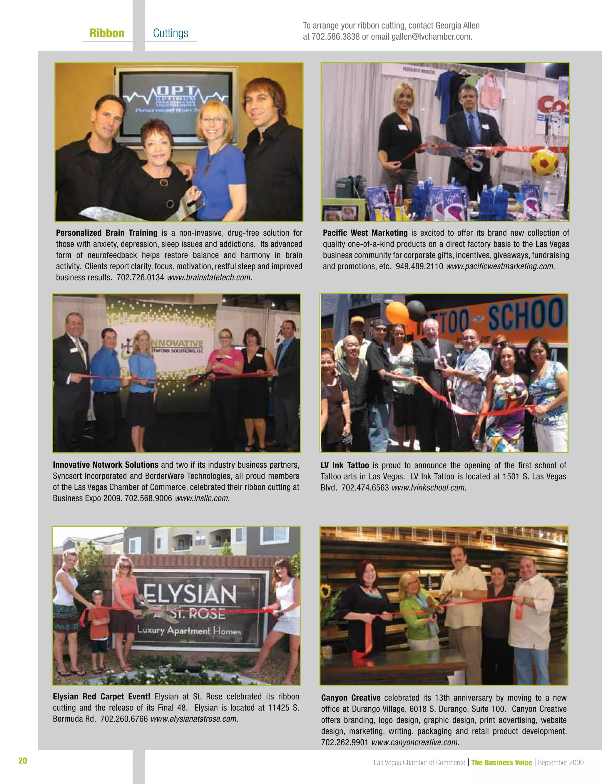 20 Las Vegas Chamber of Commerce | The Business Voice | September 2009
	 Ribbon 	 Cuttings
Personalized Brain Training is a non-invasive, drug-free solution for
those with anxiety, depression, sleep issues and addictions. Its advanced
form of neurofeedback helps restore balance and harmony in brain
activity. Clients report clarity, focus, motivation, restful sleep and improved
business results. 702.726.0134 www.brainstatetech.com.
LV Ink Tattoo is proud to announce the opening of the first school of
Tattoo arts in Las Vegas. LV Ink Tattoo is located at 1501 S. Las Vegas
Blvd. 702.474.6563 www.lvinkschool.com.
Elysian Red Carpet Event! Elysian at St. Rose celebrated its ribbon
cutting and the release of its Final 48. Elysian is located at 11425 S.
Bermuda Rd. 702.260.6766 www.elysianatstrose.com.
Canyon Creative celebrated its 13th anniversary by moving to a new
office at Durango Village, 6018 S. Durango, Suite 100. Canyon Creative
offers branding, logo design, graphic design, print advertising, website
design, marketing, writing, packaging and retail product development.
702.262.9901 www.canyoncreative.com.
Innovative Network Solutions and two if its industry business partners,
Syncsort Incorporated and BorderWare Technologies, all proud members
of the Las Vegas Chamber of Commerce, celebrated their ribbon cutting at
Business Expo 2009. 702.568.9006 www.insllc.com.
Pacific West Marketing is excited to offer its brand new collection of
quality one-of-a-kind products on a direct factory basis to the Las Vegas
business community for corporate gifts, incentives, giveaways, fundraising
and promotions, etc. 949.489.2110 www.pacificwestmarketing.com.
To arrange your ribbon cutting, contact Georgia Allen
at 702.586.3838 or email gallen@lvchamber.com.
 
