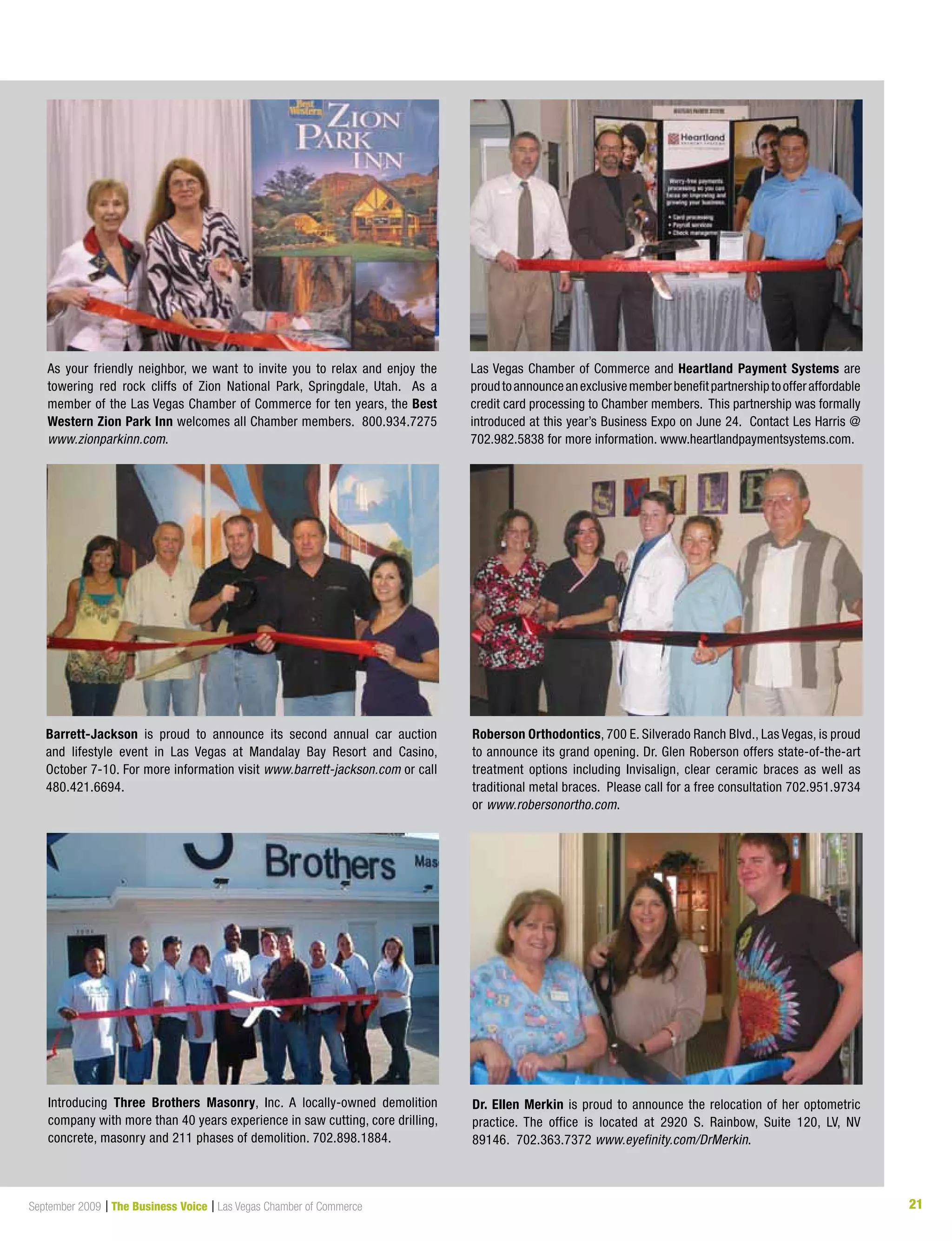 21September 2009 | The Business Voice | Las Vegas Chamber of Commerce 21
Las Vegas Chamber of Commerce and Heartland Payment Systems are
proudtoannounceanexclusivememberbenefitpartnershiptoofferaffordable
credit card processing to Chamber members. This partnership was formally
introduced at this year’s Business Expo on June 24. Contact Les Harris @
702.982.5838 for more information. www.heartlandpaymentsystems.com.
As your friendly neighbor, we want to invite you to relax and enjoy the
towering red rock cliffs of Zion National Park, Springdale, Utah. As a
member of the Las Vegas Chamber of Commerce for ten years, the Best
Western Zion Park Inn welcomes all Chamber members. 800.934.7275
www.zionparkinn.com.
Barrett-Jackson is proud to announce its second annual car auction
and lifestyle event in Las Vegas at Mandalay Bay Resort and Casino,
October 7-10. For more information visit www.barrett-jackson.com or call
480.421.6694.
Roberson Orthodontics, 700 E. Silverado Ranch Blvd., Las Vegas, is proud
to announce its grand opening. Dr. Glen Roberson offers state-of-the-art
treatment options including Invisalign, clear ceramic braces as well as
traditional metal braces. Please call for a free consultation 702.951.9734
or www.robersonortho.com.
Introducing Three Brothers Masonry, Inc. A locally-owned demolition
company with more than 40 years experience in saw cutting, core drilling,
concrete, masonry and 211 phases of demolition. 702.898.1884.
Dr. Ellen Merkin is proud to announce the relocation of her optometric
practice. The office is located at 2920 S. Rainbow, Suite 120, LV, NV
89146. 702.363.7372 www.eyefinity.com/DrMerkin.
 