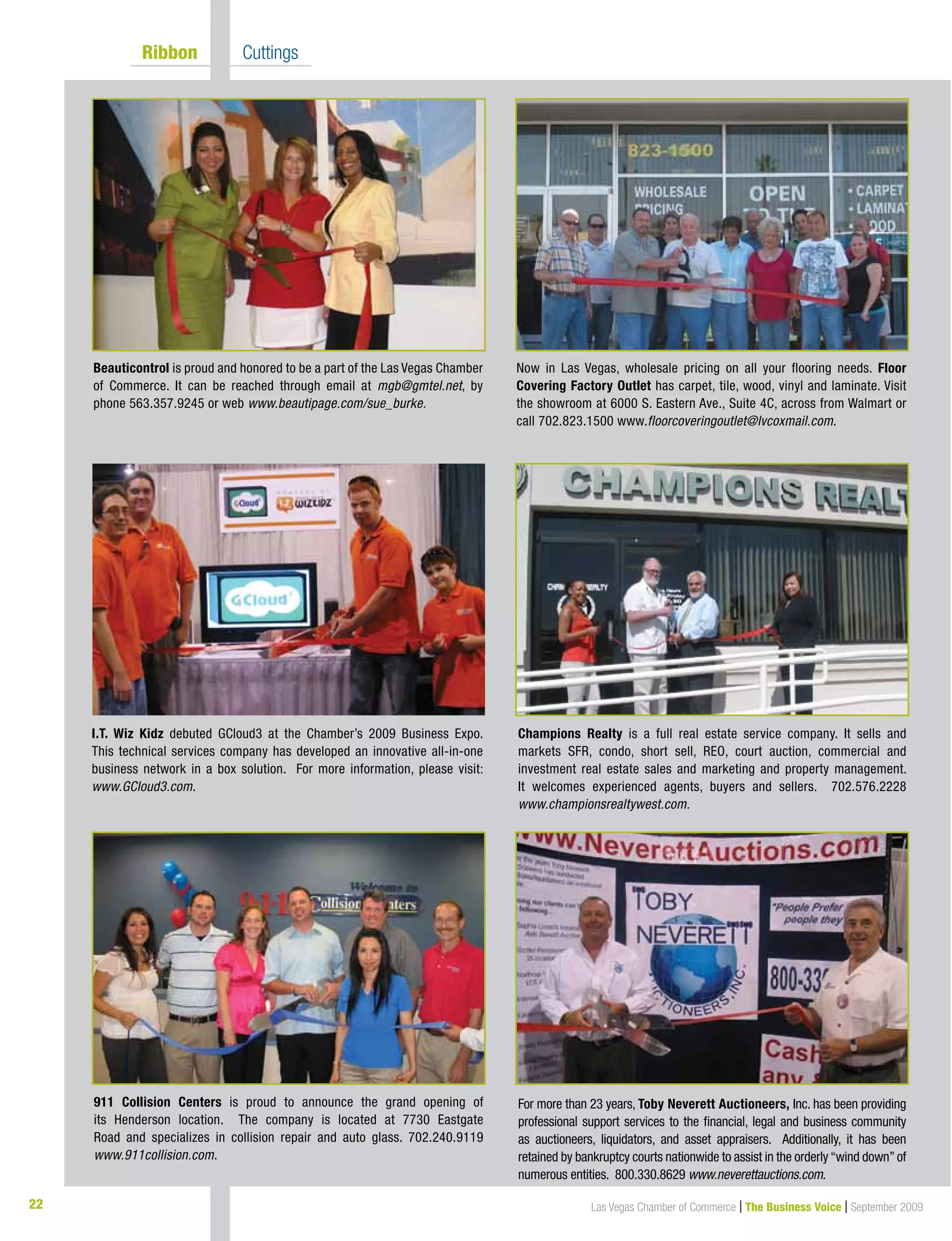 22 Las Vegas Chamber of Commerce | The Business Voice | September 2009
	 Ribbon 	 Cuttings
Now in Las Vegas, wholesale pricing on all your flooring needs. Floor
Covering Factory Outlet has carpet, tile, wood, vinyl and laminate. Visit
the showroom at 6000 S. Eastern Ave., Suite 4C, across from Walmart or
call 702.823.1500 www.floorcoveringoutlet@lvcoxmail.com.
Beauticontrol is proud and honored to be a part of the Las Vegas Chamber
of Commerce. It can be reached through email at mgb@gmtel.net, by
phone 563.357.9245 or web www.beautipage.com/sue_burke.
I.T. Wiz Kidz debuted GCloud3 at the Chamber’s 2009 Business Expo.
This technical services company has developed an innovative all-in-one
business network in a box solution. For more information, please visit:
www.GCloud3.com.
Champions Realty is a full real estate service company. It sells and
markets SFR, condo, short sell, REO, court auction, commercial and
investment real estate sales and marketing and property management.
It welcomes experienced agents, buyers and sellers. 702.576.2228
www.championsrealtywest.com.
911 Collision Centers is proud to announce the grand opening of
its Henderson location. The company is located at 7730 Eastgate
Road and specializes in collision repair and auto glass. 702.240.9119
www.911collision.com.
For more than 23 years, Toby Neverett Auctioneers, Inc. has been providing
professional support services to the financial, legal and business community
as auctioneers, liquidators, and asset appraisers. Additionally, it has been
retained by bankruptcy courts nationwide to assist in the orderly“wind down”of
numerous entities. 800.330.8629 www.neverettauctions.com.
 